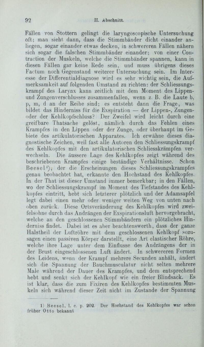 Fällen von Stottern gelingt die laryngoscopische Untersuchung oft; man sieht dann, dass die Stimmbänder dicht einander an- liegen, sogar einander etwas decken, in schwereren Fällen nähern sich sogar die falschen Stimmbänder einander; von einer Con- traction der Muskeln, welche die Stimmbänder spannen, kann in diesen Fällen gar keine Rede sein, und muss übrigens dieses Factum noch Gegenstand weiterer Untersuchung sein. Im Inter- esse der Differentialdiagnose wird es sehr wichtig sein, die Auf- merksamkeit auf folgenden ümstand zu richten: der Schliessungs- krampf des Larynx kann zeitlich mit dem Moment des Lippen- und Zungenverschlusses zusammenfallen, wenn z. B. die Laute b, p, m, d an der Reihe sind; es entsteht dann die Frage, was bildet das Hinderniss für die Exspiration — der Lippen-, Zungen- oder der Kehlkopfschluss? Der Zweifel wird leicht durch eine greifbare Thatsache gelöst, nämlich durch das Fehlen eines Krampfes in den Lippen oder der Zunge, oder überhaupt im Ge- biete des artikulatorisehen Apparates. Ich erwähne dieses dia- gnostische Zeichen, weil fast alle Autoren den Schliessungskrampf des Kehlkopfes mit den artikulatorischen Schliesskrämpfen ver- wechseln. Die äussere Lage des Kehlkopfes zeigt während des beschriebenen Krampfes einige beständige Verhältnisse. Schon Beesel‘)j der die Erscheinungen dieses Schliessungskrampfes genau beobachtet hat, erkannte den Hochstand des Kehlkopfes. In der That ist dieser Umstand immer bemerkbar; in den Fällen, wo der Schliessungskrampf im Moment des Tiefstandes des Kehl- kopfes eintritt, hebt sich letzterer plötzlich und der Adamsapfel legt dabei einen mehr oder weniger weiten Weg von unten nach oben zurück. Diese Ortsveränderung des Kehlkopfes wird zwei- felsohne durch das Andrängen der Exspirationsluft hervorgebracht, welche an den geschlossenen Stimmbändern ein plötzliches Hin- derniss findet. Dabei ist es aber beachtenswerth, dass der ganze Halstheil cler Luftröhre mit dem geschlossenen Kehlkopf sozu- sagen einen passiven Körper darstellt, eine Art elastischer Röhre, welche ihre Lage unter dem Einflüsse des Andrängens der in der Brust eingeschlossenen Luft ändert. In schwereren Formen des Leidens, wenn der Krampf mehrere Secunden anhält, ändert sich die Spannung der Bauchmusculatur nicht selten mehrere Male während der Dauer des Krampfes, und dem entsprechend hebt und senkt sich der Kehlkopf wie ein. freier Blindsack. Es ist klar, dass die zum Fixiren des Kehlkopfes bestimmten Mus- keln sich während dieser Zeit nicht im Zustande der Spannung 1) Beesel, 1. c. p. 202. Der Hochstand des Kehlkopfes war schon früher Otto bekannt