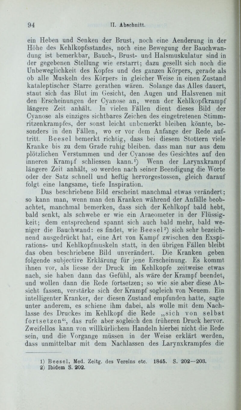 ein Heben und Senken der Brust, noch eine Aenderung in der Höhe des Kehlkopfsstandes, noch eine Bewegung der Bauchwan- dung ist bemerkbar, Bauch-, Brust- und Halsmuskulatur sind in der gegebenen Stellung wie erstarrt; dazu gesellt sich noch die Unbeweglichkeit des Kopfes und des ganzen Körpers, gerade als ob alle Muskeln des Körpers in gleicher Weise in einen Zustand kataleptischer Starre gerathen wären. Solange das Alles dauert, staut sich das Blut im Gesicht, den Augen und Halsyenen mit den Erscheinungen der Cyanose an, wenn der Kehlkopfkrampf längere Zeit anhält. In vielen Fällen dient dieses Bild der Cyanose als einziges sichtbares Zeichen des eingetretenen Stimm- ritzenkrampfes, der sonst leicht unbemerkt bleiben könnte, be- sonders in den Fällen, wo er vor dem Anfänge der Rede auf- tritt. Beesel bemerkt richtig, dass bei diesem Stottern viele Kranke bis zu dem Grade ruhig bleiben, dass man nur aus dem plötzlichen Verstummen und der Cyanose des Gesichtes auf den inneren Krampf schliessen kann.1) Wenn der Larynxkrampf längere Zeit anhält, so werden nach seiner Beendigung die Worte oder der Satz schnell und heftig hervorgestossen, gleich darauf folgt eine langsame, tiefe Inspiration. Das beschriebene Bild erscheint manchmal etwas verändert ; so kann man, wenn man den Kranken während der Anfälle beob- achtet, manchmal bemerken, dass sich der Kehlkopf bald hebt, bald senkt, als schwebe er wie ein Araeometer in der Flüssig- keit; dem entsprechend spannt sich auch bald mehr, bald we- niger die Bauch wand: es findet, wie Beesel2) sich sehr bezeich- nend ausgedrückt hat, eine Art von Kampf zwischen den Exspi- rations- und Kehlkopfmuskeln statt, in den übrigen Fällen bleibt das oben beschriebene Bild unverändert. Die Kranken geben folgende subjective Erklärung für jene Erscheinung. Es kommt ihnen vor, als liesse der Druck im Kehlkopfe zeitweise etwas nach, sie haben dann das Gefühl, als wäre der Krampf beendet, und wollen dann die Rede fortsetzen; so wie sie aber diese Ab- sicht fassen, verstärke sich der Krampf sogleich von Neuem. Ein intelligenter Kranker, der diesen Zustand empfunden hatte, sagte unter anderem, es schiene ihm dabei, als wolle mit dem Nach- lasse des Druckes im Kehlkopf die Rede „sich von selbst fort setzen“, das rufe aber sogleich den früheren Druck hervor. Zweifellos kann von willkürlichem Handeln hierbei nicht die Rede sein, und die Vorgänge müssen in der Weise erklärt werden, dass unmittelbar mit dem Nachlassen des Larynxkrampfes die 1) Beesel, Med. Zeitg. des Vereins etc. 1845. S. 202—208. 2) Ibidem S. 202.