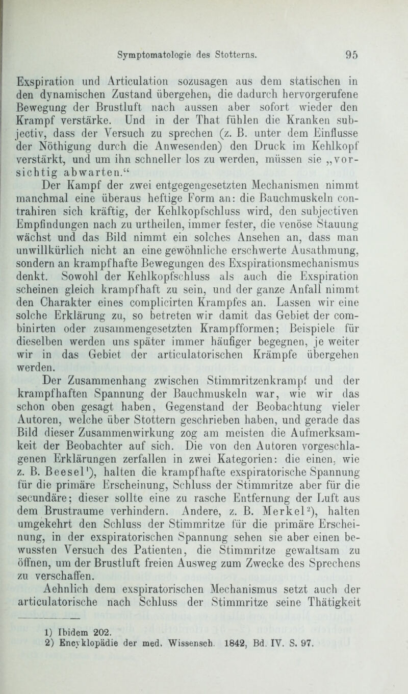 Exspiration und Articulation sozusagen aus dem statischen in den dynamischen Zustand übergehen, die dadurch hervorgerufene Bewegung der Brustluft nach aussen aber sofort wieder den Krampf verstärke. Und in der That fühlen die Kranken sub- jectiv, dass der Versuch zu sprechen (z. B. unter dem Einflüsse der Nöthigung durch die Anwesenden) den Druck im Kehlkopf verstärkt, und um ihn schneller los zu werden, müssen sie „vor- sichtig abwarten.“ Der Kampf der zwei entgegengesetzten Mechanismen nimmt manchmal eine überaus heftige Form an: die Bauchmuskeln con- trahiren sich kräftig, der Kehlkopfschluss wird, den subjectiven Empfindungen nach zu urtheilen, immer fester, die venöse Stauung wächst und das Bild nimmt ein solches Ansehen an, dass man unwillkürlich nicht an eine gewöhnliche erschwerte Ausathmung, sondern an krampfhafte Bewegungen des Exspirationsmechanismus denkt. Sowohl der Kehlkopfschluss als auch die Exspiration scheinen gleich krampfhaft zu sein, und der ganze Anfall nimmt den Charakter eines complicirten Krampfes an. Lassen wir eine solche Erklärung zu, so betreten wir damit das Gebiet der com- binirten oder zusammengesetzten Krampfformen; Beispiele für dieselben werden uns später immer häufiger begegnen, je weiter wir in das Gebiet der articulatorischen Krämpfe übergehen werden. Der Zusammenhang zwischen Stimmritzenkrampf und der krampfhaften Spannung der Bauchmuskeln war, wie wir das schon oben gesagt haben, Gegenstand der Beobachtung vieler Autoren, welche über Stottern geschrieben haben, und gerade das Bild dieser Zusammenwirkung zog am meisten die Aufmerksam- keit der Beobachter auf sich. Die von den Autoren vorgeschla- genen Erklärungen zerfallen in zwei Kategorien: die einen, wie z. B. Beesel1), halten die krampfhafte exspiratorische Spannung für die primäre Erscheinung, Schluss der Stimmritze aber für die secundäre; dieser sollte eine zu rasche Entfernung der Luft aus dem Brustraume verhindern. Andere, z. B. Merkel2), halten umgekehrt den Schluss der Stimmritze für die primäre Erschei- nung, in der exspiratorischen Spannung sehen sie aber einen be- wussten Versuch des Patienten, die Stimmritze gewaltsam zu öffnen, um der Brustluft freien Ausweg zum Zwecke des Sprechens zu verschaffen. Aehnlich dem exspiratorischen Mechanismus setzt auch der articulatorische nach Schluss der Stimmritze seine Thätigkeit 1) Ibidem 202. 2) Encyklopädie der med. Wissensch. 1842, Bd. IY. S. 97.