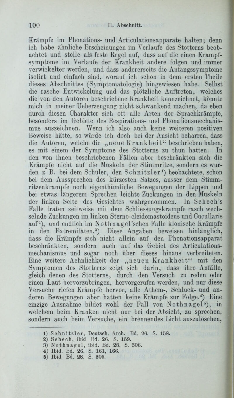 Krämpfe im Phonations- und Articulationsapparate halten; denn ich habe ähnliche Erscheinungen im Verlaufe des Stotterns beob- achtet und stelle als feste Pegel auf, dass auf die einen Krampf- symptome im Verlaufe der Krankheit andere folgen und immer verwickelter werden, und dass andererseits die Anfangssymptome isolirt und einfach sind, worauf ich schon in dem ersten Theile dieses Abschnittes (Symptomatologie) hingewiesen habe. Selbst die rasche Entwickelung und das plötzliche Auftreten, welches die von den Autoren beschriebene Krankheit kennzeichnet, könnte mich in meiner Ueberzeugung nicht schwankend machen, da eben durch diesen Charakter sich oft alle Arten der Sprachkrämpfe, besonders im Gebiete des Respirations- und Phonationsmechanis- mus auszeichnen. Wenn ich also auch keine weiteren positiven Beweise hätte, so würde ich doch bei der Ansicht beharren, dass die Autoren, welche die „neue Krankheit“ beschrieben haben, es mit einem der Symptome des Stotterns zu thun hatten. In den von ihnen beschriebenen Fällen aber beschränkten sich die Krämpfe nicht auf die Muskeln der Stimmritze, sondern es wur- den z. B. bei dem Schüler, den Schnitzler1) beobachtete, schon bei dem Aussprechen des kürzesten Satzes, ausser dem Stimm- ritzenkrampfe noch eigenthümliche Bewegungen der Lippen und bei etwas längerem Sprechen leichte Zuckungen in den Muskeln der linken Seite des Gesichtes wahrgenommen. In Schech’s Falle traten zeitweise mit dem Schliessungskrampfe rasch wech- selnde Zuckungen im linken Sterno-cleidomastoideus und Cucullaris auf 2), und endlich im Nothnagel’schen Falle klonische Krämpfe in den Extremitäten.3) Diese Angaben beweisen hinlänglich, dass die Krämpfe sich nicht allein auf den Phonationsapparat beschränkten, sondern auch auf das Gebiet des Articulations- mechanismus und sogar noch über dieses hinaus verbreiteten. Eine weitere Aehnlichkeit der „neuen Krankheit“ mit den Symptomen des Stotterns zeigt sich darin, dass ihre Anfälle, gleich denen des Stotterns, durch den Versuch zu reden oder einen Laut hervorzubringen, hervorgerufen werden, und nur diese Versuche riefen Krämpfe hervor, alle Athem-, Schluck- und an- deren Bewegungen aber hatten keine Krämpfe zur Folge.4 5) Eine einzige Ausnahme bildet wohl der Fall von Nothnagel3), in welchem beim Kranken nicht nur bei der Absicht, zu sprechen, sondern auch beim Versuche, ein brennendes Licht auszulöschen, 1) Schnitzler, Deutsch. Arch. Bd. 26. S. 158. 2) Schech, ibid Bd. 26. S. 159. 3) Nothnagel, ibid. Bd. 28. S. 306. 4) Ibid. Bd. 26. S. 161, 166. 5) Ibid Bd. 28. S. 305.