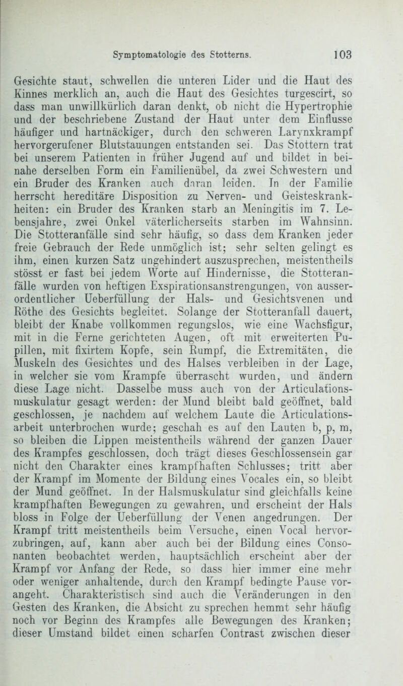 Gesichte staut, schwellen die unteren Lider und die Haut des Kinnes merklich an, auch die Haut des Gesichtes turgescirt, so dass man unwillkürlich daran denkt, ob nicht die Hypertrophie und der beschriebene Zustand der Haut unter dem Einflüsse häufiger und hartnäckiger, durch den schweren Larynxkrampf hervorgerufener Blutstauungen entstanden sei. Das Stottern trat bei unserem Patienten in früher Jugend auf und bildet in bei- nahe derselben Form ein Familienübel, da zwei Schwestern und ein Bruder des Kranken auch daran leiden. In der Familie herrscht hereditäre Disposition zu Nerven- und Geisteskrank- heiten: ein Bruder des Kranken starb an Meningitis im 7. Le- bensjahre, zwei Onkel väterlicherseits starben im Wahnsinn. Die Stotteranfälle sind sehr häufig, so dass dem Kranken jeder freie Gebrauch der Rede unmöglich ist; sehr selten gelingt es ihm, einen kurzen Satz ungehindert auszusprechen, meistentheils stösst er fast bei jedem Worte auf Hindernisse, die Stotteran- fälle wurden von heftigen Exspirationsanstrengungen, von ausser- ordentlicher Ueberfüllung der Hals- und Gesichtsvenen und Röthe des Gesichts begleitet. Solange der Stotteranfall dauert, bleibt der Knabe vollkommen regungslos, wie eine Wachsfigur, mit in die Ferne gerichteten Augen, oft mit erweiterten Pu- pillen, mit fixirtem Kopfe, sein Rumpf, die Extremitäten, die Muskeln des Gesichtes und des Halses verbleiben in der Lage, in welcher sie vom Krampfe überrascht wurden, und ändern diese Lage nicht. Dasselbe muss auch von der Articulations- muskulatur gesagt werden: der Mund bleibt bald geöffnet, bald geschlossen, je nachdem auf welchem Laute die Articulations- arbeit unterbrochen wurde; geschah es auf den Lauten b, p, m, so bleiben die Lippen meistentheils während der ganzen Dauer des Krampfes geschlossen, doch trägt dieses Geschlossensein gar nicht den Charakter eines krampfhaften Schlusses; tritt aber der Krampf im Momente der Bildung eines Vocales ein, so bleibt der Mund geöffnet. In der Halsmuskulatur sind gleichfalls keine krampfhaften Bewegungen zu gewahren, und erscheint der Hals bloss in Folge der Ueberfüllung der Venen angedrungen. Der Krampf tritt meistentheils beim Versuche, einen Vocal hervor- zubringen, auf, kann aber auch bei der Bildung eines Conso- nanten beobachtet werden, hauptsächlich erscheint aber der Krampf vor Anfang der Rede, so dass hier immer eine mehr oder weniger anhaltende, durch den Krampf bedingte Pause vor- angeht. Charakteristisch sind auch die Veränderungen in den Gesten des Kranken, die Absicht zu sprechen hemmt sehr häufig noch vor Beginn des Krampfes alle Bewegungen des Kranken; dieser Umstand bildet einen scharfen Contrast zwischen dieser