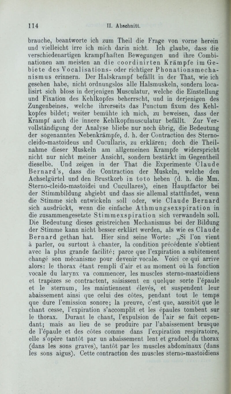 brauche, beantworte ich zum Theil die Frage von vorne herein und vielleicht irre ich mich darin nicht. Ich glaube, dass die verschiedenartigen krampfhaften Bewegungen und ihre Combi- nationen am meisten an die coordinirten Krämpfe im Ge- biete des Yocalisations- oder richtiger Phonationsmecha- nismus erinnern. Der Halskrampf befällt in der That, wie ich gesehen habe, nicht ordnungslos alle Halsmuskeln, sondern loca- lisirt sich bloss in derjenigen Musculatur, welche die Einstellung und Fixation des Kehlkopfes beherrscht, und in derjenigen des Zungenbeines, welche ihrerseits das Punctum fixum des Kehl- kopfes bildet; weiter bemühte ich mich, zu beweisen, dass der Krampf auch die innere Kehlkopfmusculatur befällt. Zur Ver- vollständigung der Analyse bliebe nur noch übrig, die Bedeutung der sogenannten Nebenkrämpfe, d. h. der Contraction des Sterno- cleido-mastoideus und Cucullaris, zu erklären; doch die Theil- nahme dieser Muskeln am allgemeinen Krampfe widerspricht nicht nur nicht meiner Ansicht, sondern bestärkt im Gegentheil dieselbe. Und zeigen in der That die Experimente Claude Bernard’s, dass die Contraction der Muskeln, welche den Achselgürtel und den Brustkorb in toto heben (d. h. die Mm. Sterno-cleido-mastoidei und Cucullares), einen Hauptfactor bei der Stimmbildung abgiebt und dass sie allemal stattfindet, wenn die Stimme sich entwickeln soll oder, wie Claude Bernard sich ausdrückt, wenn die einfache Athmungsexspiration in die zusammengesetzte Stimmexspiration sich verwandeln soll. Die Bedeutung dieses geistreichen Mechanismus bei der Bildung der Stimme kann nicht besser erklärt werden, als wie es Claude Bernard gethan hat. Hier sind seine Worte: „Si Fon vient ä parier, ou surtout ä chanter, la condition precedente s’obtient avec la plus grande facilite; parce que l’expiration a subitement change son mecanisme pour devenir vocale. Voici ce qui arrive alors: le thorax etant rempli d’air et au moment oü la fonction vocale du larynx va commencer, les muscles sterno-mastoidiens et trapezes se contractent, saisissent en quelque Sorte l’epaule et le sternum, les maintiennent eleves, et suspendent leur abaissement ainsi que celui des cötes, pendant tout le temps que dure l’emission sonore; la preuve, c’est que, aussitöt que le chant cesse, l’expiration s’accomplit et les epaules tombent sur le thorax. Durant le chant, Fexpulsion de l’air se fait cepen- dant; mais au lieu de se produire par l’abaissement brusque de l’epaule et des cötes comme dans Fexpiration respiratoire, eile s’opere tantöt par un abaissement lent et graduel.du thorax (dans les sons graves), tantöt par les muscles abdominaux (dans les sons aigus). Cette contraction des muscles sterno-mastoidiens