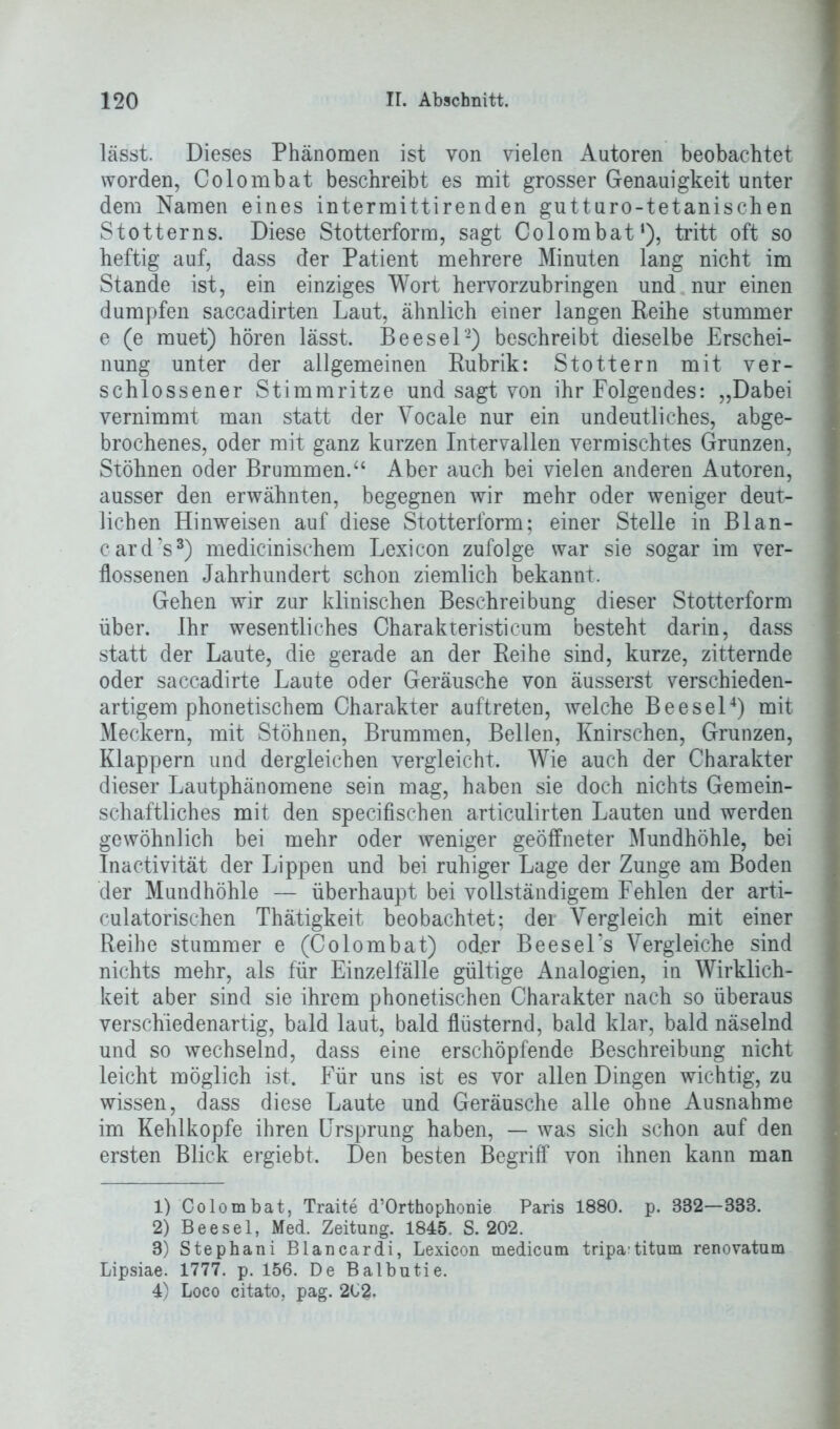 lässt. Dieses Phänomen ist von vielen Autoren beobachtet worden, Colombat beschreibt es mit grosser Genauigkeit unter dem Namen eines intermittirenden gutturo-tetanischen Stotterns. Diese Stotterform, sagt Colombat1), tritt oft so heftig auf, dass der Patient mehrere Minuten lang nicht im Stande ist, ein einziges Wort hervorzubringen und nur einen dumpfen saccadirten Laut, ähnlich einer langen Reihe stummer e (e muet) hören lässt. Beesel2) beschreibt dieselbe Erschei- nung unter der allgemeinen Rubrik: Stottern mit ver- schlossener Stimmritze und sagt von ihr Folgendes: „Dabei vernimmt man statt der Vocale nur ein undeutliches, abge- brochenes, oder mit ganz kurzen Intervallen vermischtes Grunzen, Stöhnen oder Brummen.“ Aber auch bei vielen anderen Autoren, ausser den erwähnten, begegnen wir mehr oder weniger deut- lichen Hinweisen auf diese Stotterform; einer Stelle in Blan- card’s3) medicinischem Lexicon zufolge war sie sogar im ver- flossenen Jahrhundert schon ziemlich bekannt. Gehen wir zur klinischen Beschreibung dieser Stotterform über. Ihr wesentliches Charakteristicum besteht darin, dass statt der Laute, die gerade an der Reihe sind, kurze, zitternde oder saccadirte Laute oder Geräusche von äusserst verschieden- artigem phonetischem Charakter auftreten, welche Beesel4) mit Meckern, mit Stöhnen, Brummen, Bellen, Knirschen, Grunzen, Klappern und dergleichen vergleicht. Wie auch der Charakter dieser Lautphänomene sein mag, haben sie doch nichts Gemein- schaftliches mit den specifischen articulirten Lauten und werden gewöhnlich bei mehr oder weniger geöffneter Mundhöhle, bei Inactivität der Lippen und bei ruhiger Lage der Zunge am Boden der Mundhöhle — überhaupt bei vollständigem Fehlen der arti- culatorischen Thätigkeit beobachtet; der Vergleich mit einer Reihe stummer e (Colombat) oder Beesel’s Vergleiche sind nichts mehr, als für Einzelfälle gültige Analogien, in Wirklich- keit aber sind sie ihrem phonetischen Charakter nach so überaus verschiedenartig, bald laut, bald flüsternd, bald klar, bald näselnd und so wechselnd, dass eine erschöpfende Beschreibung nicht leicht möglich ist. Für uns ist es vor allen Dingen wichtig, zu wissen, dass diese Laute und Geräusche alle ohne Ausnahme im Kehlkopfe ihren Ursprung haben, — was sich schon auf den ersten Blick ergiebt. Den besten Begriff von ihnen kann man 1) Colombat, Traite d’Orthophonie Paris 1880. p. 882—333. 2) Beesel, Med. Zeitung. 1845. S. 202. 3) Stephani Blancardi, Lexicon medicum tripa^titum renovatum Lipsiae. 1777. p. 156. De Balbutie. 4) Loco citato, pag. 2C2.