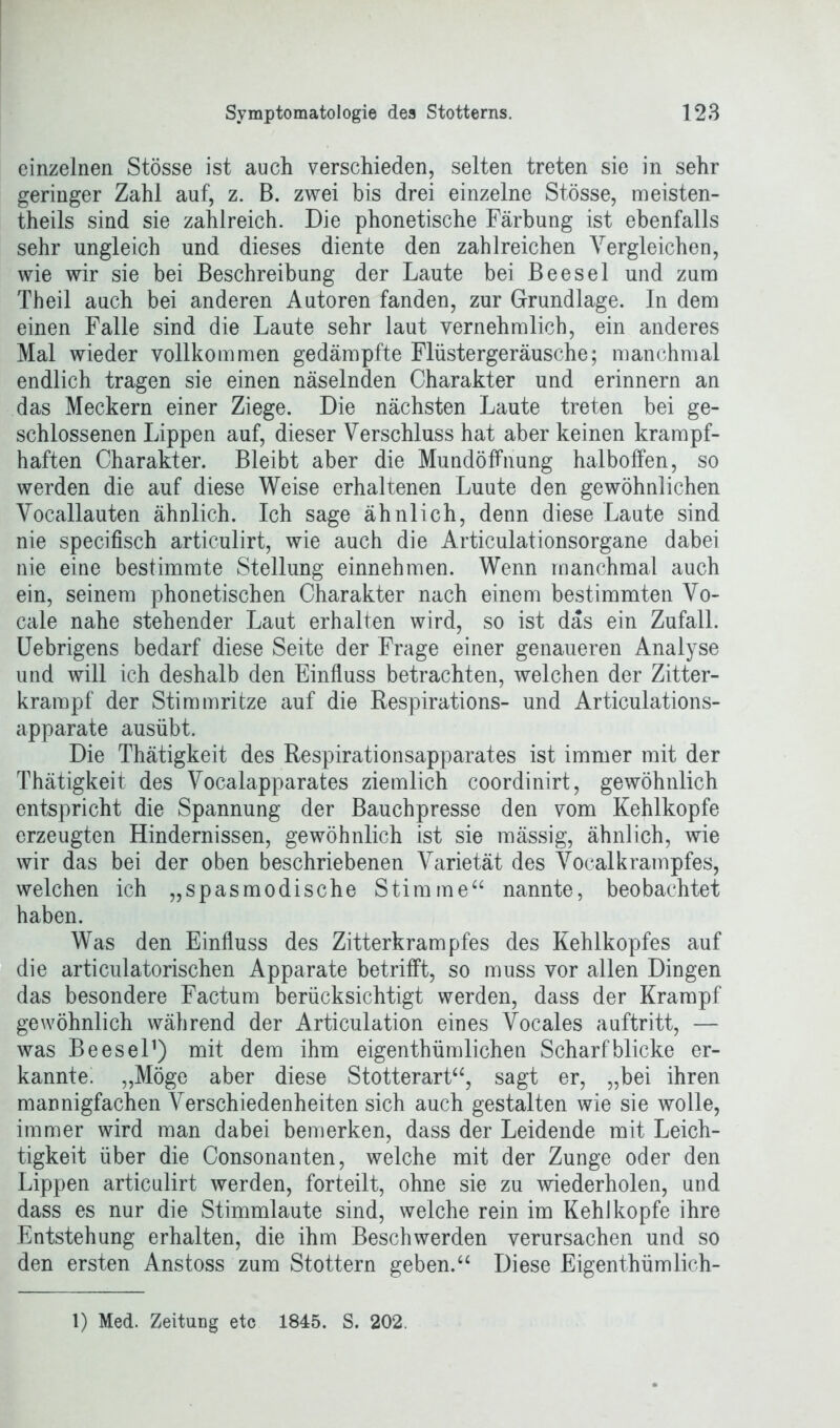 einzelnen Stösse ist auch verschieden, selten treten sie in sehr geringer Zahl auf, z. B. zwei bis drei einzelne Stösse, meisten- theils sind sie zahlreich. Die phonetische Färbung ist ebenfalls sehr ungleich und dieses diente den zahlreichen Vergleichen, wie wir sie bei Beschreibung der Laute bei Beesel und zum Theil auch bei anderen Autoren fanden, zur Grundlage. In dem einen Falle sind die Laute sehr laut vernehmlich, ein anderes Mal wieder vollkommen gedämpfte Flüstergeräusche; manchmal endlich tragen sie einen näselnden Charakter und erinnern an das Meckern einer Ziege. Die nächsten Laute treten bei ge- schlossenen Lippen auf, dieser Verschluss hat aber keinen krampf- haften Charakter. Bleibt aber die Mundöffnung halboffen, so werden die auf diese Weise erhaltenen Luute den gewöhnlichen Vocallauten ähnlich. Ich sage ähnlich, denn diese Laute sind nie specifisch articulirt, wie auch die Articulationsorgane dabei nie eine bestimmte Stellung einnehmen. Wenn manchmal auch ein, seinem phonetischen Charakter nach einem bestimmten Vo- cale nahe stehender Laut erhalten wird, so ist das ein Zufall. Uebrigens bedarf diese Seite der Frage einer genaueren Analyse und will ich deshalb den Einfluss betrachten, welchen der Zitter- krampf der Stimmritze auf die Respirations- und Articulations- apparate ausübt. Die Thätigkeit des Respirationsapparates ist immer mit der Thätigkeit des Vocalapparates ziemlich coordinirt, gewöhnlich entspricht die Spannung der Bauchpresse den vom Kehlkopfe erzeugten Hindernissen, gewöhnlich ist sie mässig, ähnlich, wie wir das bei der oben beschriebenen Varietät des Vocalkrampfes, welchen ich „spasmodische Stimme“ nannte, beobachtet haben. Was den Einfluss des Zitterkrampfes des Kehlkopfes auf die artidilatorischen Apparate betrifft, so muss vor allen Dingen das besondere Factum berücksichtigt werden, dass der Krampf gewöhnlich während der Articulation eines Vocales auftritt, — was Beesel1) mit dem ihm eigenthümlichen Scharfblicke er- kannte. „Möge aber diese Stotterart“, sagt er, „bei ihren mannigfachen Verschiedenheiten sich auch gestalten wie sie wolle, immer wird man dabei bemerken, dass der Leidende mit Leich- tigkeit über die Consonanten, welche mit der Zunge oder den Lippen articulirt werden, forteilt, ohne sie zu wiederholen, und dass es nur die Stimmlaute sind, welche rein im Kehlkopfe ihre Entstehung erhalten, die ihm Beschwerden verursachen und so den ersten Anstoss zum Stottern geben.“ Diese Eigenthümlich-