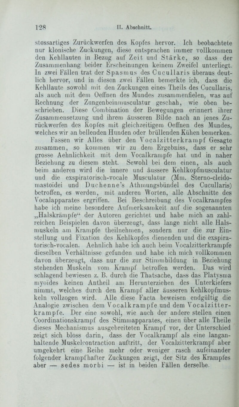 stossartiges Zurückwerfen des Kopfes hervor. Ich beobachtete nur klonische Zuckungen, diese entsprachen immer vollkommen den Kehllauten in Bezug auf Zeit und Stärke, so dass der Zusammenhang beider Erscheinungen keinem Zweifel unterliegt. In zwei Fällen trat der Spasmus des Cucullaris überaus deut- lich hervor, und in diesen zwei Fällen bemerkte ich, dass die Kehllaute sowohl mit den Zuckungen eines Theils des Cucullaris, als auch mit dem Oeffnen des Mundes zusammenfielen, was auf Rechnung der Zungenbeinmusculatur geschah, wie oben be- schrieben. Diese Combination der Bewegungen erinnert ihrer Zusammensetzung und ihrem äusseren Bilde nach an jenes Zu- rückwerfen des Kopfes mit gleichzeitigem Oeffnen des Mundes, welches wir an bellenden Hunden oder brüllenden Kühen bemerken. Fassen wir Alles über den Vocalzitterkrampf Gesagte zusammen, so kommen wir zu dem Ergebniss, dass er sehr grosse Aehnlichkeit mit dem Vocalkrampfe hat und in naher Beziehung zu diesem steht. Sewohl bei dem einen, als auch beim anderen wird die innere und äussere Kehlkopfmusculatur und die exspiratorisch-vocale Musculatur (Mm. Sterno-cleido- mastoidei und Duchenne’s Athmungsbündel des Cucullaris) betroffen, es werden, mit anderen Worten, alle Abschnitte des Vocalapparates ergriffen. Bei Beschreibung des Vocalkrampfes habe ich meine besondere Aufmerksamkeit auf die sogenannten „Halskrämpfe“ der Autoren gerichtet und habe mich an zahl- reichen Beispielen davon überzeugt, dass lange nicht alle Hals- muskeln am Krampfe theilnehmen, sondern nur die zur Ein- stellung und Fixation des Kehlkopfes dienenden und die exspira- torisch-vocalen. Aehnlich habe ich auch beim Vocalzitterkrampfe dieselben Verhältnisse gefunden und habe ich mich vollkommen davon überzeugt, dass nur die zur Stimmbildung in Beziehung stehenden Muskeln vom Krampf betroffen werden. Das wird schlagend bewiesen z. B. durch die Thatsache, dass das Platysma myoides keinen Antheil am Herunterziehen des Unterkiefers nimmt, welches durch den Krampf aller äusseren Kehlkopfmus- keln vollzogen wird. Alle diese Facta beweisen endgültig die Analogie zwischen dem Vocalkrampfe und dem Vocalzitter- krampfe. Der eine sowohl, wie auch der andere stellen einen Coordinationskrampf des Stimmapparates, einen über alle Theile dieses Mechanismus ausgebreiteten Krampf vor, der Unterschied zeigt sich bloss darin, dass der Vocalkrampf als eine langan- haltende Muskelcontraction auftritt, der Vocalzitterkrampf aber umgekehrt eine Reihe mehr oder weniger rasch aufeinander folgender krampfhafter Zuckungen zeigt, der Sitz des Krampfes aber — sedes morbi — ist in beiden Fällen derselbe.