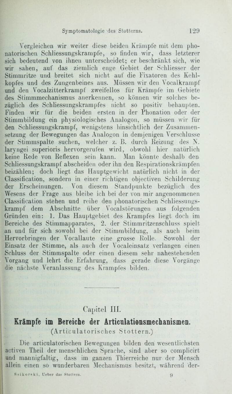 Vergleichen wir weiter diese beiden Krämpfe mit dem pho- natorischen Schliessungskrampfe, so finden wir, dass letzterer sich bedeutend von ihnen unterscheidet; er beschränkt sich, wie wir sahen, auf das ziemlich enge Gebiet der Schliesser der Stimmritze und breitet sich nicht auf die Fixatoren des Kehl- kopfes und des Zungenbeines aus. Müssen Avir den Vocalkrampf und den Vocalzitterkrampf zweifellos für Krämpfe im Gebiete des Stimmmechanismus anerkennen, so können wir solches be- züglich des Schliessungskrampfes nicht so positiv behaupten. Finden wir für die beiden ersten in der Phonation oder der Stimmbildung ein physiologisches Analogon, so müssen wir für den Schliessungskrampf, wenigstens hinsichtlich der Zusammen- setzung der Bewegungen das Analogon in demjenigen Verschlüsse der Stimmspalte suchen, Avelcher z. B. durch Reizung des N. laryngei superioris hervorgerufen wird, obwohl hier natürlich keine Rede von Reflexen sein kann. Man könnte deshalb den Schliessungskrampf abscheiden oder ihn den Respirationskrämpfen beizählen; doch liegt das HauptgeAvicht natürlich nicht in der Classification, sondern in einer richtigen objectiven Schilderung der Erscheinungen. Von diesem Standpunkte bezüglich des Wesens der Frage aus bleibe ich bei der Aron mir angenommenen Classification stehen und reihe den phonatorischen Schliessungs- krampf dem Abschnitte über Vocalstörungen aus folgenden Gründen ein: 1. Das Hauptgebiet des Krampfes liegt doch im Bereiche des Stimmapparates, 2. der Stimmritzenschluss spielt an und für sich soAvohl bei der Stimmbildung, als auch beim Hervorbringen der Vocallaute eine grosse Rolle. Sowohl der Einsatz der Stimme, als auch der Vocaleinsatz verlangen einen Schluss der Stimmspalte oder einen diesem sehr nahestehenden Vorgang und lehrt die Erfahrung, dass gerade diese Vorgänge die nächste Veranlassung des Krampfes bilden. Krämpfe im Bereiche der Articulationsmechanismen. (Articulatorisches Stottern.) Die articulatorischen BeAvegungen bilden den A\resentlichsten activen Theil der menschlichen Sprache, sind aber so complicirt und mannigfaltig, dass im ganzen Thierreiche nur der Mensch allein einen so wunderbaren Mechanismus besitzt, Avährend der- Ssikorski, Ueber das Stottern. 9