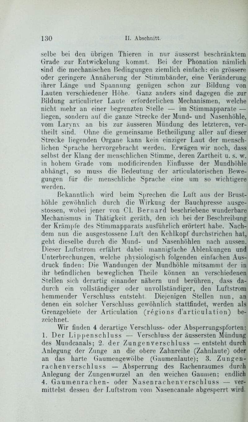 selbe bei den übrigen Thieren in nur äusserst beschränktem Grade zur Entwickelung kommt. Bei der Phonation nämlich sind die mechanischen Bedingungen ziemlich einfach: ein grössere oder geringere Annäherung der Stimmbänder, eine Veränderung ihrer Länge und Spannung genügen schon zur Bildung von Lauten verschiedener Höhe. Ganz anders sind dagegen die zur Bildung articulirter Laute erforderlichen Mechanismen, welche nicht mehr an einer begrenzten Stelle — im Stimmapparate — liegen, sondern auf die ganze Strecke der Mund- und Nasenhöhle, vom Larynx an bis zur äusseren Mündung des letzteren, ver- theilt sind. Ohne die gemeinsame Betheiligung aller auf dieser Strecke liegenden Organe kann kein einziger Laut der mensch- lichen Sprache hervorgebracht werden. Erwägen wir noch, dass selbst der Klang der menschlichen Stimme, deren Zartheit u. s. w. in hohem Grade vom modificirenden Einflüsse der Mundhöhle abhängt, so muss die Bedeutung der articulatorischen Bewe- gungen für die menschliche Sprache eine um so wichtigere werden. Bekanntlich wird beim Sprechen die Luft aus der Brust- höhle gewöhnlich durch die Wirkung der Bauchpresse ausge- stossen, wobei jener von CI. Bernard beschriebene wunderbare Mechanismus in Thätigkeit geräth, den ich bei der Beschreibung der Krämpfe des Stimmapparats ausführlich erörtert habe. Nach- dem nun die ausgestossene Luft den Kehlkopf durchstrichen hat, geht dieselbe durch die Mund- und Nasenhöhlen nach aussen. Dieser Luftstrom erfährt dabei mannigfache Ablenkungen und Unterbrechungen, welche physiologisch folgenden einfachen Aus- druck finden: Die Wandungen der Mundhöhle mitsammt der in ihr befindlichen beweglichen Theile können an verschiedenen Stellen sich derartig einander nähern und berühren, dass da- durch ein vollständiger oder unvollständiger, den Luftstrom hemmender Verschluss entsteht. Diejenigen Stellen nun, an denen ein solcher Verschluss gewöhnlich stattfindet, werden als Grenzgebiete der Articulation (regions d'articulation) be- zeichnet. Wir finden 4 derartige Verschluss- oder Absperrungspforten: 1. Der Lippenschluss — Verschluss der äussersten Mündung des Mundcanals; 2. der Zungenverschluss — entsteht durch Anlegung der Zunge an die obere Zahnreihe (Zahnlaute) oder an das harte Gaumengewölbe (Gaumenlaute); 3. Zungen- rachenverschluss — Absperrung des Rachenraumes durch Anlegung der Zungenwurzel an den weichen Gaumen; endlich 4. Gaumenrachen- oder Nasenrachenverschluss — ver- mittelst dessen der Luftstrom vom Nasencanale abgesperrt wird.