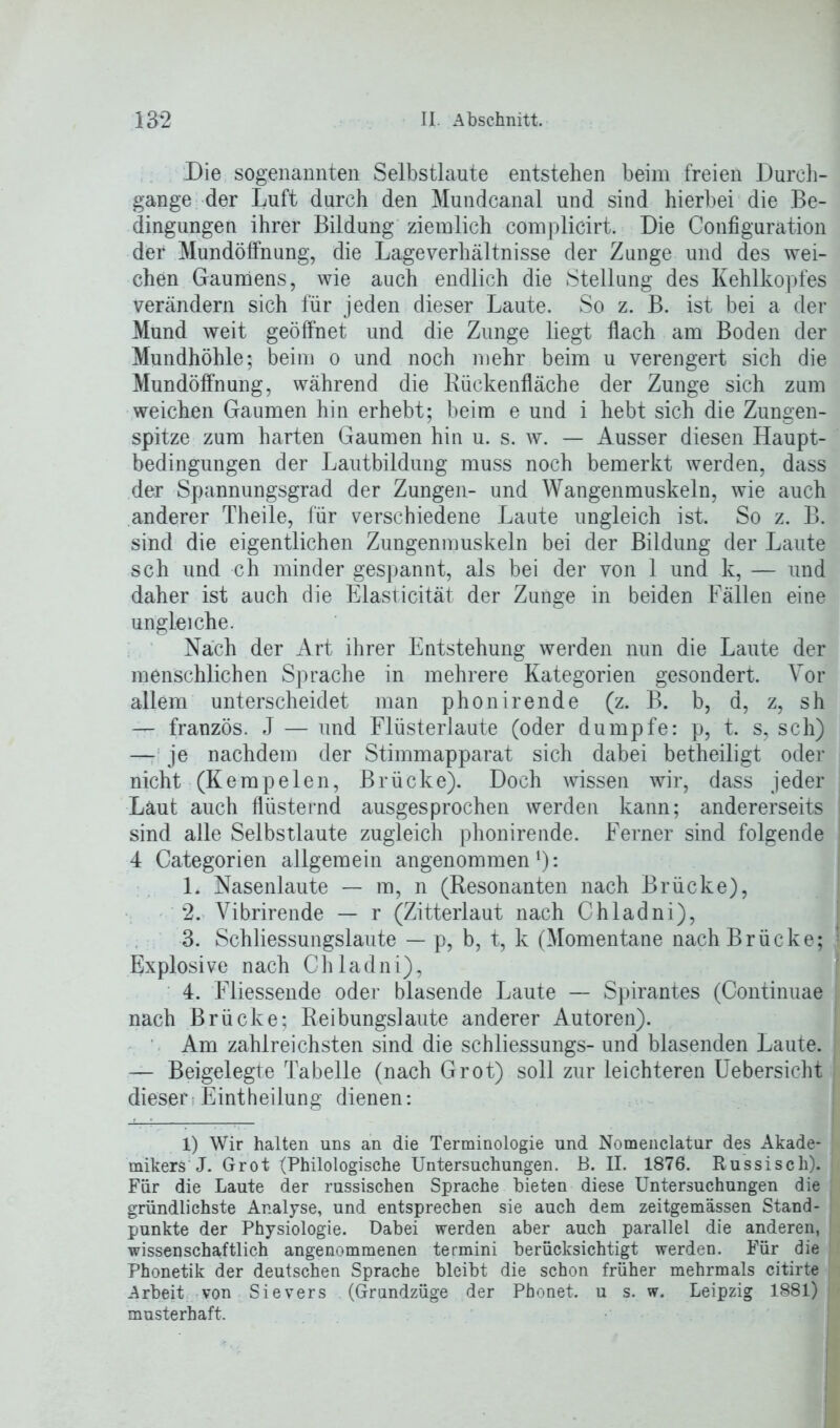 Die sogenannten Selbstlaute entstehen beim freien Durch- gänge der Luft durch den Mundcanal und sind hierbei die Be- dingungen ihrer Bildung ziemlich complicirt. Die Configuration der Mundöffnung, die Lage Verhältnisse der Zunge und des wei- chen Gaumens, wie auch endlich die Stellung des Kehlkopfes verändern sich für jeden dieser Laute. So z. B. ist bei a der Mund weit geöffnet und die Zunge liegt flach am Boden der Mundhöhle; beim o und noch mehr beim u verengert sich die Mundöffnung, während die Bückenfläche der Zunge sich zum weichen Gaumen hin erhebt; beim e und i hebt sich die Zungen- spitze zum harten Gaumen hin u. s. w. — Ausser diesen Haupt- bedingungen der Lautbildung muss noch bemerkt werden, dass der Spannungsgrad der Zungen- und Wangenmuskeln, wie auch anderer Theile, für verschiedene Laute ungleich ist. So z. B. sind die eigentlichen Zungenmuskeln bei der Bildung der Laute sch und ch minder gespannt, als bei der von 1 und k, — und daher ist auch die Elasticität der Zunge in beiden Fällen eine ungleiche. Nach der Art ihrer Entstehung werden nun die Laute der menschlichen Sprache in mehrere Kategorien gesondert. Vor allem unterscheidet man phonirende (z. B. b, d, z, sh — französ. J — und Flüsterlaute (oder dumpfe: p, t. s, sch) — je nachdem der Stimmapparat sich dabei betheiligt oder nicht (Kempeien, Brücke). Doch wissen wir, dass jeder Laut auch flüsternd ausgesprochen werden kann; andererseits sind alle Selbstlaute zugleich phonirende. Ferner sind folgende 4 Categorien allgemein angenommenl): L Nasenlaute — m, n (Resonanten nach Brücke), 2. Vibrirende — r (Zitterlaut nach Chladni), 3. Schliessungslaute — p, b, t, k (Momentane nach Brücke; Explosive nach Chladni), 4. Fliessende oder blasende Laute — Spirantes (Continuae nach Brücke: Reibungslaute anderer Autoren). Am zahlreichsten sind die schliessungs- und blasenden Laute. — Beigelegte Tabelle (nach Grot) soll zur leichteren Uebersicht dieser;Eintheilung dienen: 1) Wir halten uns an die Terminologie und Nomenclatur des Akade- mikers J. Grot (Philologische Untersuchungen. B. II. 1876. Russisch). Für die Laute der russischen Sprache bieten diese Untersuchungen die gründlichste Analyse, und entsprechen sie auch dem zeitgemässen Stand- punkte der Physiologie. Dabei werden aber auch parallel die anderen, wissenschaftlich angenommenen termini berücksichtigt werden. Für die Phonetik der deutschen Sprache bleibt die schon früher mehrmals citirte Arbeit von Sievers (Grundzüge der Pbonet. u s. w. Leipzig 1881) musterhaft.