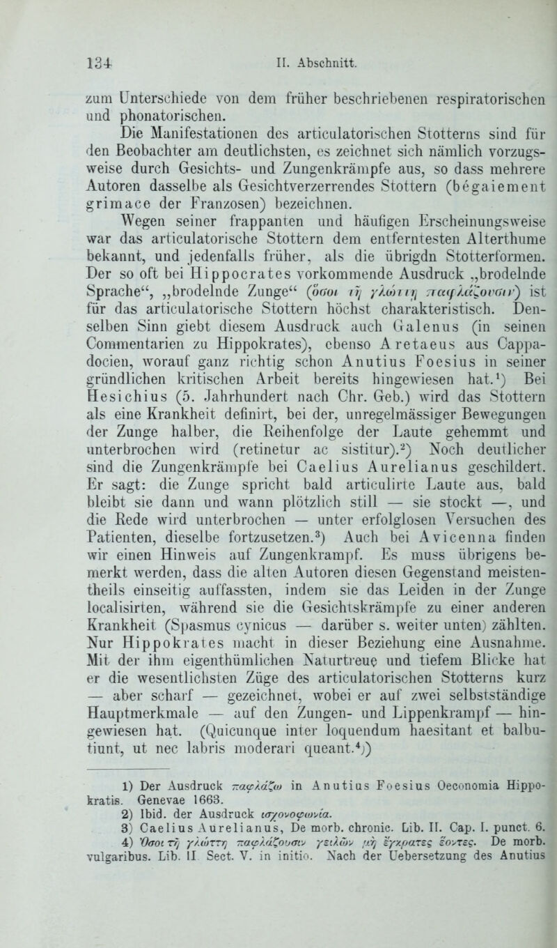 zum Unterschiede von dem früher beschriebenen respiratorischen und phonatorischen. Die Manifestationen des articulatorischen Stotterns sind für den Beobachter am deutlichsten, es zeichnet sich nämlich vorzugs- weise durch Gesichts- und Zungenkrämpfe aus, so dass mehrere Autoren dasselbe als Gesichtverzerrendes Stottern (begaiement grimace der Franzosen) bezeichnen. Wegen seiner frappanten und häufigen Erscheinungsweise war das articulatorische Stottern dem entferntesten Alterthume bekannt, und jedenfalls früher, als die übrigdn Stotterformen. Der so oft bei Hippocrates vorkommende Ausdruck „brodelnde Sprache“, „brodelnde Zunge“ (oaoi irj y/ohiij TrayÄaCovait’) ist für das articulatorische Stottern höchst charakteristisch. Den- selben Sinn giebt diesem Ausdruck auch Galenus (in seinen Commentarien zu Hippokrates), ebenso Aretaeus aus Cappa- docien, worauf ganz richtig schon Anutius Foesius in seiner gründlichen kritischen Arbeit bereits hingewiesen hat.1) Bei Hesichius (5. Jahrhundert nach Chr. Geb.) wird das Stottern als eine Krankheit definirt, bei der, unregelmässiger Bewegungen der Zunge halber, die Reihenfolge der Laute gehemmt und unterbrochen wird (retinetur ac sistitur).2) Noch deutlicher sind die Zungenkrämpfe bei Caelius Aurelianus geschildert. Er sagt: die Zunge spricht bald articulirte Laute aus, bald bleibt sie dann und wann plötzlich still — sie stockt —, und die Rede wird unterbrochen — unter erfolglosen Versuchen des Patienten, dieselbe fortzusetzen.3) Auch bei Avicenna finden wir einen Hinweis auf Zungenkrampf. Es muss übrigens be- merkt werden, dass die alten Autoren diesen Gegenstand meisten- theils einseitig auffassten, indem sie das Leiden in der Zunge localisirten, während sie die Gesichtskrämpfe zu einer anderen Krankheit (Spasmus cynicus — darüber s. weiter unten) zählten. Nur Hippokrates macht in dieser Beziehung eine Ausnahme. Mit der ihm eigentümlichen Naturtreue und tiefem Blicke hat er die wesentlichsten Züge des articulatorischen Stotterns kurz — aber scharf — gezeichnet, wobei er auf zwei selbstständige Hauptmerkmale — auf den Zungen- und Lippenkrampf — hin- gewiesen hat. (Quicunque inter loquendum haesitant et balbu- tiunt, ut nec labris moderari queant.4;) 1) Der Ausdruck -av/.d^w in Anutius Foesius Oeconomia Hippo- kratis. Genevae 1668. 2) lbid. der Ausdruck ur/ovoa>u)Aa. 3) Caelius Aurelianus, De morb. chronic. Lib. II. Cap. I. punct. 6. 4) 'Oaoi Tfj y/.diTTr) -acp '/Ji^ouatv yeiXutv pr) syxpaTsg eo>Tsc. De morb. vulgaribus. Lib. II Sect. V. in initio. Nach der Uebersetzung des Anutius