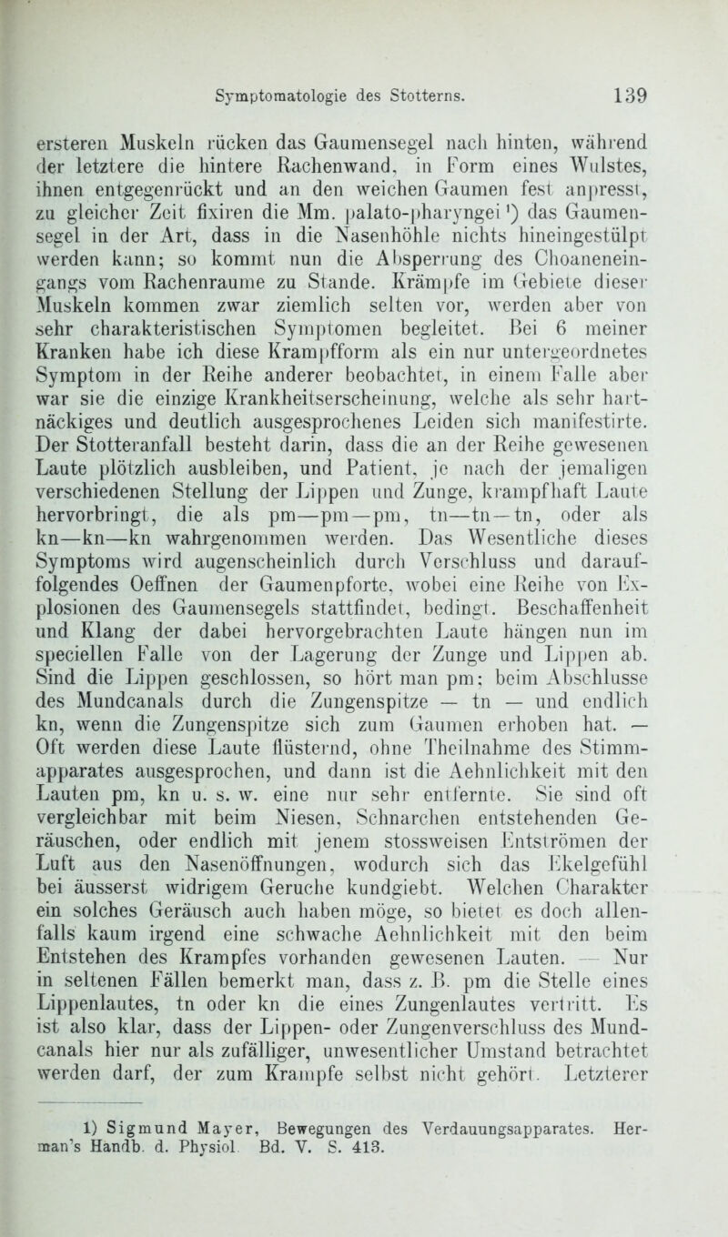 ersteren Muskeln rücken das Gaumensegel nach hinten, während der letztere die hintere Rachenwand, in Form eines Wulstes, ihnen entgegenrückt und an den weichen Gaumen fest anpresst, zu gleicher Zeit fixiren die Mm. palato-pharyngei‘) das Gaumen- segel in der Art, dass in die Nasenhöhle nichts hineingestülpt werden kann; so kommt nun die Absperrung des Choanenein- gangs vom Rachenraume zu Stande. Krämpfe im Gebiete dieser Muskeln kommen zwar ziemlich selten vor, werden aber von sehr charakteristischen Symptomen begleitet. Bei 6 meiner Kranken habe ich diese Krampfform als ein nur untergeordnetes Symptom in der Reihe anderer beobachtet, in einem Falle aber war sie die einzige Krankheitserscheinung, welche als sehr hart- näckiges und deutlich ausgesprochenes Leiden sich manifestirte. Der Stotteranfall besteht darin, dass die an der Reihe gewesenen Laute plötzlich ausbleiben, und Patient, je nach der jemaligen verschiedenen Stellung der Lippen und Zunge, krampfhaft Laute hervorbringt, die als pm—pm—pm, tn—tn —tn, oder als kn—kn—kn wahrgenommen werden. Das Wesentliche dieses Symptoms wird augenscheinlich durch Verschluss und darauf- folgendes Oeffnen der Gaumenpforte, wobei eine Reihe von Ex- plosionen des Gaumensegels stattfindet, bedingt, Beschaffenheit und Klang der dabei hervorgebrachten Laute hängen nun im speziellen Falle von der Lagerung der Zunge und Lippen ab. Sind die Lippen geschlossen, so hört man pm; beim Abschlüsse des Mundcanals durch die Zungenspitze — tn — und endlich kn, wenn die Zungenspitze sich zum Gaumen erhoben hat. — Oft werden diese Laute flüsternd, ohne Theilnahme des Stimm- apparates ausgesprochen, und dann ist die Aehnlichkeit mit den Lauten pm, kn u. s. w. eine nur sehr entfernte. Sie sind oft vergleichbar mit beim Niesen, Schnarchen entstehenden Ge- räuschen, oder endlich mit jenem stossweisen Entströmen der Luft aus den Nasenöffnungen, wodurch sich das Ekelgefühl bei äusserst widrigem Gerüche kundgiebt. Welchen Charakter ein solches Geräusch auch haben möge, so bietet es doch allen- falls kaum irgend eine schwache Aehnlichkeit mit den beim Entstehen des Krampfes vorhanden gewesenen Lauten. Nur in seltenen Fällen bemerkt man, dass z. B. pm die Stelle eines Lippenlautes, tn oder kn die eines Zungenlautes vertritt. Es ist also klar, dass der Lippen- oder Zungenverschluss des Mund- canals hier nur als zufälliger, unwesentlicher Umstand betrachtet werden darf, der zum Krampfe selbst nicht gehört. Letzterer 1) Sigmund Mayer, Bewegungen des Yerdauungsapparates. Her- man’s Handb. d. Physiol. Bd. Y. S. 413.