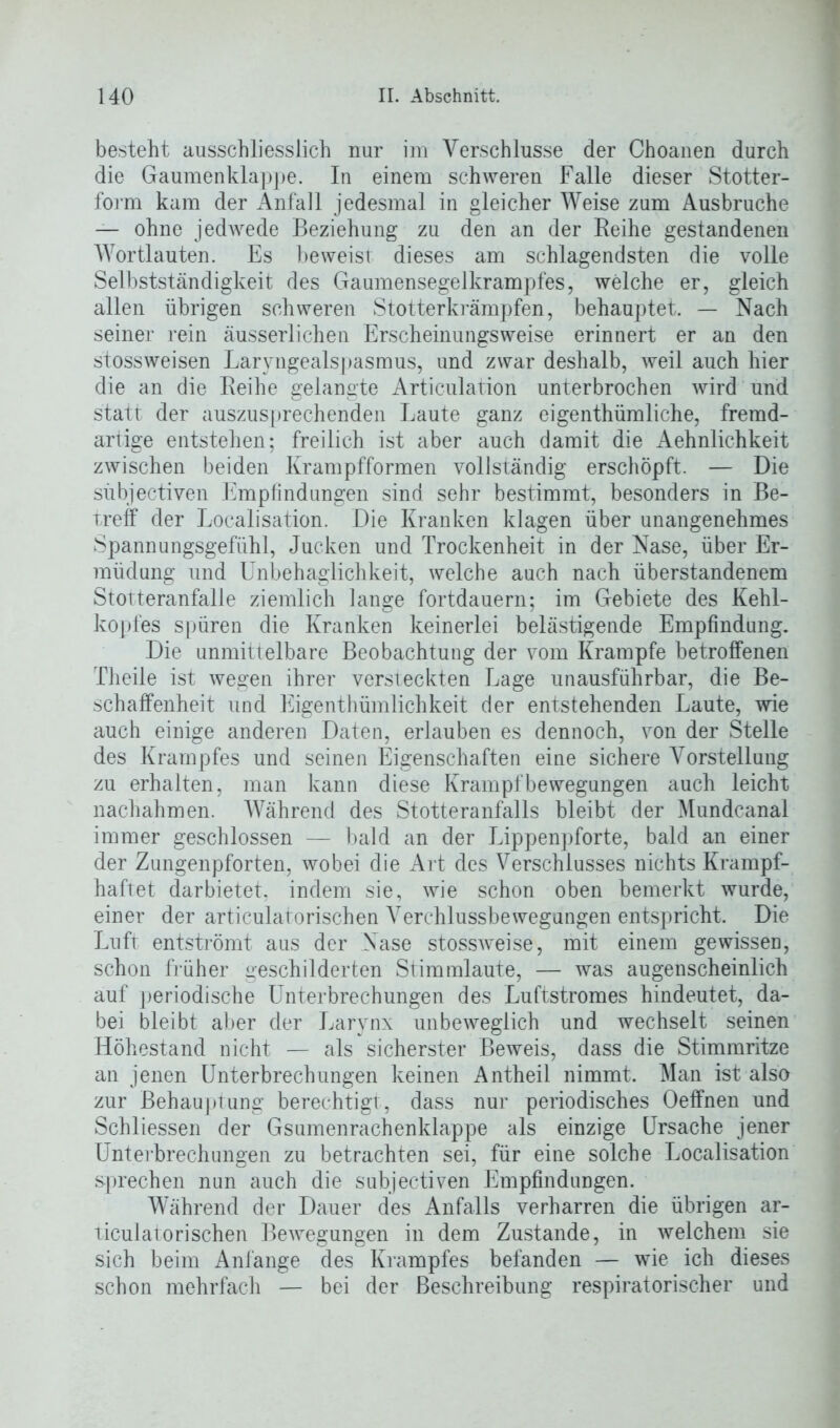 besteht ausschliesslich nur im Verschlüsse der Choanen durch die Gaumenklappe. In einem schweren Falle dieser Stotter- form kam der Anfall jedesmal in gleicher Weise zum Ausbruche — ohne jedwede Beziehung zu den an der Reihe gestandenen Wortlauten. Es beweist dieses am schlagendsten die volle Selbstständigkeit des Gaumensegelkrampfes, welche er, gleich allen übrigen schweren Stotterkrämpfen, behauptet. — Nach seiner rein äusserlichen Erscheinungsweise erinnert er an den stossweisen Laryngealspasmus, und zwar deshalb, weil auch hier die an die Reihe gelangte Articulation unterbrochen wird und statt der auszusprechenden Laute ganz eigentümliche, fremd- artige entstehen; freilich ist aber auch damit die Aehnlichkeit zwischen beiden Krampfformen vollständig erschöpft. — Die sübjectiven Empfindungen sind sehr bestimmt, besonders in Be- treff der Localisation. Die Kranken klagen über unangenehmes Spannungsgefühl, Jucken und Trockenheit in der Nase, über Er- müdung und Unbehaglichkeit, welche auch nach überstandenem Stotteranfalle ziemlich lange fortdauern; im Gebiete des Kehl- kopfes spüren die Kranken keinerlei belästigende Empfindung. Die unmittelbare Beobachtung der vom Krampfe betroffenen Theile ist wegen ihrer versteckten Lage unausführbar, die Be- schaffenheit und Eigentümlichkeit der entstehenden Laute, wie auch einige anderen Daten, erlauben es dennoch, von der Stelle des Krampfes und seinen Eigenschaften eine sichere Vorstellung zu erhalten, man kann diese Krampfbewegungen auch leicht nachahmen. Während des Stotteranfalls bleibt der Mundcanal immer geschlossen — bald an der Lippenpforte, bald an einer der Zungenpforten, wobei die Art des Verschlusses nichts Krampf- haftet darbietet, indem sie, wie schon oben bemerkt wurde, einer der articulatorischen Verchlussbewegungen entspricht. Die Luft entströmt aus der Nase stossweise, mit einem gewissen, schon früher geschilderten Stimmlaute, — was augenscheinlich auf periodische Unterbrechungen des Luftstromes hindeutet, da- bei bleibt aber der Larynx unbeweglich und wechselt seinen Höhestand nicht — als sicherster Beweis, dass die Stimmritze an jenen Unterbrechungen keinen Antheil nimmt. Man ist also zur Behauptung berechtigt, dass nur periodisches Oeffnen und Schliessen der Gsumenrachenklappe als einzige Ursache jener Unterbrechungen zu betrachten sei, für eine solche Localisation sprechen nun auch die sübjectiven Empfindungen. Während der Dauer des Anfalls verharren die übrigen ar- ticulatorischen Bewegungen in dem Zustande, in welchem sie sich beim Anfänge des Krampfes befanden — wie ich dieses schon mehrfach — bei der Beschreibung respiratorischer und