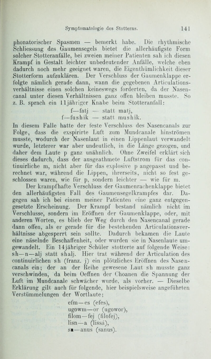 phonatorischer Spasmen — bemerkt habe. Die rhythmische Schliessung des Gaumensegels bietet die allerhäufigste Form solcher Stotteranfälle, bei zweien meiner Patienten sah ich diesen Krampf in Gestalt leichter unbedeutender Anfälle, welche eben dadurch noch mehr geeignet waren, die Eigentümlichkeit dieser Stotterform aufzuklären. Der Verschluss der Gaumenklappe er- folgte nämlich gerade dann, wann die gegebenen Articulations- verhältnisse einen solchen keineswegs forderten, da der Nasen- canal unter diesen Verhältnissen ganz offen bleiben musste. So z. ß. sprach ein 11 jähriger Knabe beim Stotteranfall: f—fatj — statt matj, f—fushik — statt mushik. In diesem Falle hatte der feste Verschluss des Nasencanals zur Folge, dass die exspirirte Luft zum Mundcanale hinströmen musste, wodurch der Nasenlaut in einen Lippenlaut verwandelt wurde, letzterer war aber undeutlich, in die Länge gezogen, und daher dem Laute p ganz unähnlich. Ohne Zweifel erklärt sich dieses dadurch, dass der ausgeathmete Luftstrom für das con- tinuirliche m, nicht aber für das explosive p angepasst und be- rechnet war, während die Lippen, ihrerseits, nicht so fest ge- schlossen waren, wie für p, sondern leichter — wie für m. Der krampfhafte Verschluss der Gaumenrachenklappe bietet den allerhäufigsten Fall des Gaumensegelkrampfes dar. Da- gegen sah ich bei einem meiner Patienten eine ganz entgegen- gesetzte Erscheinung. Der Krampf bestand nämlich nicht im Verschlüsse, sondern im Eröffnen der Gaumenklappe, oder, mit anderen Worten, es blieb der Weg durch den Nasencanal gerade dann offen, als er gerade für die bestehenden ArticulationsVer- hältnisse abgesperrt sein sollte. Dadurch bekamen die Laute eine näselnde Beschaffenheit, oder wurden sie in Nasenlaute um- gewandelt. Ein 14jähriger Schüler stotterte auf folgende Weise: sh—n—alj statt shalj. Hier trat während der Articulation des continuirlichen sh (franz. j) ein plötzliches Eröffnen des Nasen- canals ein; der an der Reihe gewesene Laut sh musste ganz verschwinden, da beim Oeffnen der Choanen die Spannung der Luft im Mundcanale schwächer wurde, als vorher. — Dieselbe Erklärung gilt auch für folgende, hier beispielsweise angeführten Verstümmelungen der Wortlaute; efm—es (efes), ugowm—or (ugowor), filom—fej (filofej), lisn—a (lissä), si—anus (sanus).