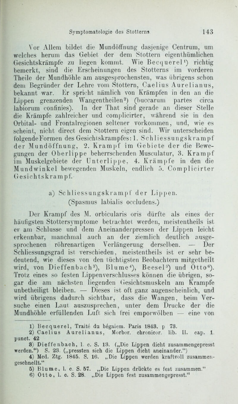 Vor Allem bildet die Mundöffnung dasjenige Centrum, um welches herum das Gebiet der dem Stottern eigenthümlichen Gesichtskrämpfe zu liegen kommt. Wie Becquerel1) richtig bemerkt, sind die Erscheinungen des Stotterns im vorderen Theile der Mundhöhle am ausgesprochensten, was übrigens schon dem Begründer der Lehre vom Stottern, Caelius Aurelianus, bekannt war. Er spricht nämlich von Krämpfen in den an die Lippen grenzenden Wangentheilen2) (buccarum partes circa labiorum confinies). In der That sind gerade an dieser Stelle die Krämpfe zahlreicher und complicirter, während sie in den Orbital- und Fron.talregionen seltener Vorkommen, und, wie es scheint, nicht direct dem Stottern eigen sind. Wir unterscheiden folgende Formen des Gesichtskrampfes: 1. Schliessungskrampf der Mundöffnung, 2. Krampf im Gebiete der die Bewe- gungen der Oberlippe beherrschenden Musculatur, 3. Krampf im Muskelgebiete der Unterlippe, 4. Krämpfe in den die Mundwinkel bewegenden Muskeln, endlich 5. Complicirter Gesichtskrampf. a) Schiiessungskrampf der Lippen. (Spasmus labialis occludens.) Der Krampf des M. orbicularis oris dürfte als eines der häufigsten Stottersymptome bet rächtet werden, meistentheils ist er am Schlüsse und dem Aneinanderpressen der Lippen leicht erkennbar, manchmal auch an der ziemlich deutlich ausge- sprochenen röhrenartigen Verlängerung derselben. — Der Schliessungsgrad ist verschieden, meistentheils ist er sehr be- deutend, wie dieses von den tüchtigsten Beobachtern mitgetheilt wird, von Dieffenbach3), Blume4), Beesel5 6) und Ottoß). Trotz eines so festen Lippenverschlusses können die übrigen, so- gar die am nächsten liegenden Gesichtsmuskeln am Krampfe unbetheiligt bleiben. — Dieses ist oft ganz augenscheinlich, und wird übrigens dadurch sichtbar, dass die Wangen, beim Ver- suche einen Laut auszusprechen, unter dem Drucke der die Mundhöhle erfüllenden Luft sich frei emporwölben — eine von 1) Becquerel, Traite du begaiem. Paris 1843. p 73. 2) Caelius Aurelianus, Morbor. chronicor. lib. II. cap. 1. punct. 42 3) Dieffenbach, 1. c. S. 13. („Die Lippen dicht zusammengepresst werden.“) S. 23. („pressten sich die Lippen dicht aneinander.“) 4) Med. Ztg. 1845. S. 16. „Die Lippen werden kraftvoll zusammen- geschnellt.“ 5) Blume, 1. c. S. 57. „Die Lippen drückte es fest zusammen.“ 6) Otto, 1. c. S. 28. „Die Lippen fest zusammengepresst.“