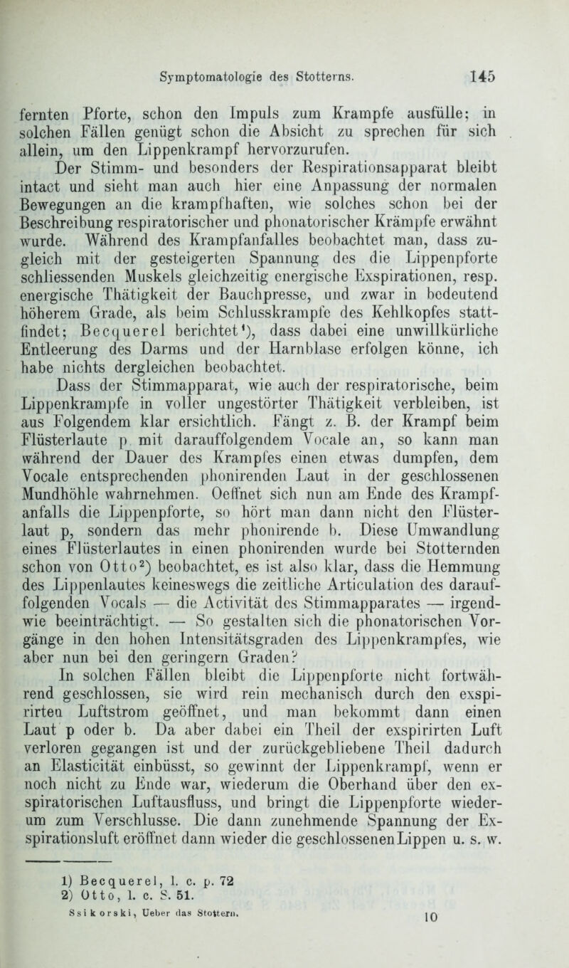 fernten Pforte, schon den Impuls zum Krampfe ausfülle; in solchen Fällen genügt schon die Absicht zu sprechen für sich allein, um den Lippenkrampf hervorzurufen. Der Stimm- und besonders der Respirationsapparat bleibt intact und sieht man auch hier eine Anpassung der normalen Bewegungen an die krampfhaften, wie solches schon bei der Beschreibung respiratorischer und phonatorischer Krämpfe erwähnt wurde. Während des Krampfanfalles beobachtet man, dass zu- gleich mit der gesteigerten Spannung des die Lippenpforte schliessenden Muskels gleichzeitig energische Exspirationen, resp. energische Thätigkeit der Bauchpresse, und zwar in bedeutend höherem Grade, als beim Schlusskrampfe des Kehlkopfes statt- findet; Becquerel berichtet1), dass dabei eine unwillkürliche Entleerung des Darms und der Harnblase erfolgen könne, ich habe nichts dergleichen beobachtet. Dass der Stimmapparat, wie auch der respiratorische, beim Lippenkrampfe in voller ungestörter Thätigkeit verbleiben, ist aus Folgendem klar ersichtlich. Fängt z. B. der Krampf beim Flüsterlaute p mit darauffolgendem Vocale an, so kann man während der Dauer des Krampfes einen etwas dumpfen, dem Yocale entsprechenden phonirenden Laut in der geschlossenen Mundhöhle wahrnehmen. Oeffnet sich nun am Ende des Krampf- anfalls die Lippenpforte, so hört man dann nicht den Flüster- laut p, sondern das mehr phonirende b. Diese Umwandlung eines Flüsterlautes in einen phonirenden wurde bei Stotternden schon von Otto2) beobachtet, es ist also klar, dass die Hemmung des Lippenlautes keineswegs die zeitliche Articulation des darauf- folgenden Vocals — die Activität des Stimmapparates — irgend- wie beeinträchtigt. — So gestalten sich die phonatorischen Vor- gänge in den hohen Intensitätsgraden des Lippenkrampfes, wie aber nun bei den geringem Graden? In solchen Fällen bleibt die Lippenpforte nicht fortwäh- rend geschlossen, sie wird rein mechanisch durch den exspi- rirten Luftstrom geöffnet, und man bekommt dann einen Laut p oder b. Da aber dabei ein Theil der exspirirten Luft verloren gegangen ist und der zurückgebliebene Theil dadurch an Elasticität einbüsst, so gewinnt der Lippenkrampi, wenn er noch nicht zu Ende war, wiederum die Oberhand über den ex- spiratorischen Luftausfluss, und bringt die Lippenpforte wieder- um zum Verschlüsse. Die dann zunehmende Spannung der Ex- spirationsluft eröffnet dann wieder die geschlossenen Lippen u. s. w. 1) Becquerel, 1. c. p. 72 2) Otto, 1. c. S. 51. Ssikorski, Ueber das Stottern, 10