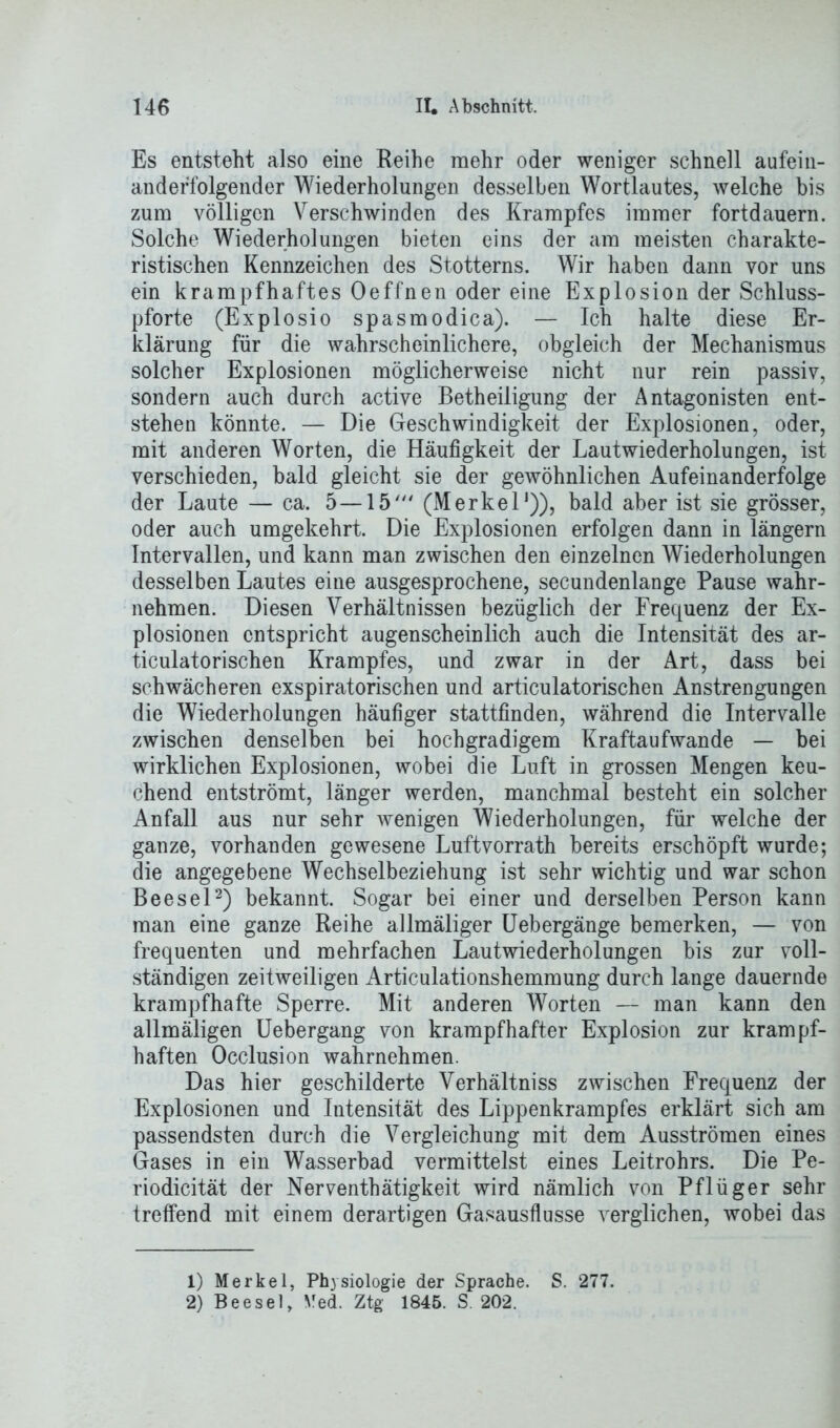 Es entsteht also eine Reihe mehr oder weniger schnell aufein- anderfolgender Wiederholungen desselben Wortlautes, welche bis zum völligen Verschwinden des Krampfes immer fortdauern. Solche Wiederholungen bieten eins der am meisten charakte- ristischen Kennzeichen des Stotterns. Wir haben dann vor uns ein krampfhaftes Oeffnen oder eine Explosion der Schluss- pforte (Explosio spasmodica). — Ich halte diese Er- klärung für die wahrscheinlichere, obgleich der Mechanismus solcher Explosionen möglicherweise nicht nur rein passiv, sondern auch durch active Betheiligung der Antagonisten ent- stehen könnte. — Die Geschwindigkeit der Explosionen, oder, mit anderen Worten, die Häufigkeit der Lautwiederholungen, ist verschieden, bald gleicht sie der gewöhnlichen Aufeinanderfolge der Laute — ca. 5—15' (Merkel1)), bald aber ist sie grösser, oder auch umgekehrt. Die Explosionen erfolgen dann in längern Intervallen, und kann man zwischen den einzelnen Wiederholungen desselben Lautes eine ausgesprochene, secundenlange Pause wahr- nehmen. Diesen Verhältnissen bezüglich der Frequenz der Ex- plosionen entspricht augenscheinlich auch die Intensität des ar- ticulatorischen Krampfes, und zwar in der Art, dass bei schwächeren exspiratorischen und articulatorischen Anstrengungen die Wiederholungen häufiger stattfinden, während die Intervalle zwischen denselben bei hochgradigem Kraftaufwande — bei wirklichen Explosionen, wobei die Luft in grossen Mengen keu- chend entströmt, länger werden, manchmal besteht ein solcher Anfall aus nur sehr wenigen Wiederholungen, für welche der ganze, vorhanden gewesene Luftvorrath bereits erschöpft wurde; die angegebene Wechselbeziehung ist sehr wichtig und war schon Beesel2) bekannt. Sogar bei einer und derselben Person kann man eine ganze Reihe allmäliger Uebergänge bemerken, — von frequenten und mehrfachen Lautwiederholungen bis zur voll- ständigen zeitweiligen Articulationshemmung durch lange dauernde krampfhafte Sperre. Mit anderen Worten — man kann den allmäligen Uebergang von krampfhafter Explosion zur krampf- haften Occlusion wahrnehmen. Das hier geschilderte Verhältniss zwischen Frequenz der Explosionen und Intensität des Lippenkrampfes erklärt sich am passendsten durch die Vergleichung mit dem Ausströmen eines Gases in ein Wasserbad vermittelst eines Leitrohrs. Die Pe- riodicität der Nerventhätigkeit wird nämlich von Pflüger sehr treffend mit einem derartigen Gasausflusse verglichen, wobei das 1) Merkel, Physiologie der Sprache. S. 277. 2) Beesel, Med. Ztg 1845. S. 202.