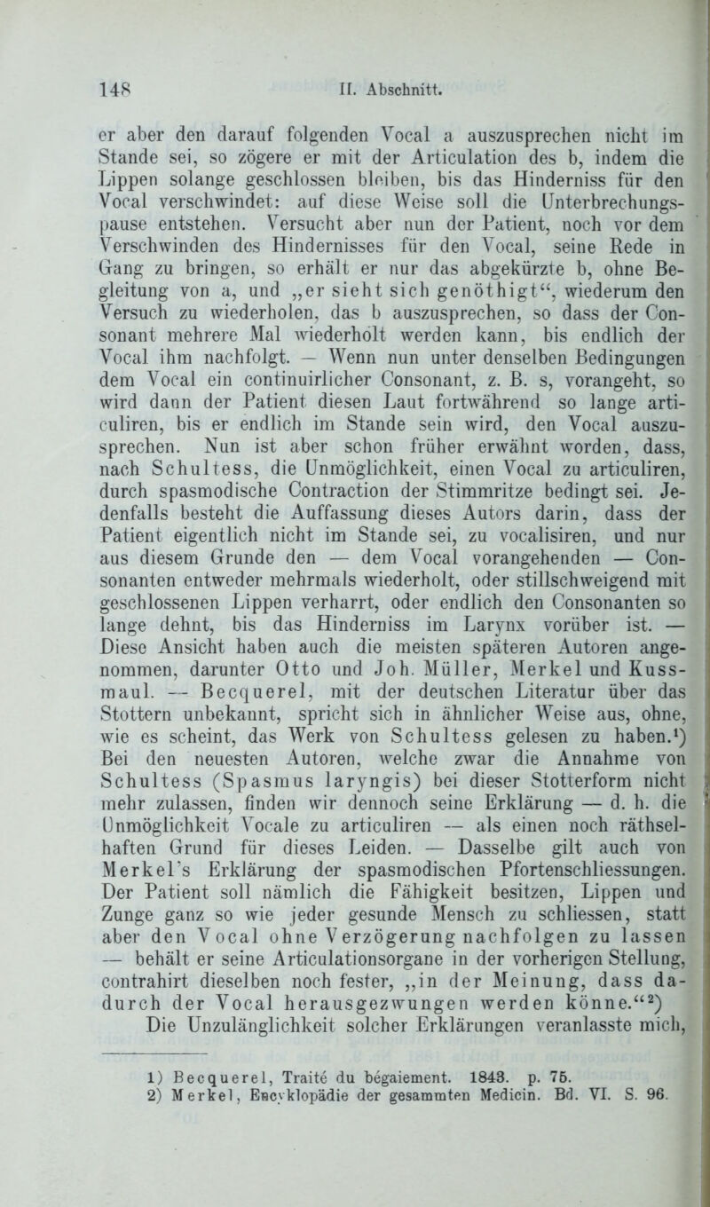 er aber den darauf folgenden Vocal a auszusprechen nicht im Stande sei, so zögere er mit der Articulation des b, indem die Lippen solange geschlossen bleiben, bis das Hinderniss für den Vocal verschwindet: auf diese Weise soll die Unterbrechungs- pause entstehen. Versucht aber nun der Patient, noch vor dem Verschwinden des Hindernisses für den Vocal, seine Rede in Gang zu bringen, so erhält er nur das abgekürzte b, ohne Be- gleitung von a, und „er sieht sich genöthigt“, wiederum den Versuch zu wiederholen, das b auszusprechen, so dass der Con- sonant mehrere Mal wiederholt werden kann, bis endlich der Vocal ihm nachfolgt. — Wenn nun unter denselben Bedingungen dem Vocal ein continuirlicher Consonant, z. B. s, vorangeht, so wird dann der Patient diesen Laut fortwährend so lange arti- culiren, bis er endlich im Stande sein wird, den Vocal auszu- sprechen. Nun ist aber schon früher erwähnt worden, dass, nach Schultess, die Unmöglichkeit, einen Vocal zu articuliren, durch spasmodische Contraction der Stimmritze bedingt sei. Je- denfalls besteht die Auffassung dieses Autors darin, dass der Patient eigentlich nicht im Stande sei, zu vocalisiren, und nur aus diesem Grunde den — dem Vocal vorangehenden — Con- sonanten entweder mehrmals wiederholt, oder stillschweigend mit geschlossenen Lippen verharrt, oder endlich den Consonanten so lange dehnt, bis das Hindern iss im Larynx vorüber ist. — Diese Ansicht haben auch die meisten späteren Autoren ange- nommen, darunter Otto und Joh. Müller, Merkel und Kuss- mau 1. — Becquerel, mit der deutschen Literatur über das Stottern unbekannt, spricht sich in ähnlicher Weise aus, ohne, wie es scheint, das Werk von Schultess gelesen zu haben.1) Bei den neuesten Autoren, welche zwar die Annahme von Schultess (Spasmus laryngis) bei dieser Stotterform nicht mehr zulassen, finden wir dennoch seine Erklärung — d. h. die Unmöglichkeit Vocale zu articuliren — als einen noch rätsel- haften Grund für dieses Leiden. — Dasselbe gilt auch von Merkel’s Erklärung der spasmodischen Pfortenschliessungen. Der Patient soll nämlich die Fähigkeit besitzen, Lippen und Zunge ganz so wie jeder gesunde Mensch zu schliessen, statt aber den Vocal ohne Verzögerung nachfolgen zu lassen — behält er seine Articulationsorgane in der vorherigen Stellung, contrahirt dieselben noch fester, „in der Meinung, dass da- durch der Vocal herausgezwungen werden könne.“2) Die Unzulänglichkeit solcher Erklärungen veranlasste mich, 1) Becquerel, Traite du begaiement. 1843. p. 75. 2) Merkel, Eucyklopädie der gesammten Medicin. Bd. VI. S. 96.