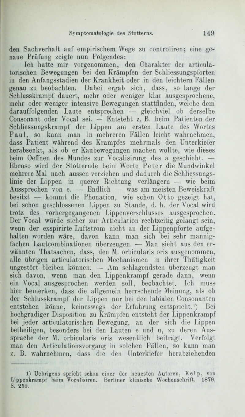 den Sachverhalt auf empirischem Wege zu controliren; eine ge- naue Prüfung zeigte nun Folgendes: Ich hatte mir vorgenommen, den Charakter der articula- torischen Bewegungen bei den Krämpfen der Schliessungspforten in den Anfangsstadien der Krankheit oder in den leichtern Fällen genau zu beobachten. Dabei ergab sich, dass, so lange der Schlusskrampf dauert, mehr oder weniger klar ausgesprochene, mehr oder weniger intensive Bewegungen stattfinden, welche dem darauffolgenden Laute entsprechen — gleichviel ob derselbe Consonant oder Yocal sei. — Entsteht z. B. beim Patienten der Schliessungskrampf der Lippen am ersten Laute des Wortes Paul, so kann man in mehreren Fällen leicht wahrnehmen, dass Patient während des Krampfes mehrmals den Unterkiefer herabsenkt, als ob er Kaubewegungen machen wollte, wie dieses beim Oeffnen des Mundes zur Vocalisirung des a geschieht. — Ebenso wird der Stotternde beim Worte Peter die Mundwinkel mehrere Mal nach aussen verziehen und dadurch die Schliessungs- linie der Lippen in querer Richtung verlängern — wie beim Aussprechen von e. — Endlich — was am meisten Beweiskraft besitzt — kommt die Phonation, wie schon Otto gezeigt hat, bei schon geschlossenen Lippen zu Stande, d. h. der Yocal wird trotz des vorhergegangenen Lippenverschlusses ausgesprochen. Der Vocal würde sicher zur Articulation rechtzeitig gelangt sein, wenn der exspirirte Luftstrom nicht an der Lippenpforte aufge- halten worden wäre, davon kann man sich bei sehr mannig- fachen Lautcombinationen überzeugen. — Man sieht aus den er- wähnten Thatsachen, dass, den M. orbicularis oris ausgenommen, alle übrigen articulatorischen Mechanismen in ihrer Thätigkeit ungestört bleiben können. — Am schlagendsten überzeugt man sich davon, wenn man den Lippenkrampf gerade dann, wenn ein Yocal ausgesprochen werden soll, beobachtet. Ich muss hier bemerken, dass die allgemein herrschende Meinung, als ob der Schlusskrampf der Lippen nur bei den labialen Oonsonanten entstehen könne, keineswegs der Erfahrung entspricht.1) Bei hochgradiger Disposition zu Krämpfen entsteht der Lippenkrampf bei jeder articulatorischen Bewegung, an der sich die Lippen betheiligen, besonders bei den Lauten e und u, zu deren Aus- sprache der M. orbicularis oris wesentlich beiträgt. Verfolgt man den Articulationsvorgang in solchen Fällen, so kann man z. B. wahrnehmen, dass die den Unterkiefer herabziehenden 1) Uebrigens spricht schon einer der neuesten Autoren, Keip, von Lippenkrampf beim Vocalisiren. Berliner klinische Wochenschrift. 1879. S. 259.