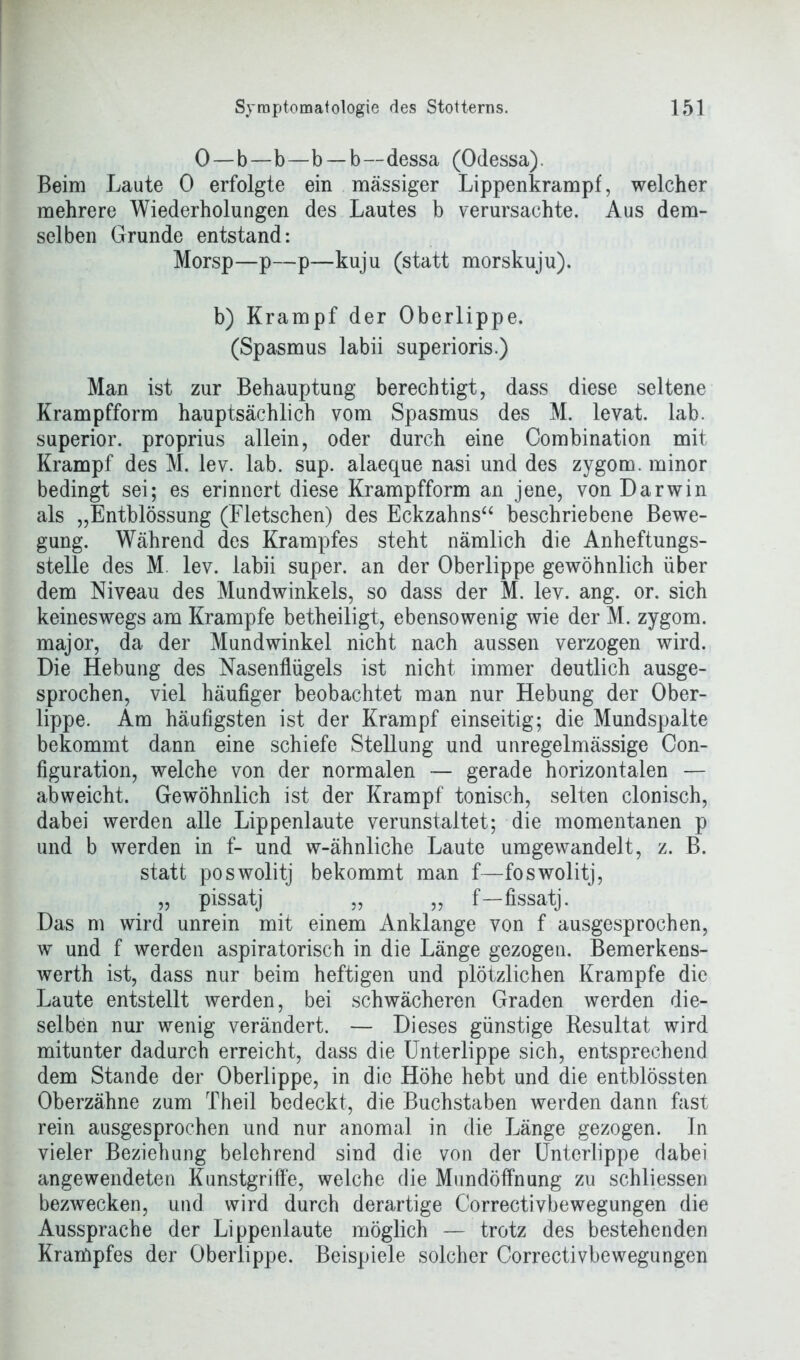 0—b—b—b —b—dessa (Odessa). Beim Laute 0 erfolgte ein massiger Lippenkrampf, welcher mehrere Wiederholungen des Lautes b verursachte. Aus dem- selben Grunde entstand: Morsp—p—p—kuju (statt morskuju). b) Krampf der Oberlippe. (Spasmus labii superioris.) Man ist zur Behauptung berechtigt, dass diese seltene Krampfform hauptsächlich vom Spasmus des M. levat. lab. superior. proprius allein, oder durch eine Combination mit Krampf des M. lev. lab. sup. alaeque nasi und des zygom. minor bedingt sei; es erinnert diese Krampfform an jene, von Darwin als „Entblössung (Fletschen) des Eckzahns“ beschriebene Bewe- gung. Während des Krampfes steht nämlich die Anheftungs- stelle des M. lev. labii super, an der Oberlippe gewöhnlich über dem Niveau des Mundwinkels, so dass der M. lev. ang. or. sich keineswegs am Krampfe betheiligt, ebensowenig wie der M. zygom. major, da der Mundwinkel nicht nach aussen verzogen wird. Die Hebung des Nasenflügels ist nicht immer deutlich ausge- sprochen, viel häufiger beobachtet man nur Hebung der Ober- lippe. Am häufigsten ist der Krampf einseitig; die Mundspalte bekommt dann eine schiefe Stellung und unregelmässige Con- figuration, welche von der normalen — gerade horizontalen — ab weicht. Gewöhnlich ist der Krampf tonisch, selten clonisch, dabei werden alle Lippenlaute verunstaltet; die momentanen p und b werden in f- und w-ähnliche Laute umgewandelt, z. B. statt poswolitj bekommt man f—foswolitj, „ pissatj „ „ f—fissatj. Das m wird unrein mit einem Anklange von f ausgesprochen, w und f werden aspiratorisch in die Länge gezogen. Bemerkens- werth ist, dass nur beim heftigen und plötzlichen Krampfe die Laute entstellt werden, bei schwächeren Graden werden die- selben nur wenig verändert. — Dieses günstige Resultat wird mitunter dadurch erreicht, dass die Unterlippe sich, entsprechend dem Stande der Oberlippe, in die Höhe hebt und die entblössten Oberzähne zum Theil bedeckt, die Buchstaben werden dann fast rein ausgesprochen und nur anomal in die Länge gezogen. In vieler Beziehung belehrend sind die von der Unterlippe dabei angewendeten Kunstgriffe, welche die Mundöffnung zu schliessen bezwecken, und wird durch derartige Correctivbewegungen die Aussprache der Lippenlaute möglich — trotz des bestehenden Krampfes der Oberlippe. Beispiele solcher Correctivbewegungen