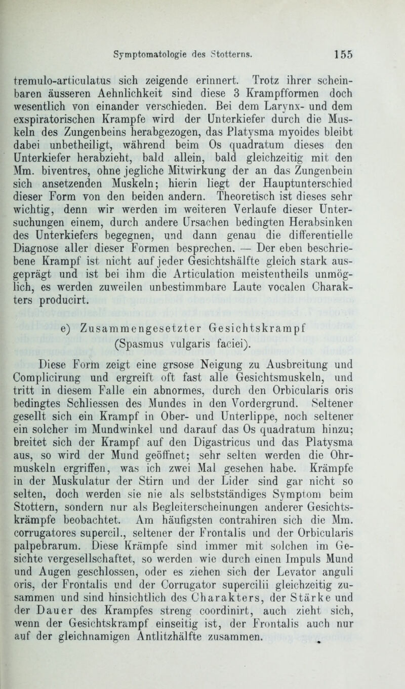 tremulo-articulatus sich zeigende erinnert. Trotz ihrer schein- baren äusseren Aehnlichkeit sind diese 3 Krampfformen doch wesentlich von einander verschieden. Bei dem Larynx- und dem exspiratorischen Krampfe wird der Unterkiefer durch die Mus- keln des Zungenbeins herabgezogen, das Platysma myoides bleibt dabei unbetheiligt, während beim Os quadratum dieses den Unterkiefer herabzieht, bald allein, bald gleichzeitig mit den Mm. biventres, ohne jegliche Mitwirkung der an das Zungenbein sich ansetzenden Muskeln; hierin liegt der Hauptunterschied dieser Form von den beiden andern. Theoretisch ist dieses sehr wichtig, denn wir werden im weiteren Verlaufe dieser Unter- suchungen einem, durch andere Ursachen bedingten Herabsinken des Unterkiefers begegnen, und dann genau die differentielle Diagnose aller dieser Formen besprechen. — Der eben beschrie- bene Krampf ist nicht auf jeder Gesichtshälfte gleich stark aus- geprägt und ist bei ihm die Articulation meistentheils unmög- lich, es werden zuweilen unbestimmbare Laute vocalen Charak- ters producirt. e) Zusammengesetzter Gesichtskrampf (Spasmus vulgaris faciei). Diese Forin zeigt eine grsose Neigung zu Ausbreitung und Complicirung und ergreift oft fast alle Gesichtsmuskeln, und tritt in diesem Falle ein abnormes, durch den Orbicularis oris bedingtes Schliessen des Mundes in den Vordergrund. Seltener gesellt sich ein Krampf in Ober- und Unterlippe, noch seltener ein solcher im Mundwinkel und darauf das Os quadratum hinzu; breitet sich der Krampf auf den Digastricus und das Platysma aus, so wird der Mund geöffnet; sehr selten werden die Ohr- muskeln ergriffen, was ich zwei Mal gesehen habe. Krämpfe in der Muskulatur der Stirn und der Lider sind gar nicht so selten, doch werden sie nie als selbstständiges Symptom beim Stottern, sondern nur als Begleiterscheinungen anderer Gesichts- krämpfe beobachtet. Am häufigsten contrahiren sich die Mm. corrugatores supercil., seltener der Frontalis und der Orbicularis palpebrarum. Diese Krämpfe sind immer mit solchen im Ge- sichte vergesellschaftet, so werden wie durch einen Impuls Mund und Augen geschlossen, oder es ziehen sich der Levator anguli oris, der Frontalis und der Corrugator supercilii gleichzeitig zu- sammen und sind hinsichtlich des Charakters, der Stärke und der Dauer des Krampfes streng coordinirt, auch zieht sich, wenn der Gesichtskrampf einseitig ist, der Frontalis auch nur auf der gleichnamigen Antlitzhälfte zusammen.