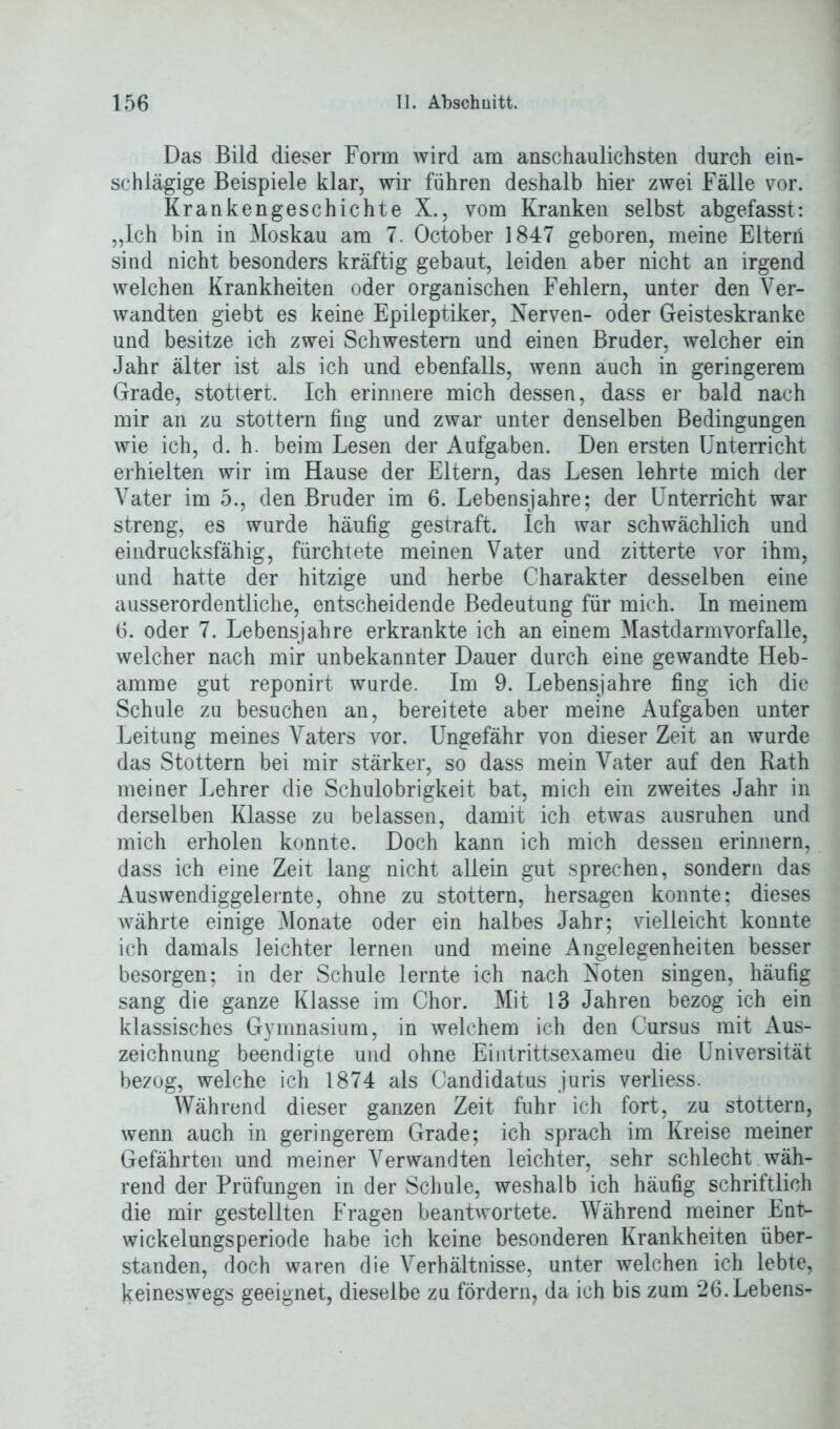 Das Bild dieser Form wird am anschaulichsten durch ein- schlägige Beispiele klar, wir führen deshalb hier zwei Fälle vor. Krankengeschichte X., vom Kranken selbst abgefasst: „Ich bin in Moskau am 7. October 1847 geboren, meine Eltern sind nicht besonders kräftig gebaut, leiden aber nicht an irgend welchen Krankheiten oder organischen Fehlern, unter den Ver- wandten giebt es keine Epileptiker, Nerven- oder Geisteskranke und besitze ich zwei Schwestern und einen Bruder, welcher ein Jahr älter ist als ich und ebenfalls, wenn auch in geringerem Grade, stottert. Ich erinnere mich dessen, dass er bald nach mir an zu stottern fing und zwar unter denselben Bedingungen wie ich, d. h. beim Lesen der Aufgaben. Den ersten Unterricht erhielten wir im Hause der Eltern, das Lesen lehrte mich der Vater im 5., den Bruder im 6. Lebensjahre; der Unterricht war streng, es wurde häufig gestraft. Ich war schwächlich und eindrucksfähig, fürchtete meinen Vater und zitterte vor ihm, und hatte der hitzige und herbe Charakter desselben eine ausserordentliche, entscheidende Bedeutung für mich. In meinem 6. oder 7. Lebensjahre erkrankte ich an einem Mastdarmyorfalle, welcher nach mir unbekannter Dauer durch eine gewandte Heb- amme gut reponirt wurde. Im 9. Lebensjahre fing ich die Schule zu besuchen an, bereitete aber meine Aufgaben unter Leitung meines Vaters vor. Ungefähr von dieser Zeit an wurde das Stottern bei mir stärker, so dass mein Vater auf den Rath meiner Lehrer die Schulobrigkeit bat, mich ein zweites Jahr in derselben Klasse zu belassen, damit ich etwas ausruhen und mich erholen konnte. Doch kann ich mich dessen erinnern, dass ich eine Zeit lang nicht allein gut sprechen, sondern das Auswendiggelernte, ohne zu stottern, hersagen konnte; dieses währte einige Monate oder ein halbes Jahr; vielleicht konnte ich damals leichter lernen und meine Angelegenheiten besser besorgen; in der Schule lernte ich nach Noten singen, häufig sang die ganze Klasse im Chor. Mit 13 Jahren bezog ich ein klassisches Gymnasium, in welchem ich den Cursus mit Aus- zeichnung beendigte und ohne Eintrittsexameu die Universität bezog, welche ich 1874 als Candidatus juris verliess. Während dieser ganzen Zeit fuhr ich fort, zu stottern, wenn auch in geringerem Grade; ich sprach im Kreise meiner Gefährten und meiner Verwandten leichter, sehr schlecht wäh- rend der Prüfungen in der Schule, weshalb ich häufig schriftlich die mir gestellten Fragen beantwortete. Während meiner Ent- wickelungsperiode habe ich keine besonderen Krankheiten über- standen, doch waren die Verhältnisse, unter welchen ich lebte, keineswegs geeignet, dieselbe zu fördern, da ich bis zum 26. Lebens-