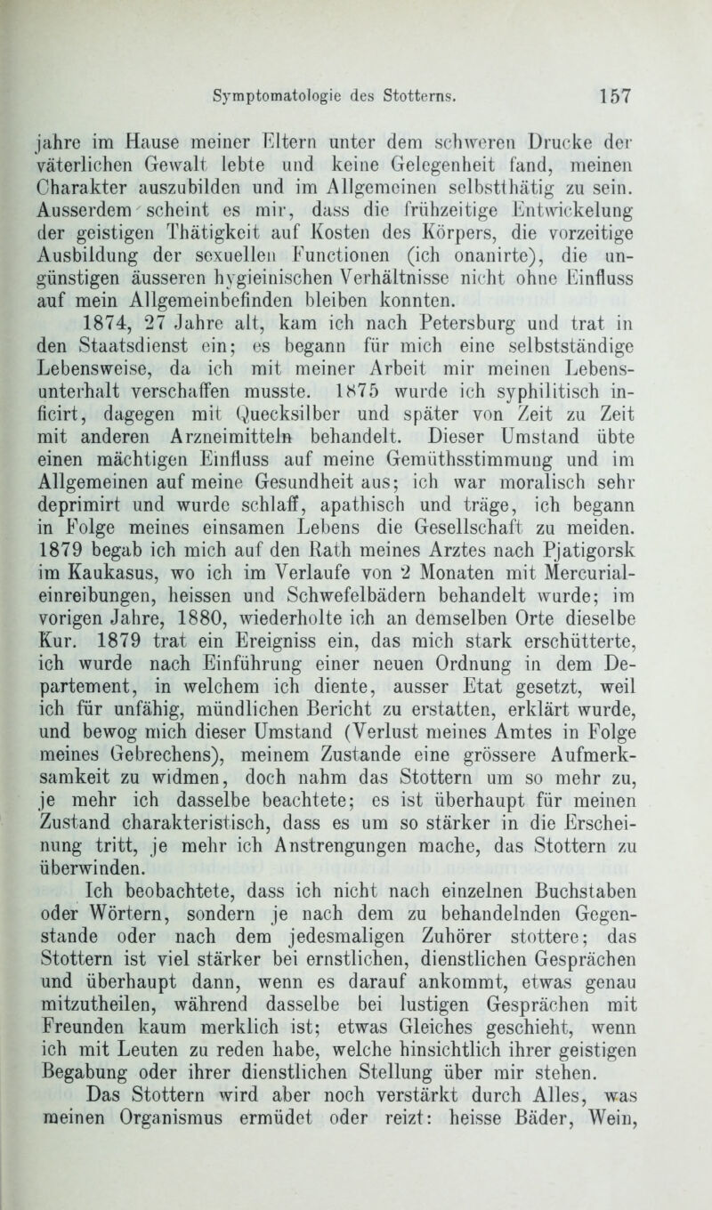 jahre im Hause meiner Eltern unter dem schweren Drucke der väterlichen Gewalt lebte und keine Gelegenheit fand, meinen Charakter auszubilden und im Allgemeinen selbstthätig zu sein. Ausserdem scheint es mir, dass die frühzeitige Entwickelung der geistigen Thätigkeit auf Kosten des Körpers, die vorzeitige Ausbildung der sexuellen Functionen (ich onanirte), die un- günstigen äusseren hygieinischen Verhältnisse nicht ohne Einfluss auf mein Allgemeinbefinden bleiben konnten. 1874, 27 Jahre alt, kam ich nach Petersburg und trat in den Staatsdienst ein; es begann für mich eine selbstständige Lebensweise, da ich mit meiner Arbeit mir meinen Lebens- unterhalt verschaffen musste. 1875 wurde ich syphilitisch in- ficirt, dagegen mit Quecksilber und später von Zeit zu Zeit mit anderen Arzneimitteln behandelt. Dieser Umstand übte einen mächtigen Einfluss auf meine Gemüthsstimmung und im Allgemeinen auf meine Gesundheit aus; ich war moralisch sehr deprimirt und wurde schlaff, apathisch und träge, ich begann in Folge meines einsamen Lebens die Gesellschaft zu meiden. 1879 begab ich mich auf den Rath meines Arztes nach Pjatigorsk im Kaukasus, wo ich im Verlaufe von 2 Monaten mit Mercurial- einreibungen, heissen und Schwefelbädern behandelt wurde; im vorigen Jahre, 1880, wiederholte ich an demselben Orte dieselbe Kur. 1879 trat ein Ereigniss ein, das mich stark erschütterte, ich wurde nach Einführung einer neuen Ordnung in dem De- partement, in welchem ich diente, ausser Etat gesetzt, weil ich für unfähig, mündlichen Bericht zu erstatten, erklärt wurde, und bewog mich dieser Umstand (Verlust meines Amtes in Folge meines Gebrechens), meinem Zustande eine grössere Aufmerk- samkeit zu widmen, doch nahm das Stottern um so mehr zu, je mehr ich dasselbe beachtete; es ist überhaupt für meinen Zustand charakteristisch, dass es um so stärker in die Erschei- nung tritt, je mehr ich Anstrengungen mache, das Stottern zu überwinden. Ich beobachtete, dass ich nicht nach einzelnen Buchstaben oder Wörtern, sondern je nach dem zu behandelnden Gegen- stände oder nach dem jedesmaligen Zuhörer stottere; das Stottern ist viel stärker bei ernstlichen, dienstlichen Gesprächen und überhaupt dann, wenn es darauf ankommt, etwas genau mitzutheilen, während dasselbe bei lustigen Gesprächen mit Freunden kaum merklich ist; etwas Gleiches geschieht, wenn ich mit Leuten zu reden habe, welche hinsichtlich ihrer geistigen Begabung oder ihrer dienstlichen Stellung über mir stehen. Das Stottern wird aber noch verstärkt durch Alles, was meinen Organismus ermüdet oder reizt: heisse Bäder, Wein,