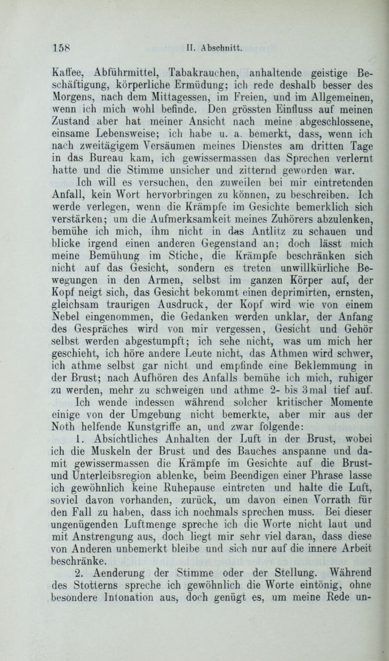 Kaffee, Abführmittel, Tabakrauchen, anhaltende geistige Be- schäftigung, körperliche Ermüdung; ich rede deshalb besser des Morgens, nach dem Mittagessen, im Freien, und im Allgemeinen, wenn ich mich wohl befinde. Den grössten Einfluss auf meinen Zustand aber hat meiner Ansicht nach meine abgeschlossene, einsame Lebensweise; ich habe u. a. bemerkt, dass, wenn ich nach zweitägigem Versäumen meines Dienstes am dritten Tage in das Bureau kam, ich gewissermassen das Sprechen verlernt hatte und die Stimme unsicher und zitternd geworden war. Ich will es versuchen, den zuweilen bei mir eintretenden Anfall, kein Wort hervorbringen zu können, zu beschreiben. Ich werde verlegen, wenn die Krämpfe im Gesichte bemerklich sich verstärken; um die Aufmerksamkeit meines Zuhörers abzulenken, bemühe ich mich, ihm nicht in das Antlitz zu schauen und blicke irgend einen anderen Gegenstand an; doch lässt mich meine Bemühung im Stiche, die Krämpfe beschränken sich nicht auf das Gesicht, sondern es treten unwillkürliche Be- wegungen in den Armen, selbst im ganzen Körper auf, der Kopf neigt sich, das Gesicht bekommt einen deprimirten, ernsten, gleichsam traurigen Ausdruck, der Kopf wird wie von einem Nebel eingenommen, die Gedanken werden unklar, der Anfang des Gespräches wird von mir vergessen, Gesicht und Gehör selbst werden abgestumpft; ich sehe nicht, was um mich her geschieht, ich höre andere Leute nicht, das Athmen wird schwer, ich athme selbst gar nicht und empfinde eine Beklemmung in der Brust; nach Aufhören des Anfalls bemühe ich mich, ruhiger zu werden, mehr zu schweigen und athme 2- bis 3 mal tief auf. Ich wende indessen während solcher kritischer Momente einige von der Umgebung nicht bemerkte, aber mir aus der Noth helfende Kunstgriffe an, und zwar folgende: 1. Absichtliches Anhalten der Luft in der Brust, wobei ich die Muskeln der Brust und des Bauches anspanne und da- mit gewissermassen die Krämpfe im Gesichte auf die Brust- und Unterleibsregion ablenke, beim Beendigen einer Phrase lasse ich gewöhnlich keine Ruhepause eintreten und halte die Luft, soviel davon vorhanden, zurück, um davon einen Vorrath für den Fall zu haben, dass ich nochmals sprechen muss. Bei dieser ungenügenden Luftmenge spreche ich die Worte nicht laut und mit Anstrengung aus, doch liegt mir sehr viel daran, dass diese von Anderen unbemerkt bleibe und sich nur auf die innere Arbeit beschränke. 2. Aenderung der Stimme oder der Stellung. Während des Stotterns spreche ich gewöhnlich die Worte eintönig, ohne besondere Intonation aus, doch genügt es, um meine Rede un-