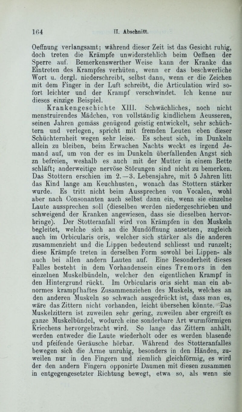 Oeffnung verlangsamt; während dieser Zeit ist das Gesicht ruhig, doch treten die Krämpfe unwiderstehlich beim Oeffnen der Sperre auf. Bemerkenswerther Weise kann der Kranke das Eintreten des Krampfes verhüten, wenn er das beschwerliche Wort u. dergl. niederschreibt, selbst dann, wenn er die Zeichen mit dem Finger in der Luft schreibt, die Articulation wird so- fort leichter und der Krampf verschwindet. Ich kenne nur dieses einzige Beispiel. Krankengeschichte XIII. Schwächliches, noch nicht menstruirendes Mädchen, von vollständig kindlichem Aeusseren, seinen Jahren gemäss genügend geistig entwickelt, sehr schüch- tern und verlegen, spricht mit fremden Leuten eben dieser Schüchternheit wegen sehr leise. Es scheut sich, im Dunkeln allein zu bleiben, beim Erwachen Nachts weckt es irgend Je- mand auf, um von der es im Dunkeln überfallenden Angst sich zn befreien, weshalb es auch mit der Mutter in einem Bette schläft; anderweitige nervöse Störungen sind nicht zu bemerken. Das Stottern erschien im 2.-3. Lebensjahre, mit 5 Jahren litt das Kind lange am Keuchhusten, wonach das Stottern stärker wurde. Es tritt nicht beim Aussprechen von Yocalen, wohl aber nach Consonanten auch selbst dann ein, wenn sie einzelne Laute aussprechen soll (dieselben werden niedergeschrieben und schweigend der Kranken angewiesen, dass sie dieselben hervor- bringe). Der Stotteranfall wird von Krämpfen in den Muskeln begleitet, welche sich an die Mundöffnung ansetzen, zugleich auch im Orbicularis oris, welcher sich stärker als die anderen zusammenzieht und die Lippen bedeutend schliesst und runzelt; diese Krämpfe treten in derselben Form sowohl bei Lippen- als auch bei allen andern Lauten auf. Eine Besonderheit dieses Falles besteht in dem Vorhandensein eines Tremors in den einzelnen Muskelbündeln, welcher den eigentlichen Krampf in den Hintergrund rückt. Im Orbicularis oris sieht man ein ab- normes krampfhaftes Zusammenziehen des Muskels, welches an den anderen Muskeln so schwach ausgedrückt ist, dass man es, wäre das Zittern nicht vorhanden, leicht übersehen könnte. Das Muskelzittern ist zuweilen sehr gering, zuweilen aber ergreift es ganze Muskelbündel, wodurch eine sonderbare Art wurmförmigen Kriechens hervorgebracht wird. So lange das Zittern anhält, werden entweder die Laute wiederholt oder es werden blasende und pfeifende Geräusche hörbar. Während des Stotteranfalles bewegen sich die Arme unruhig, besonders in den Händen, zu- weilen nur in den Fingern und ziemlich gleichförmig, es wird der den andern Fingern opponirte Daumen mit diesen zusammen in entgegengesetzter Richtung bewegt, etwa so, als wenn sie