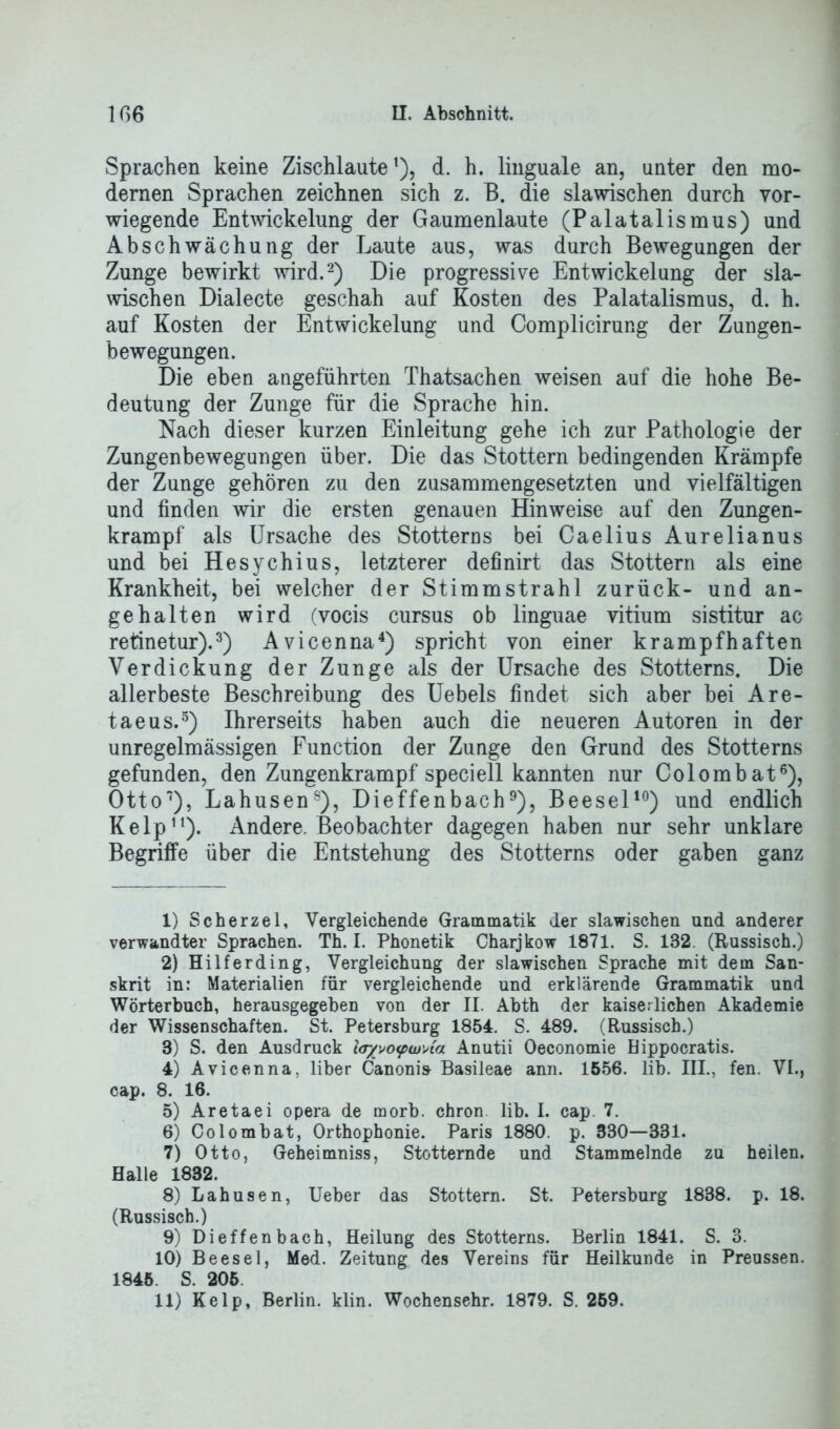 Sprachen keine Zischlaute1), d. h. linguale an, unter den mo- dernen Sprachen zeichnen sich z. B. die slawischen durch vor- wiegende Entwickelung der Gaumenlaute (Palatalismus) und Abschwächung der Laute aus, was durch Bewegungen der Zunge bewirkt wird.2) Die progressive Entwickelung der sla- wischen Dialecte geschah auf Kosten des Palatalismus, d. h. auf Kosten der Entwickelung und Complicirung der Zungen- bewegungen. Die eben angeführten Thatsachen weisen auf die hohe Be- deutung der Zunge für die Sprache hin. Nach dieser kurzen Einleitung gehe ich zur Pathologie der Zungenbewegungen über. Die das Stottern bedingenden Krämpfe der Zunge gehören zu den zusammengesetzten und vielfältigen und finden wir die ersten genauen Hinweise auf den Zungen- krampf als Ursache des Stotterns bei Caelius Aurelianus und bei Hesychius, letzterer definirt das Stottern als eine Krankheit, bei welcher der Stimm strahl zurück- und an- gehalten wird (vocis cursus ob linguae vitium sistitur ac retinetur).3) Avicenna4) spricht von einer krampfhaften Verdickung der Zunge als der Ursache des Stotterns. Die allerbeste Beschreibung des Uebels findet sich aber bei Are- taeus.5) Ihrerseits haben auch die neueren Autoren in der unregelmässigen Function der Zunge den Grund des Stotterns gefunden, den Zungenkrampf speciell kannten nur Colombat6), Otto1 8), Lahusens), Dieffenbach9), Beesel10) und endlich Kelp11). Andere. Beobachter dagegen haben nur sehr unklare Begriffe über die Entstehung des Stotterns oder gaben ganz 1) Scherzei, Vergleichende Grammatik der slawischen und anderer verwandter Sprachen. Th. I. Phonetik Charjkow 1871. S. 132. (Russisch.) 2) Hilferding, Vergleichung der slawischen Sprache mit dem San- skrit in: Materialien für vergleichende und erklärende Grammatik und Wörterbuch, herausgegeben von der II. Abth der kaiserlichen Akademie der Wissenschaften. St. Petersburg 1854. S. 489. (Russisch.) 3) S. den Ausdruck l<r/vo<pw'Aa Anutii Oeconomie Bippocratis. 4) Avicenna, über Canoni» Basileae ann. 1556. lib. III., fen. VI., cap. 8. 16. 5) Aretaei opera de morb. chron. lib. I. cap. 7. 6) Colombat, Orthophonie. Paris 1880. p. 330—331. 7) Otto, Geheimniss, Stotternde und Stammelnde zu heilen. Halle 1832. 8) Lahusen, Ueber das Stottern. St. Petersburg 1838. p. 18. (Russisch.) 9) Dieffenbach, Heilung des Stotterns. Berlin 1841. S. 3. 10) Beesel, Med. Zeitung des Vereins für Heilkunde in Preussen. 1845. S. 205 11) Kelp, Berlin, klin. Wochensehr. 1879. S. 259.