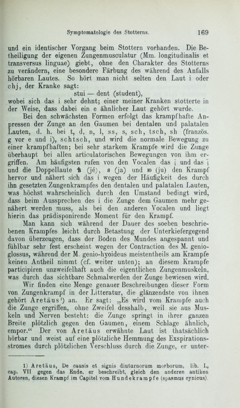 und ein identischer Vorgang beim Stottern vorhanden. Die Be- theiligung der eigenen Zungenmusculatur (Mm. longitudinalis et transversus linguae) giebt, ohne den Charakter des Stotterns zu verändern, eine besondere Färbung des während des Anfalls hörbaren Lautes. So hört man nicht selten den Laut i oder chj, der Kranke sagt: stui — dent (student), wobei sich das i sehr dehnt; einer meiner Kranken stotterte in der Weise, dass dabei ein e ähnlicher Laut gehört wurde. Bei den schwächsten Formen erfolgt das krampfhafte An- pressen der Zunge an den Gaumen bei dentalen und palatalen Lauten, d. h. bei t, d, n, 1, ss, s, sch, tsch, sh (französ. g vor e und i), sch tsch, und wird die normale Bewegung zu einer krampfhaften; bei sehr starkem Krampfe wird die Zunge überhaupt bei allen articulatorischen Bewegungen von ihm er- griffen. Am häufigsten rufen von den Vocalen das i und das i und die Doppellaute t (je), h (ja) und ro (ju) den Krampf hervor und nähert sich das i wegen der Häufigkeit des durch ihn gesetzten Zungenkrampfes den dentalen und palatalen Lauten, was höchst wahrscheinlich durch den Umstand bedingt wird, dass beim Aussprechen des i die Zunge dem Gaumen mehr ge- nähert werden muss, als bei den anderen Vocalen und liegt hierin das prädisponirende Moment für den Krampf. Man kann sich während der Dauer des soeben beschrie- benen Krampfes leicht durch Betastung der Unterkiefergegend davon überzeugen, dass der Boden des Mundes angespannt und fühlbar sehr fest erscheint wegen der Contraction des M. genio- glossus, während der M. genio-hyoideus meistentheils am Krampfe keinen Antheil nimmt (cf. weiter unten); an diesem Krampfe participiren unzweifelhaft auch die eigentlichen Zungenmuskeln, was durch das sichtbare Schmalwerden der Zunge bewiesen wird. Wir finden eine Menge genauer Beschreibungen dieser Form von Zungenkrampf in der Litteratur, die glänzendste von ihnen gehört Aretäus1) an. Er sagt: „Es wird vom Krampfe auch die Zunge ergriffen, ohne Zweifel desshalb, weil sie aus Mus- keln und Nerven besteht: die Zunge springt in ihrer ganzen Breite plötzlich gegen den Gaumen, einem Schlage ähnlich, empor.a Der von Aretäus erwähnte Laut ist thatsächlich hörbar und weist auf eine plötzliche Hemmung des Exspirations- stromes durch plötzlichen Verschluss durch die Zunge, er unter- 1) Aretäus, De causis et signis diuturnorum morborum, lib. I., cap. VII gegen das Ende, er beschreibt, gleich den anderen antiken Autoren, diesen Krampf im Capitel vom Hundekrampfe (spasmus cynicus).