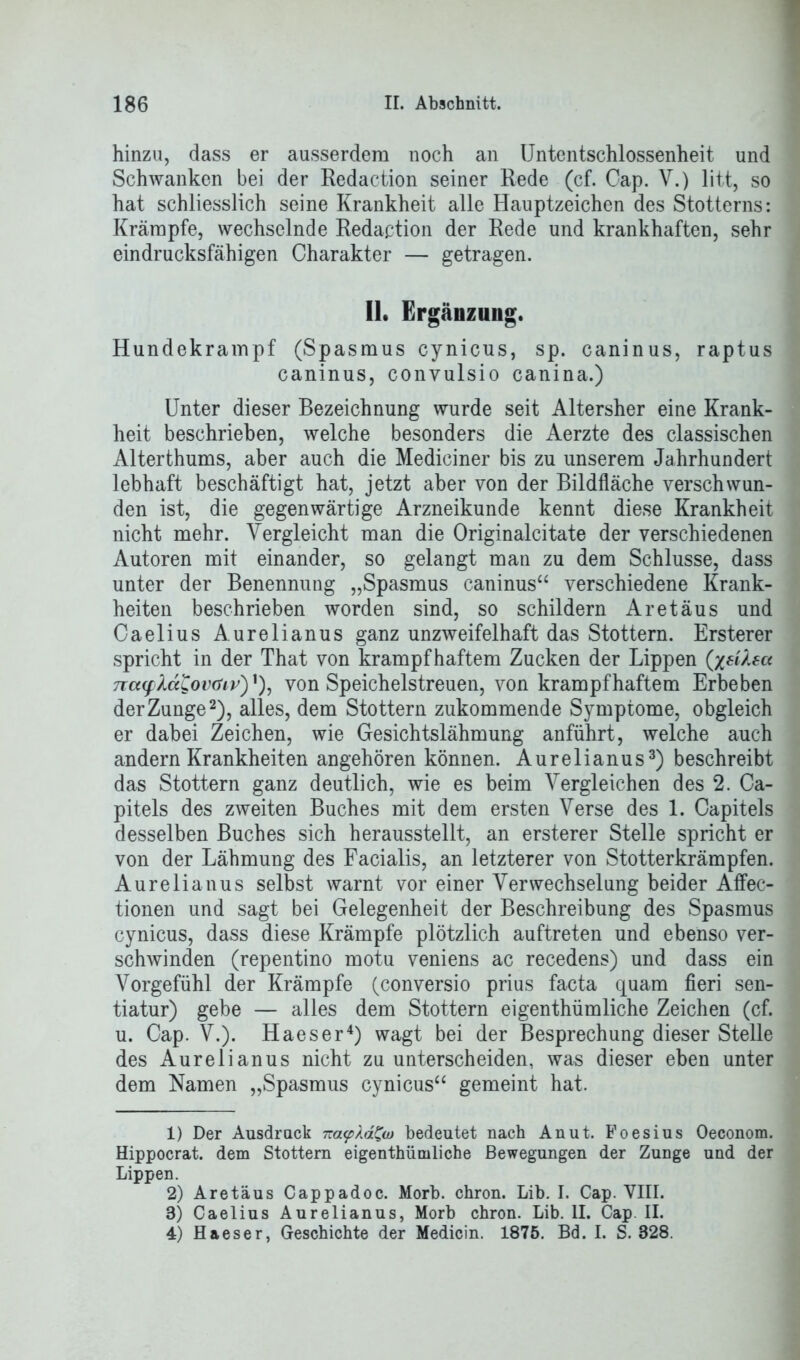 hinzu, dass er ausserdem noch an Untentschlossenheit und Schwanken bei der Redaction seiner Rede (cf. Cap. V.) litt, so hat schliesslich seine Krankheit alle Hauptzeichen des Stotterns: Krämpfe, wechselnde Redaction der Rede und krankhaften, sehr eindrucksfähigen Charakter — getragen. II. Ergänzung. Hundekrampf (Spasmus cynicus, sp. caninus, raptus caninus, convulsio canina.) Unter dieser Bezeichnung wurde seit Altersher eine Krank- heit beschrieben, welche besonders die Aerzte des classischen Alterthums, aber auch die Mediciner bis zu unserem Jahrhundert lebhaft beschäftigt hat, jetzt aber von der Bildfläche verschwun- den ist, die gegenwärtige Arzneikunde kennt diese Krankheit nicht mehr. Vergleicht man die Originalcitate der verschiedenen Autoren mit einander, so gelangt man zu dem Schlüsse, dass unter der Benennung „Spasmus caninus“ verschiedene Krank- heiten beschrieben worden sind, so schildern Ar et aus und Caelius Aurelianus ganz unzweifelhaft das Stottern. Ersterer spricht in der That von krampfhaftem Zucken der Lippen (jeilea 7ia(f XciL!ov(fiv')'), von Speichelstreuen, von krampfhaftem Erbeben der Zunge1 2), alles, dem Stottern zukommende Symptome, obgleich er dabei Zeichen, wie Gesichtslähmung anführt, welche auch andern Krankheiten angehören können. Aurelianus3) beschreibt das Stottern ganz deutlich, wie es beim Vergleichen des 2. Ca- pitels des zweiten Buches mit dem ersten Verse des 1. Capitels desselben Buches sich herausstellt, an ersterer Stelle spricht er von der Lähmung des Facialis, an letzterer von Stotterkrämpfen. Aurelianus selbst warnt vor einer Verwechselung beider Affec- tionen und sagt bei Gelegenheit der Beschreibung des Spasmus cynicus, dass diese Krämpfe plötzlich auftreten und ebenso ver- schwinden (repentino motu veniens ac recedens) und dass ein Vorgefühl der Krämpfe (conversio prius facta quam fieri sen- tiatur) gebe — alles dem Stottern eigenthümliche Zeichen (cf. u. Cap. V.). Haeser4) wagt bei der Besprechung dieser Stelle des Aurelianus nicht zu unterscheiden, was dieser eben unter dem Namen „Spasmus cynicus“ gemeint hat. 1) Der Ausdruck na<p\ä£w bedeutet nach Anut. Poesius Oeconom. Hippocrat. dem Stottern eigenthümliche Bewegungen der Zunge und der Lippen. 2) Aretäus Cappadoc. Morb. chron. Lib. I. Cap. VIII. 8) Caelius Aurelianus, Morb chron. Lib. II. Cap. II. 4) Haeser, Geschichte der Medicin. 1875. Bd. I. S. 828.