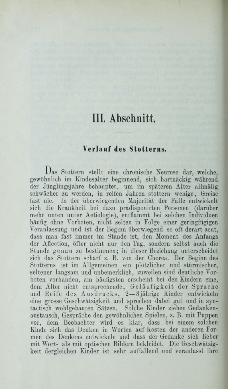 Verlauf des Stotterns. Das Stottern stellt eine chronische Neurose dar, welche, gewöhnlich im Kindesalter beginnend, sich hartnäckig während der Jünglingsjahre behauptet, um im späteren Alter allmälig schwächer zu werden, in reifen Jahren stottern wenige, Greise fast nie. In der überwiegenden Majorität der Fälle entwickelt sich die Krankheit bei dazu prädisponirten Personen (darüber mehr unten unter Aetiologie), entflammt bei solchen Individuen häufig ohne Vorboten, nicht selten in Folge einer geringfügigen Veranlassung und ist der Beginn überwiegend so oft derart acut, dass man fast immer im Stande ist, den Moment des Anfangs der Affection, öfter nicht nur den Tag, sondern selbst auch die Stunde genau zu bestimmen; in dieser Beziehung unterscheidet sich das Stottern scharf z. B. von der Chorea. Der Beginn des Stotterns ist im Allgemeinen ein plötzlicher und stürmischer, seltener langsam und unbemerklich, zuweilen sind deutliche Vor- boten vorhanden, am häufigsten erscheint bei den Kindern eine, dem Alter nicht entsprechende, Geläufigkeit der Sprache und Reife des Ausdrucks, 2—3jährige Kinder entwickeln eine grosse Geschwätzigkeit und sprechen dabei gut und in syn- tactisch wohlgebauten Sätzen. Solche Kinder ziehen Gedanken- austausch, Gespräche den gewöhnlichen Spielen, z. B. mit Puppen vor, dem Beobachter wird es klar, dass bei einem solchen Kinde sich das Denken in Worten auf Kosten der anderen For- men des Denkens entwickele und dass der Gedanke sich lieber mit Wort- als mit optischen Bildern bekleidet. Die Geschwätzig- keit dergleichen Kinder ist sehr auffallend und veranlasst ihre