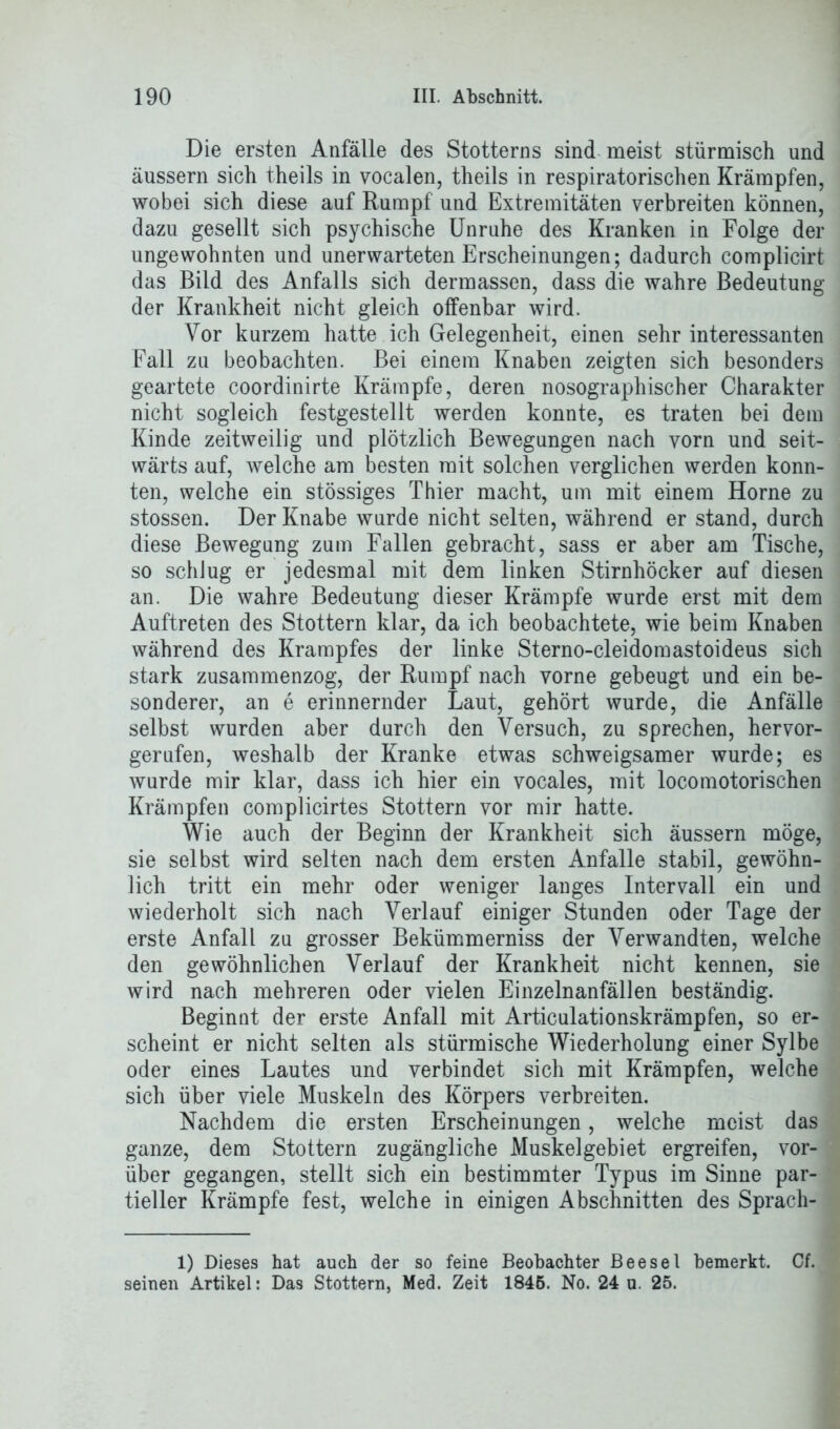 Die ersten Anfälle des Stotterns sind meist stürmisch und äussern sich theils in vocalen, theils in respiratorischen Krämpfen, wobei sich diese auf Rumpf und Extremitäten verbreiten können, dazu gesellt sich psychische Unruhe des Kranken in Folge der ungewohnten und unerwarteten Erscheinungen; dadurch complicirt das Bild des Anfalls sich dermassen, dass die wahre Bedeutung der Krankheit nicht gleich offenbar wird. Vor kurzem hatte ich Gelegenheit, einen sehr interessanten Fall zu beobachten. Bei einem Knaben zeigten sich besonders geartete coordinirte Krämpfe, deren nosographischer Charakter nicht sogleich festgestellt werden konnte, es traten bei dem Kinde zeitweilig und plötzlich Bewegungen nach vorn und seit- wärts auf, welche am besten mit solchen verglichen werden konn- ten, welche ein stössiges Thier macht, um mit einem Horne zu stossen. Der Knabe wurde nicht selten, während er stand, durch diese Bewegung zum Fallen gebracht, sass er aber am Tische, so schJug er jedesmal mit dem linken Stirnhöcker auf diesen an. Die wahre Bedeutung dieser Krämpfe wurde erst mit dem Auftreten des Stottern klar, da ich beobachtete, wie beim Knaben während des Krampfes der linke Sterno-cleidomastoideus sich stark zusammenzog, der Rumpf nach vorne gebeugt und ein be- sonderer, an e erinnernder Laut, gehört wurde, die Anfälle selbst wurden aber durch den Versuch, zu sprechen, hervor- gerufen, weshalb der Kranke etwas schweigsamer wurde; es wurde mir klar, dass ich hier ein vocales, mit loco motorischen Krämpfen complicirtes Stottern vor mir hatte. Wie auch der Beginn der Krankheit sich äussern möge, sie selbst wird selten nach dem ersten Anfalle stabil, gewöhn- lich tritt ein mehr oder weniger langes Intervall ein und wiederholt sich nach Verlauf einiger Stunden oder Tage der erste Anfall zu grosser Bekümmerniss der Verwandten, welche den gewöhnlichen Verlauf der Krankheit nicht kennen, sie wird nach mehreren oder vielen Einzelnanfällen beständig. Beginnt der erste Anfall mit Articulationskrämpfen, so er- scheint er nicht selten als stürmische Wiederholung einer Sylbe oder eines Lautes und verbindet sich mit Krämpfen, welche sich über viele Muskeln des Körpers verbreiten. Nachdem die ersten Erscheinungen, welche meist das ganze, dem Stottern zugängliche Muskelgebiet ergreifen, vor- über gegangen, stellt sich ein bestimmter Typus im Sinne par- tieller Krämpfe fest, welche in einigen Abschnitten des Sprach- 1) Dieses hat auch der so feine Beobachter BeeseI bemerkt. Cf. seinen Artikel: Das Stottern, Med. Zeit 1845. No. 24 u. 25.