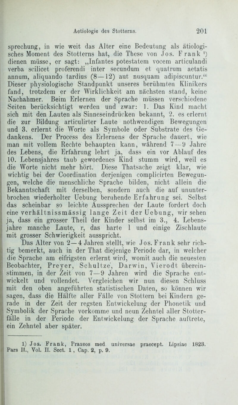 sprechung, in wie weit das Alter eine Bedeutung als ätiologi- sches Moment des Stotterns hat, die These von Jos. Frank l) dienen müsse, er sagt: „Infantes potestatem vocem articulandi verba scilicet proferendi inter secundum et quatrum aetatis annum, aliquando tardius (8—12) aut nusquam adipiscuntur.“ Dieser physiologische Standpunkt unseres berühmten Klinikers fand, trotzdem er der Wirklichkeit am nächsten stand, keine Nachahmer. Beim Erlernen der Sprache müssen verschiedene Seiten berücksichtigt werden und zwar: 1. Das Kind macht sich mit den Lauten als Sinneseindrücken bekannt, 2. es erlernt die zur Bildung articulirter Laute nothwendigen Bewegungen und 3. erlernt die Worte als Symbole oder Substrate des Ge- dankens. Der Process des Erlernens der Sprache dauert, wie man mit vollem Rechte behaupten kann, während 7 — 9 Jahre des Lebens, die Erfahrung lehrt ja, dass ein vor Ablauf des 10. Lebensjahres taub gewordenes Kind stumm wird, weil es die Worte nicht mehr hört. Diese Thatsache zeigt klar, wie wichtig bei der Coordination derjenigen complicirten Bewegun- gen, welche die menschliche Sprache bilden, nicht allein die Bekanntschaft mit derselben, sondern auch die auf ununter- brochen wiederholter Uebung beruhende Erfahrung sei. Selbst das scheinbar so leichte Aussprechen der Laute fordert doch eine verhältnissmässig lange Zeit der Uebung, wirsehen ja, dass ein grosser Theil der Kinder selbst im 3., 4. Lebens- jahre manche Laute, r, das harte 1 und einige Zischlaute mit grosser Schwierigkeit ausspricht. Das Alter von 2 — 4 Jahren stellt, wie Jos. Frank sehr rich- tig bemerkt, auch in der That diejenige Periode dar, in welcher die Sprache am eifrigsten erlernt wird, womit auch die neuesten Beobachter, Preyer, Schultze, Darwin, Vierodt überein- stimmen, in der Zeit von 7—9 Jahren wird die Sprache ent- wickelt und vollendet. Vergleichen wir nun diesen Schluss i mit den oben angeführten statistischen Daten, so können wir sagen, dass die Hälfte aller Fälle von Stottern bei Kindern ge- rade in der Zeit der regsten Entwickelung der Phonetik und Symbolik der Sprache vorkomme und neun Zehntel aller Stotter- fälle in der Periode der Entwickelung der Sprache auftrete, ein Zehntel aber später. 1) Jos. Frank, Praxeos med universae praecept. Lipsiae 1823. Pars IT., Yol. II. Sect. 1, Cap. 2, p. 9.