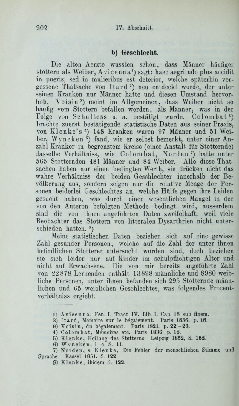 b) Geschlecht. Die alten Aerzte wussten schon, dass Männer häufiger stottern als Weiber, Avicenna1) sagt: haec aegritudo plus accidit in pueris, sed in mulieribus est deterior, welche späterhin ver- gessene Thatsache von Itard2) neu entdeckt wurde, der unter seinen Kranken nur Männer hatte und diesen Umstand hervor- hob. Voisin3) meint im Allgemeinen, dass Weiber nicht so häufig vom Stottern befallen werden, als Männer, was in der Folge von Schultess u. a. bestätigt wurde. Colombat4 5) brachte zuerst bestätigende statistische Daten aus seiner Praxis, von Klenke’s 3) 148 Kranken waren 97 Männer und 51 Wei- ber, Wyneken6) fand, wie er selbst bemerkt, unter einer An- zahl Kranker in begrenztem Kreise (einer Anstalt für Stotternde) dasselbe Verhältniss, wie Colombat, Norden7) hatte unter 565 Stotternden 481 Männer und 84 Weiber. Alle diese That- sachen haben nur einen bedingten Werth, sie drücken nicht das wahre Verhältniss der beiden Geschlechter innerhalb der Be- völkerung aus, sondern zeigen nur die relative Menge der Per- sonen beiderlei Geschlechtes an, welche Hülfe gegen ihre Leiden gesucht haben, was durch einen wesentlichen Mangel in der von den Auteron befolgten Methode bedingt wird, ausserdem sind die von ihnen angeführten Daten zweifelhaft, weil viele Beobachter das Stottern von litteralen Dysarthrien nicht unter- schieden hatten. 8) Meine statistischen Daten beziehen sich auf eine gewisse Zahl gesunder Personen, welche auf die Zahl der unter ihnen befindlichen Stotterer untersucht worden sind, doch beziehen sie sich leider nur auf Kinder im schulpflichtigen Alter und nicht auf Erwachsene. Die von mir bereits angeführte Zahl von 22 878 Lernenden enthält 13898 männliche und 8980 weib- liche Personen, unter ihnen befanden sich 295 Stotternde männ- lichen und 65 weiblichen Geschlechtes, was folgendes Procent- verhältniss ergiebt. 1) Avicenna, Fen. I. Tract IV. Lib. I. Cap. 18 sab finem. 2) Itard, Memoire sur le begaiement. Paris 1886. p. 18. 3) Voisin, da begaiement. Paris 1821 p. 22 -23. 4) Colombat, Memoires etc. Paris 1836 p. 18. 5) Klenke, Heilang des Stotterns Leipzig 1852, S. 162. 6) Wyneken, 1 c S. 11 7) Norden, s. Klenke, Die Fehler der menschlichen Stimme und Sprache Kassel 1851. S 122 8) Klenke, ibidem S. 122.