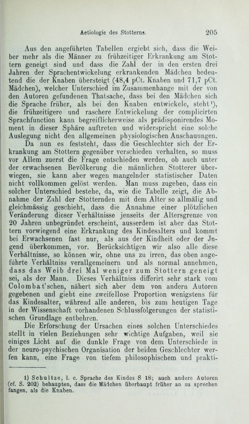 Aus den angeführten Tabellen ergiebt sich, dass die Wei- ber mehr als die Männer zu frühzeitiger Erkrankung am Stot- tern geneigt sind und dass die Zahl der in den ersten drei Jahren der Sprachentwickelung erkrankenden Mädchen bedeu- tend die der Knaben übersteigt (48,4 pCt. Knaben und 71,7 pCt. Mädchen), welcher Unterschied im Zusammenhänge mit der von den Autoren gefundenen Thatsache, dass bei den Mädchen sich die Sprache früher, als bei den Knaben entwickele, steht1), die frühzeitigere und raschere Entwickelung der complicirten Sprachfunction kann begreiflicherweise als prädisponirendes Mo- ment in dieser Sphäre auftreten und widerspricht eine solche Auslegung nicht den allgemeinen physiologischen Anschauungen. Da nun es feststeht, dass die Geschlechter sich der Er- krankung am Stottern gegenüber verschieden verhalten, so muss vor Allem zuerst die Frage entschieden werden, ob auch unter der erwachsenen Bevölkerung die männlichen Stotterer über- wiegen, sie kann aber wegen mangelnder statistischer Daten nicht vollkommen gelöst werden. Man muss zugeben, dass ein solcher Unterschied bestehe, da, wie die Tabelle zeigt, die Ab- nahme der Zahl der Stotternden mit dem Alter so allmälig und gleichmässig geschieht, dass die Annahme einer plötzlichen Veränderung dieser Verhältnisse jenseits der Altersgrenze von 20 Jahren unbegründet erscheint, ausserdem ist aber das Stot- tern vorwiegend eine Erkrankung des Kindesalters und kommt bei Erwachsenen fast nur, als aus der Kindheit oder der Ju- gend überkommen, vor. Berücksichtigen wir also alle diese Verhältnisse, so können wir, ohne uns zu irren, das oben ange- , führte Verhältnis verallgemeinern und als normal annehmen, dass das Weib drei Mal weniger zum Stottern geneigt sei, als der Mann. Dieses Verhältniss differirt sehr stark vom Colombat’sehen, nähert sich aber dem von andern Autoren gegebenen und giebt eine zweifellose Proportion wenigstens für das Kindesalter, während alle anderen, bis zum heutigen Tage in der Wissenschaft vorhandenen Schlussfolgerungen der statisti- schen Grundlage entbehren. Die Erforschung der Ursachen eines solchen Unterschiedes stellt in vielen Beziehungen sehr wichtige Aufgaben, weil sie ! einiges Licht auf die dunkle Frage von dem Unterschiede in der neuro-psychischen Organisation der beiden Geschlechter wer- fen kann, eine Frage von tiefem philosophischem und prakti- 1) Schultze, 1. c. Sprache des Kindes S 18; auch andere Autoren (cf. S. 202) behaupten, dass die Mäichen überhaupt früher an zu sprechen fangen, als die Knaben.
