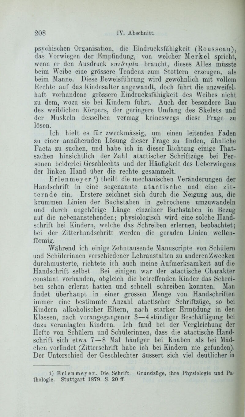 psychischen Organisation, die Eindrucksfähigkeit (Rousseau), das Vorwiegen der Empfindung, von welcher Merkel spricht, wenn er den Ausdruck tmd'Vfita braucht, dieses Alles müsste beim Weibe eine grössere Tendenz zum Stottern erzeugen, als beim Manne. Diese Beweisführung wird gewöhnlich mit vollem Rechte auf das Kindesalter angewandt, doch führt die unzweifel- haft vorhandene grössere Eindrucksfähigkeit des Weibes nicht zu dem, wozu sie bei Kindern führt. Auch der besondere Bau des weiblichen Körpers, der geringere Umfang des Skelets und der Muskeln desselben vermag keineswegs diese Frage zu lösen. Ich hielt es für zweckmässig, um einen leitenden Faden zu einer annähernden Lösung dieser Frage zu finden, ähnliche Facta zu suchen, und habe ich in dieser Richtung einige That- sachen hinsichtlich der Zahl atactischer Schriftzüge bei Per- sonen beiderlei Geschlechts und der Häufigkeit des Ueberwiegens der linken Hand über die rechte gesammelt. Erlenmeyer !) theilt die mechanischen Veränderungen der Handschrift in eine sogenannte atactische und eine zit- ternde ein. Erstere zeichnet sich durch die Neigung aus, die krummen Linien der Buchstaben in gebrochene umzuwandeln und durch ungehörige Länge einzelner Buchstaben in Bezug auf die nebenanstehenden; physiologisch wird eine solche Hand- schrift bei Kindern, welche das Schreiben erlernen, beobachtet; bei der Zitterhand schritt werden die geraden Linien wellen- förmig. Während ich einige Zehntausende Manuscripte von Schülern und Schülerinnen verschiedener Lehranstalten zu anderen Zwecken durchmusterte, richtete ich auch meine Aufmerksamkeit auf die Handschrift selbst. Bei einigen war der atactische Charakter constant vorhanden, obgleich die betreffenden Kinder das Schrei- ben schon erlernt hatten und schnell schreiben konnten. Man findet überhaupt in einer grossen Menge von Handschriften immer eine bestimmte Anzahl atactischer Schriftzüge, so bei Kindern alkoholischer Eltern, nach starker Ermüdung in den Klassen, nach vorangegangener 3—4 stündiger Beschäftigung bei dazu veranlagten Kindern. Ich fand bei der Vergleichung der Hefte von Schülern und Schülerinnen, dass die atactische Hand- schrift sich etwa 7 — 8 Mal häufiger bei Knaben als bei Mäd- chen vorfindet (Zitterschrift habe ich bei Kindern nie gefunden). Der Unterschied der Geschlechter äussert sich viel deutlicher in 1) Erlenmeyer. Die Schrift. Grandzüge, ihre Physiologie und Pa- thologie. Stuttgart 1879. S. 20 ff