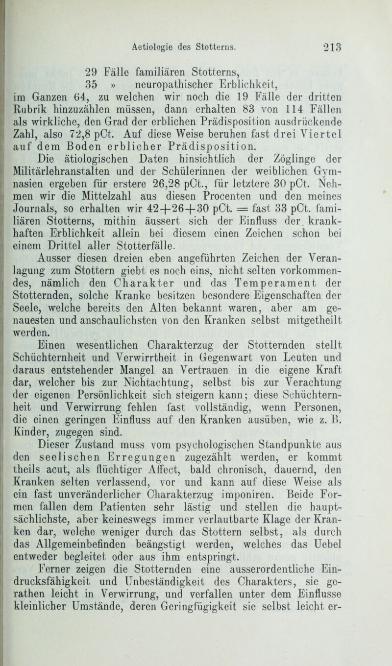 29 Fälle familiären Stotterns, 35 » neuropathischer Erblichkeit, I im Ganzen 64, zu welchen wir noch die 19 Fälle der dritten Rubrik hinzuzählen müssen, dann erhalten 83 von 114 Fällen als wirkliche, den Grad der erblichen Prädisposition ausdrückende Zahl, also 72,8 pCt. Auf diese Weise beruhen fast drei Viertel auf dem Boden erblicher Prädisposition. Die ätiologischen Daten hinsichtlich der Zöglinge der Militärlehranstalten und der Schülerinnen der weiblichen Gym- nasien ergeben für erstere 26,28 pCt., für letztere 30 pCt. Neh- men wir die Mittelzahl aus diesen Procenten und den meines Journals, so erhalten wir 42-f-26+ 30 pCt. = fast 33 pCt. fami- liären Stotterns, mithin äussert sich der Einfluss der. krank- haften Erblichkeit allein bei diesem einen Zeichen schon bei I einem Drittel aller Stotterfälle. Ausser diesen dreien eben angeführten Zeichen der Veran- ! lagung zum Stottern giebt es noch eins, nicht selten vorkommen- [ des, nämlich den Charakter und das Temperament der Stotternden, solche Kranke besitzen besondere Eigenschaften der Seele, welche bereits den Alten bekannt waren, aber am ge- i nauesten und anschaulichsten von den Kranken selbst mitgetheilt ! werden. Einen wesentlichen Charakterzug der Stotternden stellt : Schüchternheit und Verwirrtheit in Gegenwart von Leuten und daraus entstehender Mangel an Vertrauen in die eigene Kraft dar, welcher bis zur Nichtachtung, selbst bis zur Verachtung der eigenen Persönlichkeit sich steigern kann; diese Schüchtern- ! heit und Verwirrung fehlen fast vollständig, wenn Personen, [ die einen geringen Einfluss auf den Kranken ausüben, wie z. B. | Kinder, zugegen sind. Dieser Zustand muss vom psychologischen Standpunkte aus den seelischen Erregungen zugezählt werden, er kommt theils acut, als flüchtiger AfFect, bald chronisch, dauernd, den Kranken selten verlassend, vor und kann auf diese Weise als I ein fast unveränderlicher Charakterzug imponiren. Beide For- men fallen dem Patienten sehr lästig und stellen die haupt- sächlichste, aber keineswegs immer verlautbarte Klage der Kran- ken dar, welche weniger durch das Stottern selbst, als durch das Allgemeinbefinden beängstigt werden, welches das Uebel entweder begleitet oder aus ihm entspringt. Ferner zeigen die Stotternden eine ausserordentliche Ein- drucksfähigkeit und Unbeständigkeit des Charakters, sie ge- rathen leicht in Verwirrung, und verfallen unter dem Einflüsse kleinlicher Umstände, deren Geringfügigkeit sie selbst leicht er-