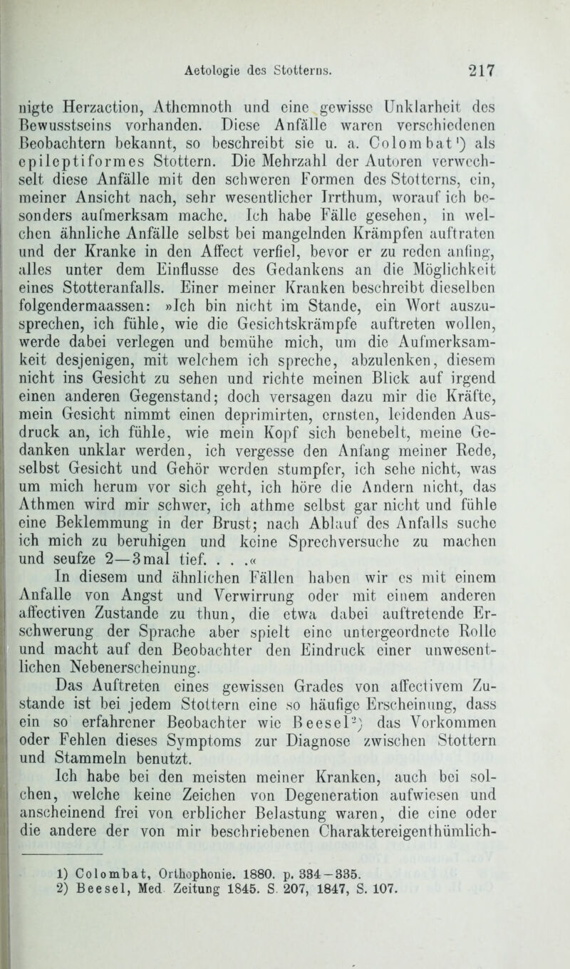 nigte Herzaction, Athcmnoth und eine gewisse Unklarheit des Bewusstseins vorhanden. Diese Anfälle waren verschiedenen Beobachtern bekannt, so beschreibt sie u. a. Colombat1) als epileptiformes Stottern. Die Mehrzahl der Autoren verwech- selt diese Anfälle mit den schweren Formen des Stotterns, ein, meiner Ansicht nach, sehr wesentlicher Irrthum, worauf ich be- sonders aufmerksam mache. Ich habe Fälle gesehen, in wei- chen ähnliche Anfälle selbst bei mangelnden Krämpfen auftraten und der Kranke in den Affect verfiel, bevor er zu reden anfing, alles unter dem Einflüsse des Gedankens an die Möglichkeit eines Stotteranfalls. Einer meiner Kranken beschreibt dieselben folgendermaassen: »Ich bin nicht im Stande, ein Wort auszu- sprechen, ich fühle, wie die Gesichtskrämpfe auftreten wollen, werde dabei verlegen und bemühe mich, um die Aufmerksam- keit desjenigen, mit welchem ich spreche, abzulenken, diesem nicht ins Gesicht zu sehen und richte meinen Blick auf irgend einen anderen Gegenstand; doch versagen dazu mir die Kräfte, mein Gesicht nimmt einen deprimirten, ernsten, leidenden Aus- i druck an, ich fühle, wie mein Kopf sich benebelt, meine Ge- danken unklar werden, ich vergesse den Anfang meiner Rede, selbst Gesicht und Gehör werden stumpfer, ich sehe nicht, was um mich herum vor sich geht, ich höre die Andern nicht, das Athmen wird mir schwer, ich athme selbst gar nicht und fühle I eine Beklemmung in der Brust; nach Ablauf des Anfalls suche ich mich zu beruhigen und keine Sprechversuche zu machen | und seufze 2—3 mal tief. . . .« In diesem und ähnlichen Fällen haben wir cs mit einem I Anfalle von Angst und Verwirrung oder mit einem anderen I affectiven Zustande zu thun, die etwa dabei auftretende Er- schwerung der Sprache aber spielt eine untergeordnete Rolle I und macht auf den Beobachter den Eindruck einer unwesent- lichen Nebenerscheinung. Das Auftreten eines gewissen Grades von affectivem Zu- stande ist bei jedem Stottern eine so häufige Erscheinung, dass | ein so erfahrener Beobachter wie Beesel2) das Vorkommen | oder Fehlen dieses Symptoms zur Diagnose zwischen Stottern | und Stammeln benutzt. Ich habe bei den meisten meiner Kranken, auch bei sol- I eben, welche keine Zeichen von Degeneration aufwiesen und I anscheinend frei von erblicher Belastung waren, die eine oder 's die andere der von mir beschriebenen Charaktereigenthümlich- 1) Colombat, Orthophonie. 1880. p. 384 — 885. 2) Beesei, Med Zeitung 1845. S. 207, 1847, S. 107.