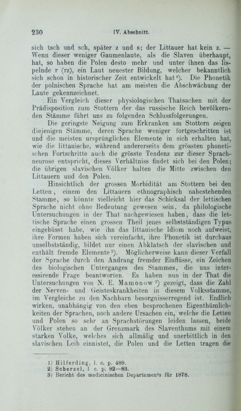 sich tsch und sch, später z und s; der Littauer hat kein z. — Wenn dieser weniger Gaumenlaute, als die Slaven überhaupt, hat, so haben die Polen desto mehr und unter ihnen das lis- pelnde r (rz), ein Laut neuester Bildung, welcher bekanntlich sich schon in historischer Zeit entwickelt hat*). Die Phonetik der polnischen Sprache hat am meisten die Abschwächung der Laute gekennzeichnet. . Ein Vergleich dieser physiologischen Thatsachen mit der Prädisposition zum Stottern der das russische Reich bevölkern- den Stämme führt uns zu folgenden Schlussfolgerungen. Die geringste Neigung zum Erkranken am Stottern zeigen diejenigen Stämme, deren Sprache weniger fortgeschritten ist und die meisten ursprünglichen Elemente in sich erhalten hat, wie die littauische, während andererseits dem grössten phoneti- schen Fortschritte auch die grösste Tendenz zur dieser Sprach- neurose entspricht, dieses Verhältniss findet sich bei den Polen; die übrigen slavischen Völker halten die Mitte zwischen den Littauern und den Polen. Hinsichtlich der grossen Morbidität am Stottern bei den Letten, einem den Littauern ethnographisch nahestehenden Stamme, so könnte vielleicht hier das Schicksal der lettischen Sprache nicht ohne Bedeutung gewesen sein, da philologische Untersuchungen in der That nachgewiesen haben, dass die let- tische Sprache einen grossen Theil jenes selbstständigen Typus eingebüsst habe, wie ihn das littauische Idiom noch aufweist, ihre Formen haben sich vereinfacht, ihre Phonetik ist durchaus unselbstständig, bildet nur einen Abklatsch der slavischen und enthält fremde Elemente1 2). Möglicherweise kann dieser Verfall der Sprache durch den Andrang fremder Einflüsse, ein Zeichen des biologischen Unterganges des Stammes, die uns inter- essirende Frage beantworten. Es haben nun in der That die Untersuchungen von N. E. Mamonow3) gezeigt, dass die Zahl der Nerven- und Geisteskrankheiten in diesem Volksstamme, im Vergleiche zu den Nachbarn besorgnisserregend ist. Endlich wirken, unabhängig von den eben besprochenen Eigenthümlich- keiten der Sprachen, noch andere Ursachen ein, welche die Letten und Polen so sehr an Sprachstörungen leiden lassen, beide Völker stehen an der Grenzmark des Slaventhums mit einem starken Volke, welches sich allmälig und unerbittlich in den slavischen Leib einnistet, die Polen und die Letten tragen die 1) Hilferding, 1. c. p. 489. 2) Scherzei, 1 c. p. 82—83. 3) Bericht des medicinischen Departements für 1878.