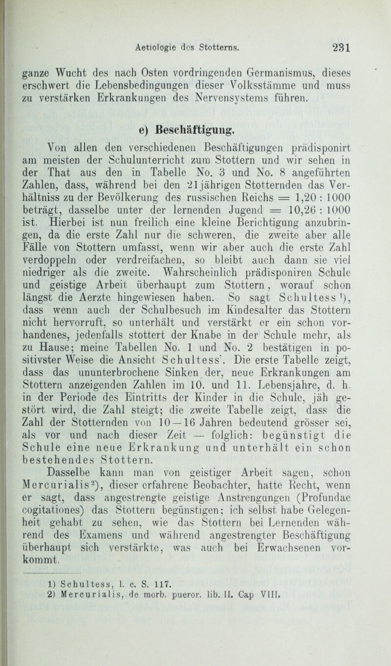 ganze Wucht des nach Osten vordringenden Germanismus, dieses erschwert die Lehensbedingungen dieser Volksstämme und muss zu verstärken Erkrankungen des Nervensystems führen. e) Beschäftigung. Von allen den verschiedenen Beschäftigungen prädisponirt am meisten der Schulunterricht zum Stottern und wir sehen in der That aus den in Tabelle No. 3 und No. 8 angeführten Zahlen, dass, während bei den 21 jährigen Stotternden das Ver- hältnis zu der Bevölkerung des russischen Reichs = 1,20 : 1000 beträgt, dasselbe unter der lernenden Jugend = 10,26 : 1000 ist. Hierbei ist nun freilich eine kleine Berichtigung anzubrin- gen, da die erste Zahl nur die schweren, die zweite aber alle Fälle von Stottern umfasst, wenn wir aber auch die erste Zahl verdoppeln oder verdreifachen, so bleibt auch dann sie viel niedriger als die zweite. Wahrscheinlich prädisponiren Schule und geistige Arbeit überhaupt zum Stottern, worauf schon längst die Aerzte hingewiesen haben. So sagt Schultess1), dass wenn auch der Schulbesuch im Kindesalter das Stottern nicht hervorruft, so unterhält und verstärkt er ein schon vor- handenes, jedenfalls stottert der Knabe in der Schule mehr, als zu Hause; meine Tabellen No. 1 und No. 2 bestätigen in po- sitivster Weise die Ansicht Schultess’. Die erste Tabelle zeigt, dass das ununterbrochene Sinken der, neue Erkrankungen am Stottern anzeigenden Zahlen im 10. und 11. Lebensjahre, d. h. in der Periode des Eintritts der Kinder in die Schule, jäh ge- stört wird, die Zahl steigt; die zweite Tabelle zeigt, dass die Zahl der Stotternden von 10 — 16 Jahren bedeutend grösser sei, als vor und nach dieser Zeit — folglich: begünstigt die Schule eine neue Erkrankung und unterhält ein schon bestehendes Stottern. Dasselbe kann man von geistiger Arbeit sagen, schon Mercurialis2), dieser erfahrene Beobachter, hatte Recht, wenn er sagt, dass angestrengte geistige Anstrengungen (Profundae cogitationes) das Stottern begünstigen; ich selbst habe Gelegen- heit gehabt zu sehen, wie das Stottern bei Lernenden wäh- rend des Examens und während angestrengter Beschäftigung überhaupt sich verstärkte, was auch bei Erwachsenen vor- kommt. 1) Schultess, 1. c. S. 117. 2) Mercurialis, de morb. pueror. lib. II. Cap VIII,