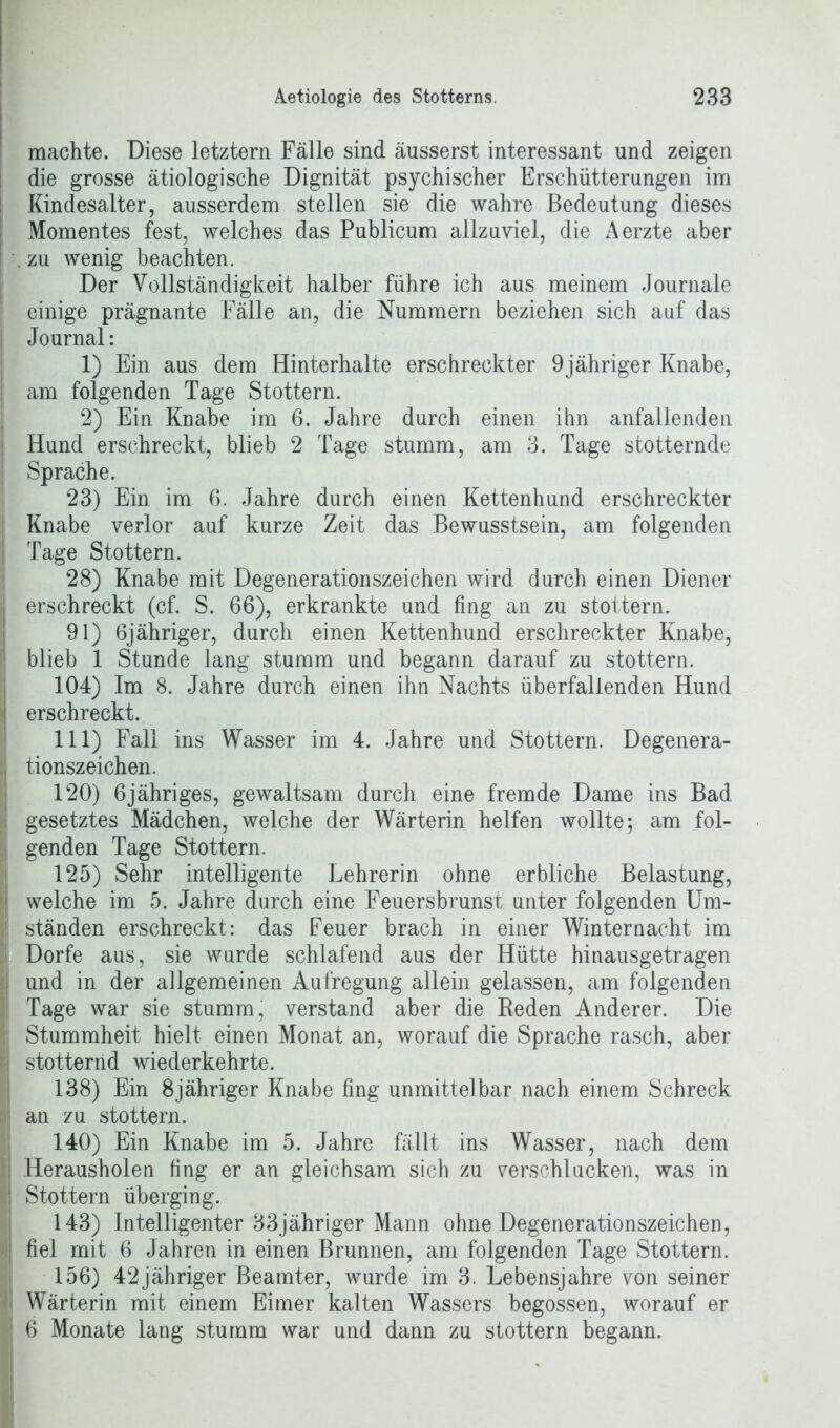 machte. Diese letztem Fälle sind äusserst interessant und zeigen die grosse ätiologische Dignität psychischer Erschütterungen im Kindesalter, ausserdem stellen sie die wahre Bedeutung dieses Momentes fest, welches das Publicum allzuviel, die Aerzte aber . zu wenig beachten. Der Vollständigkeit halber führe ich aus meinem Journale einige prägnante Fälle an, die Nummern beziehen sich auf das Journal: 1) Ein aus dem Hinterhalte erschreckter 9jähriger Knabe, am folgenden Tage Stottern. 2) Ein Knabe im 6. Jahre durch einen ihn anfallenden Hund erschreckt, blieb 2 Tage stumm, am 3. Tage stotternde Sprache. 23) Ein im 6. Jahre durch einen Kettenhund erschreckter Knabe verlor auf kurze Zeit das Bewusstsein, am folgenden Tage Stottern. 28) Knabe mit Degenerationszeichen wird durch einen Diener erschreckt (cf. S. 66), erkrankte und fing an zu stottern. 91) 6jähriger, durch einen Kettenhund erschreckter Knabe, blieb 1 Stunde lang stumm und begann darauf zu stottern. 104) Im 8. Jahre durch einen ihn Nachts überfallenden Hund erschreckt. 111) Fall ins Wasser im 4. Jahre und Stottern. Degenera- tionszeichen. 120) 6jähriges, gewaltsam durch eine fremde Dame ins Bad gesetztes Mädchen, welche der Wärterin helfen wollte; am fol- genden Tage Stottern. 125) Sehr intelligente Lehrerin ohne erbliche Belastung, welche im 5. Jahre durch eine Feuersbrunst unter folgenden Um- ständen erschreckt: das Feuer brach in einer Winter nacht im Dorfe aus, sie wurde schlafend aus der Hütte hinausgetragen und in der allgemeinen Aufregung allein gelassen, am folgenden Tage war sie stumm, verstand aber die Reden Anderer. Die Stummheit hielt einen Monat an, worauf die Sprache rasch, aber stotternd wiederkehrte. 138) Ein 8jähriger Knabe fing unmittelbar nach einem Schreck an zu stottern. 140) Ein Knabe im 5. Jahre fällt ins Wasser, nach dem Herausholen fing er an gleichsam sich zu verschlucken, was in Stottern überging. 143) Intelligenter 33jähriger Mann ohne Degenerationszeichen, fiel mit 6 Jahren in einen Brunnen, am folgenden Tage Stottern. 156) 42jähriger Beamter, wurde im 3. Lebensjahre von seiner Wärterin mit einem Eimer kalten Wassers begossen, worauf er 6 Monate lang stumm war und dann zu stottern begann.