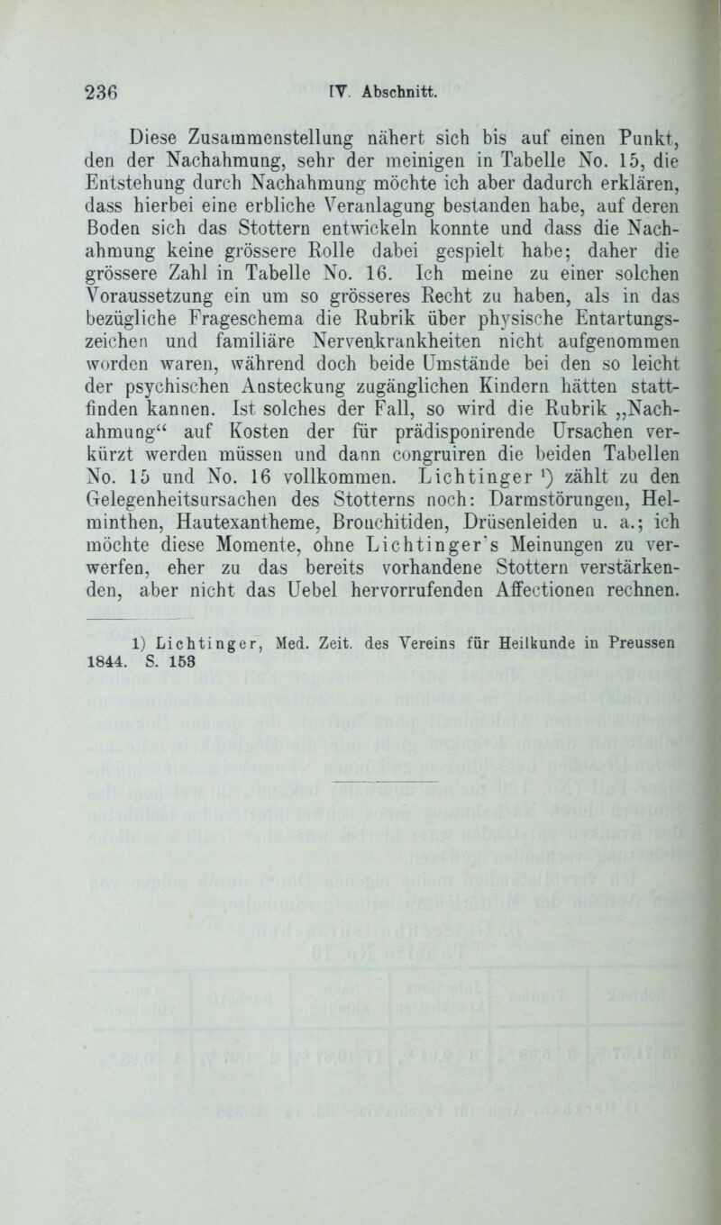 Diese Zusammenstellung nähert sich bis auf einen Punkt, den der Nachahmung, sehr der meinigen in Tabelle No. 15, die Entstehung durch Nachahmung möchte ich aber dadurch erklären, dass hierbei eine erbliche Veranlagung bestanden habe, auf deren Boden sich das Stottern entwickeln konnte und dass die Nach- ahmung keine grössere Rolle dabei gespielt habe; daher die grössere Zahl in Tabelle No. 16. Ich meine zu einer solchen Voraussetzung ein um so grösseres Recht zu haben, als in das bezügliche Frageschema die Rubrik über physische Entartungs- zeichen und familiäre Nervenkrankheiten nicht aufgenommen worden waren, während doch beide Umstände bei den so leicht der psychischen Ansteckung zugänglichen Kindern hätten statt- finden kannen. Ist solches der Fall, so wird die Rubrik „Nach- ahmung“ auf Kosten der für prädisponirende Ursachen ver- kürzt werden müssen und dann congruiren die beiden Tabellen No. 15 und No. 16 vollkommen. Lichtinger *) zählt zu den Gelegenheitsursachen des Stotterns noch: Darmstörungen, Hel- minthen, Hautexantheme, Brouchitiden, Drüsenleiden u. a.; ich möchte diese Momente, ohne Lichtinger's Meinungen zu ver- werfen, eher zu das bereits vorhandene Stottern verstärken- den, aber nicht das Uebel hervorrufenden Affectionen rechnen. 1) Lichtinger, Med. Zeit, des Vereins für Heilkunde in Preussen 1844. S. 158