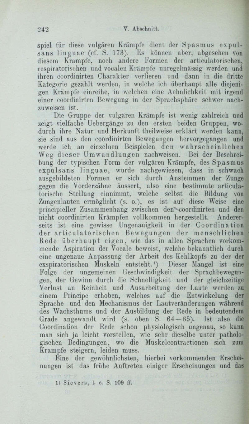 spiel für diese vulgären Krämpfe dient der Spasmus expul- sans linguae (cf. S. 173). Es können aber, abgesehen von diesem Krampfe, noch andere Formen der articulatorischen, respiratorischen und vocalen Krämpfe unregelmässig werden und ihren coordinirten Charakter verlieren und dann in die dritte Kategorie gezählt werden, in welche ich überhaupt alle diejeni- gen Krämpfe einreihe, in welchen eine Aehnlichkeit mit irgend einer coordinirten Bewegung in der Sprachsphäre schwer nach- zuweisen ist. Die Gruppe der vulgären Krämpfe ist wenig zahlreich und zeigt vielfache Uebergänge zu den ersten beiden Gruppen, wo- durch ihre Natur und Herkunft theilweise erklärt werden kann, sie sind aus den coordinirten Bewegungen hervorgegangen und werde ich an einzelnen Beispielen den wahrscheinlichen Weg dieser Umwandlungen nachweisen. Bei der Beschrei- bung der typischen Form der vulgären Krämpfe, des Spasmus expulsans linguae, wurde nach ge wiesen, dass in schwach ausgebildeten Formen er sich durch Anstemmen der Zunge gegen die Vorderzähne äussert, also eine bestimmte articula- torische Stellung einnimmt, welche selbst die Bildung von Zungenlauten ermöglicht (s. o.), es ist auf diese Weise eine principieller Zusammenhang zwischen den^ooordinirten und den nicht coordinirten Krämpfen vollkommen hergestellt. Anderer- seits ist eine gewisse Ungenauigkeit in der Coordination der articulatorischen Bewegungen der menschlichen Rede überhaupt eigen, wie das in allen Sprachen vorkom- mende Aspiration der Vocale beweist, welche bekanntlich durch eine ungenaue Anpassung der Arbeit des Kehlkopfs zu der der exspiratorisehen Muskeln entsteht.') Dieser Mangel ist eine Folge der ungemeinen Geschwindigkeit der Sprachbewegun- gen, der Gewinn durch die Schnelligkeit und der gleichzeitige Verlust an Reinheit und Ausarbeitung der Laute werden zu einem Principe erhoben, welches auf die Entwickelung der Sprache und den Mechanismus der Lautveränderungen während des Wachsthums und der Ausbildung der Rede in bedeutendem Grade angewandt wird (s. oben S. 64—65). Ist also die Coordination der Rede schon physiologisch ungenau, so kann man sich ja leicht vorstellen, wie sehr dieselbe unter patholo- gischen Bedingungen, wo die Muskelcontractionen sich zum Krampfe steigern, leiden muss. Eine der gewöhnlichsten, hierbei vorkommenden Erschei- nungen ist das frühe Auftreten einiger Erscheinungen und das