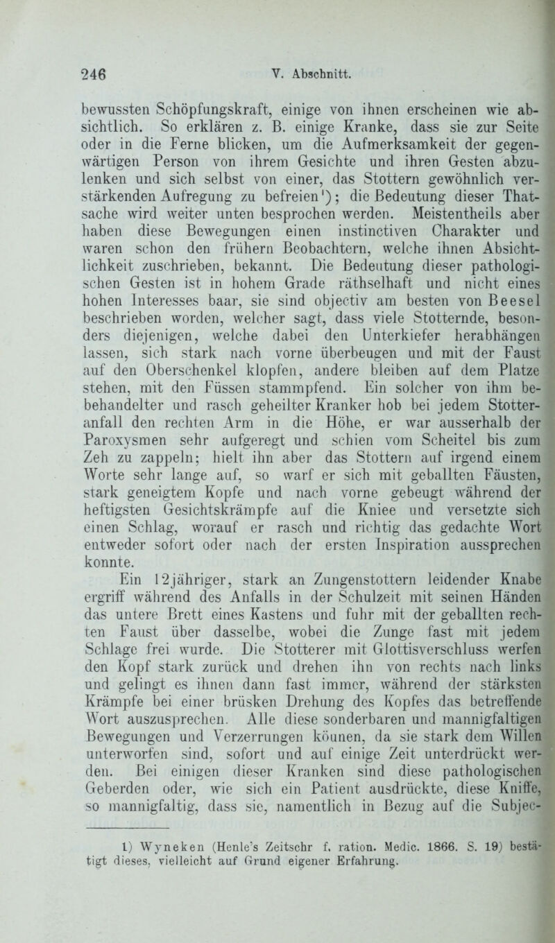 bewussten Schöpfungskraft, einige von ihnen erscheinen wie ab- sichtlich. So erklären z. B. einige Kranke, dass sie zur Seite oder in die Ferne blicken, um die Aufmerksamkeit der gegen- wärtigen Person von ihrem Gesichte und ihren Gesten abzu- lenken und sich selbst von einer, das Stottern gewöhnlich ver- stärkenden Aufregung zu befreien'); die Bedeutung dieser That- sache wird weiter unten besprochen werden. Meistentheils aber haben diese Bewegungen einen instinctiven Charakter und waren schon den frühem Beobachtern, welche ihnen Absicht- lichkeit zuschrieben, bekannt. Die Bedeutung dieser pathologi- schen Gesten ist in hohem Grade räthselhaft und nicht eines hohen Interesses baar, sie sind objectiv am besten von Beese 1 beschrieben worden, welcher sagt, dass viele Stotternde, beson- ders diejenigen, welche dabei den Unterkiefer herabhängen lassen, sich stark nach vorne überbeugen und mit der Faust auf den Oberschenkel klopfen, andere bleiben auf dem Platze stehen, mit den Füssen stammpfend. Ein solcher von ihm be- behandelter und rasch geheilter Kranker hob bei jedem Stotter- anfall den rechten Arm in die Höhe, er war ausserhalb der Paroxysmen sehr aufgeregt und schien vom Scheitel bis zum Zeh zu zappeln; hielt ihn aber das Stottern auf irgend einem Worte sehr lange auf, so warf er sich mit geballten Fäusten, stark geneigtem Kopfe und nach vorne gebeugt während der heftigsten Gesichtskrämpfe auf die Kniee und versetzte sich einen Schlag, worauf er rasch und richtig das gedachte Wort entweder sofort oder nach der ersten Inspiration aussprechen konnte. Ein 12jähriger, stark an Zungenstottern leidender Knabe ergriff während des Anfalls in der Schulzeit mit seinen Händen das untere Brett eines Kastens und fuhr mit der geballten rech- ten Faust über dasselbe, wobei die Zunge fast mit jedem Schlage frei wurde. Die Stotterer mit Glottisverschluss werfen den Kopf stark zurück und drehen ihn von rechts nach links und gelingt es ihnen dann fast immer, während der stärksten Krämpfe bei einer brüsken Drehung des Kopfes das betreffende Wort auszusprechen. Alle diese sonderbaren und mannigfaltigen Bewegungen und Verzerrungen köunen, da sie stark dem Willen unterworfen sind, sofort und aut einige Zeit unterdrückt wer- den. Bei einigen dieser Kranken sind diese pathologischen Geberden oder, wie sich ein Patient ausdrückte, diese Kniffe, so mannigfaltig, dass sie, namentlich in Bezug auf die Subjec- l) Wyneken (Henle’s Zeitschr f. ration. Medic. 1866. S. 19) bestä- tigt dieses, vielleicht auf Grund eigener Erfahrung.