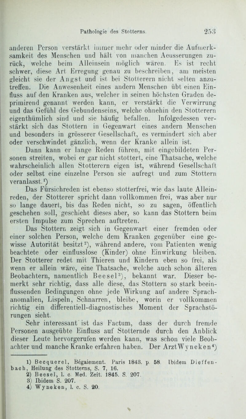 anderen Person verstärkt immer mehr oder minder die Aufmerk- samkeit des Menschen und hält von manchen Aeusserungen zu- rück, welche beim Alleinsein möglich wären. Es ist recht schwer, diese Art Erregung genau zu beschreiben, am meisten gleicht sie der Angst und ist bei Stotterern nicht selten anzu- treffen. Die Anwesenheit eines andern Menschen übt einen Ein- fluss auf den Kranken aus, welcher in seinen höchsten Graden de- primirend genannt werden kann, er verstärkt die Verwirrung und das Gefühl des Gebundenseins, welche ohnehin den Stotterern eigenthümlich sind und sie häufig befallen. Infolgedessen ver- stärkt sich das Stottern in Gegenwart eines andern Menschen und besonders in grösserer Gesellschaft, es vermindert sich aber oder verschwindet gänzlich, wenn der Kranke allein ist. Dann kann er lange Reden führen, mit eingebildeten Per- sonen streiten, wobei er gar nicht stottert, eine Thatsache, welche wahrscheinlich allen Stotterern eigen ist, während Gesellschaft oder selbst eine einzelne Person sie aufregt und zum Stottern veranlasst.l) Das Fürsichreden ist ebenso stotterfrei, wie das laute Allein- reden, der Stotterer spricht dann vollkommen frei, was aber nur so lange dauert, bis das Reden nicht, so zu sagen, öffentlich geschehen soll, geschieht dieses aber, so kann das Stottern beim ersten Impulse zum Sprechen auftreten. Das Stottern zeigt sich in Gegenwart einer fremden oder einer solchen Person, welche dem Kranken gegenüber eine ge- wisse Autorität besitzt2), während andere, vom Patienten wenig beachtete oder einflusslose (Kinder) ohne Einwirkung bleiben. Der Stotterer redet mit Thieren und Kindern eben so frei, als wenn er allein wäre, eine Thatsache, welche auch schon älteren Beobachtern, namentlich Beesel3), bekannt war. Dieser be- merkt sehr richtig, dass alle diese, das Stottern so stark beein- flussenden Bedingungen ohne jede Wirkung auf andere Sprach- anomalien, Lispeln, Schnarren, bleibe, worin er vollkommen richtig ein differentiell-diagnostisches Moment der Sprachstö- rungen sieht. Sehr interessantest das Factum, dass der durch fremde Personen ausgeübte Einfluss auf Stotternde durch den Anblick dieser Leute hervorgerufen werden kann, was schon viele Beob- achter und manche Kranke erfahren haben. Der ArztWyneken4) 1) Becquerel, Begaiement. Paris 1848. p. 58 Ibidem Dieffen- bach, Heilung des Stotterns, S. 7, 16. 2) Beesel, 1. c. Med. Zeit. 1845. S. 207. 8) Ibidem S. 207. 4) Wyneken, 1. c. S. 20.