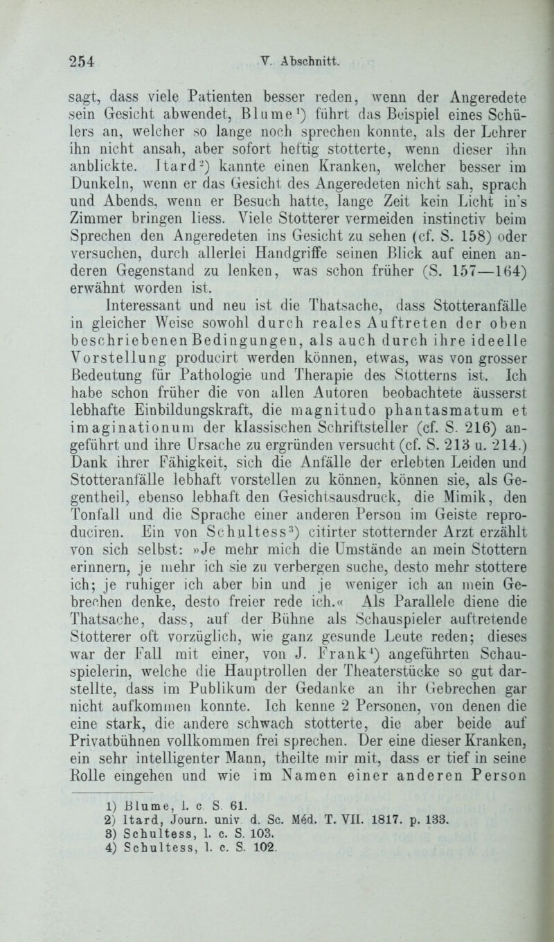 sagt, dass viele Patienten besser reden, wenn der Angeredete sein Gesicht abwendet, Blume1) führt das Beispiel eines Schü- lers an, welcher so lange noch sprechen konnte, als der Lehrer ihn nicht ansah, aber sofort heftig stotterte, wenn dieser ihn anblickte. Itard2) kannte einen Kranken, welcher besser im Dunkeln, wenn er das Gesicht des Angeredeten nicht sah, sprach und Abends, wenn er Besuch hatte, lange Zeit kein Licht in‘s Zimmer bringen liess. Viele Stotterer vermeiden instinctiv beim Sprechen den Angeredeten ins Gesicht zu sehen (cf. S. 158) oder versuchen, durch allerlei Handgriffe seinen Blick auf einen an- deren Gegenstand zu lenken, was schon früher (S. 157—164) erwähnt worden ist. Interessant und neu ist die Thatsache, dass Stotteranfälle in gleicher Weise sowohl durch reales Auftreten der oben beschriebenen Bedingungen, als auch durch ihre ideelle Vorstellung producirt werden können, etwas, was von grosser Bedeutung für Pathologie und Therapie des Stotterns ist. Ich habe schon früher die von allen Autoren beobachtete äusserst lebhafte Einbildungskraft, die magnitudo phantasmatum et imaginationum der klassischen Schriftsteller (cf. S. 216) an- geführt und ihre Ursache zu ergründen versucht (cf. S. 213 u. *214.) Dank ihrer Fähigkeit, sich die Anfälle der erlebten Leiden und Stotteranfälle lebhaft vorstellen zu können, können sie, als Ge- gentheil, ebenso lebhaft den Gesichtsausdruck, die Mimik, den Tonfall und die Sprache einer anderen Person im Geiste repro- duciren. Ein von Schultess3) citirter stotternder Arzt erzählt von sich selbst: »Je mehr mich die Umstände an mein Stottern erinnern, je mehr ich sie zu verbergen suche, desto mehr stottere ich; je ruhiger ich aber bin und je weniger ich an mein Ge- brechen denke, desto freier rede ich.« Als Parallele diene die Thatsache, dass, auf der Bühne als Schauspieler auftretende Stotterer oft vorzüglich, wie ganz gesunde Leute reden; dieses war der Fall mit einer, von J. Frank4) angeführten Schau- spielerin, welche die Hauptrollen der Theaterstücke so gut dar- stellte, dass im Publikum der Gedanke an ihr Gebrechen gar nicht aufkommen konnte. Ich kenne 2 Personen, von denen die eine stark, die andere schwach stotterte, die aber beide auf Privatbühnen vollkommen frei sprechen. Der eine dieser Kranken, ein sehr intelligenter Mann, theilte mir mit, dass er tief in seine Bolle eingehen und wie im Namen einer anderen Person 1) Blume, i. c. S. 61. 2) Itard, Journ. univ d. Sc. Med. T. VII. 1817. p. 188. 3) Schultess, 1. c. S. 103. 4) Schultess, 1. c. S. 102.