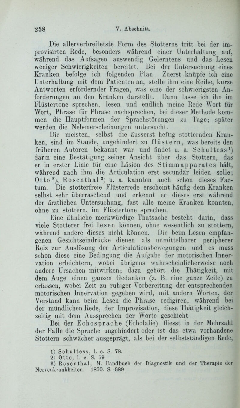 Die allerverbreitetste Form des Stotterns tritt bei der im- provisirten Rede, besonders während einer Unterhaltung auf, während das Aufsagen auswendig Gelerntens und das Lesen weniger Schwierigkeiten bereitet. Bei der Untersuchung eines Kranken befolge ich folgenden Plan. Zuerst knüpfe ich eine Unterhaltung mit dem Patienten an, stelle ihm eine Reihe, kurze Antworten erfordernder Fragen, was eine der schwierigsten An- forderungen an den Kranken darstellt. Dann lasse ich ihn im Flüstertöne sprechen, lesen und endlich meine Rede Wort für Wort, Phrase für Phrase nachsprechen, bei dieser Methode kom- men die Hauptformen der Sprachstörungen zu Tage; später werden die Nebenerscheinungen untersucht. Die meisten, selbst die äusserst heftig stotternden Kran- ken, sind im Stande, ungehindert zu flüstern, was bereits den früheren Autoren bekannt war und findet u. a. Schultess') darin eine Bestätigung seiner Ansicht über das Stottern, das er in erster Linie für eine Läsion des Stimmapparates hält, während nach ihm die Articulation erst secundär leiden solle; Otto1 2), Rosenthal3; u. a. kannten auch schon dieses Fac- tum. Die stotterfreie Flüsterrede erscheint häufig dem Kranken selbst sehr überraschend und erkennt er dieses erst während der ärztlichen Untersuchung, fast alle meine Kranken konnten, ohne zu stottern, im Flüstertöne sprechen. Eine ähnliche merkwürdige Thatsache besteht darin, dass viele Stotterer frei lesen können, ohne wesentlich zu stottern, während andere dieses nicht können. Die beim Lesen empfan- genen Gesichtseindrücke dienen als unmittelbarer peripherer Reiz zur Auslösung der Articulationsbewegungen und es muss schon diese eine Bedingung die Aufgabe der motorischen Inner- vation erleichtern, wobei übrigens wahrscheinlicherweise noch andere Ursachen mitwirken; dazu gehört die Thätigkeit, mit dem Auge einen ganzen Gedanken (z. B. eine ganze Zeile) zu erfassen, wobei Zeit zu ruhiger Vorbereitung der entsprechenden motorischen Innervation gegeben wird, mit andern Worten, der Verstand kann beim Lesen die Phrase redigiren, während bei der mündlichen Rede, der Improvisation, diese Thätigkeit gleich- zeitig mit dem Aussprechen der Worte geschieht. Bei der Echosprache (Echolalie) fliesst in der Mehrzahl der Fälle die Sprache ungehindert oder ist das etwa vorhandene Stottern schwächer ausgeprägt, als bei der selbstständigen Rede, 1) Schultess, 1. c. S. 78. 2) Otto, 1. c. S. 59 8) Rosenthal, M. Handbuch der Diagnostik und der Therapie der Nervenkrankheiten. 1870. S. 889