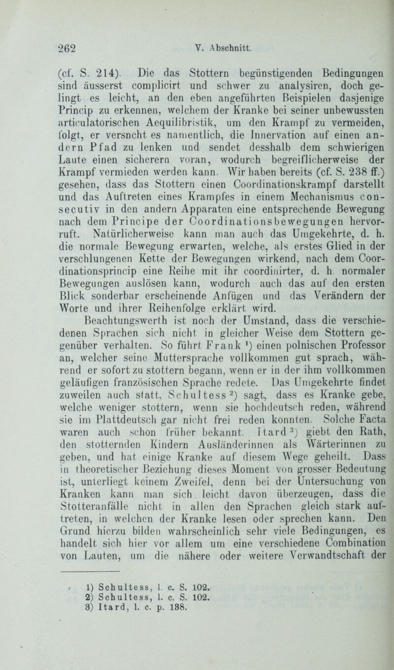 (cf. S. 214). Die das Stottern begünstigenden Bedingungen sind äusserst complicirt und schwer zu analysiren, doch ge- lingt es leicht, an den eben angeführten Beispielen dasjenige Princip zu erkennen, welchem der Kranke bei seiner unbewussten articulatorischen Aequilibristik, um den Krampf zu vermeiden, folgt, er versncht es namentlich, die Innervation auf einen an- dern Pfad zu lenken und sendet desshalb dem schwierigen Laute einen sicherem voran, wodurch begreiflicherweise der Krampf vermieden werden kann. Wir haben bereits (cf. S. 238 ff.) gesehen, dass das Stottern einen Coordinationskrampf darstellt und das Auftreten eines Krampfes in einem Mechanismus con- secutiv in den andern Apparaten eine entsprechende Bewegung nach dem Principe der Coordinationsbewegungen hervor- ruft. Natürlicherweise kann man auch das Umgekehrte, d. h. die normale Bewegung erwarten, welche, als erstes Glied in der verschlungenen Kette der Bewegungen wirkend, nach dem Coor- dinationsprincip eine Reihe mit ihr coordinirter, d. h normaler Bewegungen auslösen kann, wodurch auch das auf den ersten Blick sonderbar erscheinende Anfügen und das Verändern der Worte und ihrer Reihenfolge erklärt wird. Beachtungswerth ist noch der Umstand, dass die verschie- denen Sprachen sich nicht in gleicher Weise dem Stottern ge- genüber verhalten. So führt Frank ') einen polnischen Professor an, welcher seine Muttersprache vollkommen gut sprach, wäh- rend er sofort zu stottern begann, wenn er in der ihm vollkommen geläufigen französischen Sprache redete. Das Umgekehrte findet zuweilen auch statt, Schultess1 2) sagt, dass es Kranke gebe, welche weniger stottern, wenn sie hochdeutsch reden, während sie im Plattdeutsch gar nicht frei reden konnten. Solche Facta waren auch schon früher bekannt. Itard 3) giebt den Rath, den stotternden Kindern Ausländerinnen als Wärterinnen zu geben, und hat einige Kranke auf diesem Wege geheilt. Dass in theoretischer Beziehung dieses Moment von grosser Bedeutung ist, unterliegt keinem Zweifel, denn bei der Untersuchung von Kranken kann man sich leicht davon überzeugen, dass die Stotteranfälle nicht in allen den Sprachen gleich stark auf- treten, in welchen der Kranke lesen oder sprechen kann. Den Grund hierzu bilden wahrscheinlich sehr viele Bedingungen, es handelt sich hier vor allem um eine verschiedene Combination von Lauten, um die nähere oder weitere Verwandtschaft der 1) Schultess, 1. c. S. 102. 2) Schultess, 1. c. S. 102.