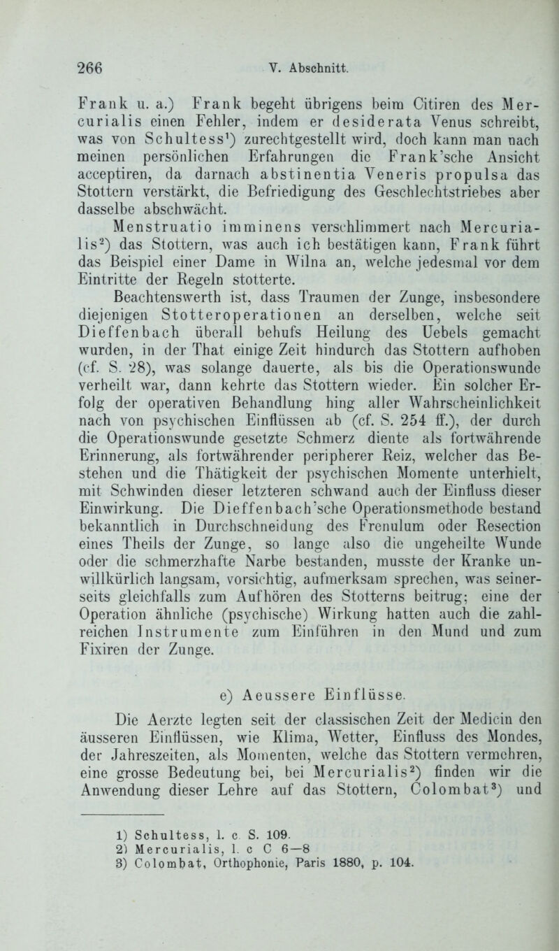 Frank u. a.) Frank begeht übrigens beim Citiren des Mer- curialis einen Fehler, indem er desiderata Venus schreibt, was von Schultess1) zurechtgestellt wird, doch kann man nach meinen persönlichen Erfahrungen die Frank’sche Ansicht acceptiren, da darnach abstinentia Veneris propulsa das Stottern verstärkt, die Befriedigung des Geschlechtstriebes aber dasselbe abschwächt. Menstruatio imminens verschlimmert nach Mercuria- lis2) das Stottern, was auch ich bestätigen kann, Frank führt das Beispiel einer Dame in Wilna an, welche jedesmal vor dem Eintritte der Regeln stotterte. Beachtenswerth ist, dass Traumen der Zunge, insbesondere diejenigen Stotteroperationen an derselben, welche seit Dieffenbach überall behufs Heilung des Uebels gemacht wurden, in der That einige Zeit hindurch das Stottern aufhoben (cf. S. 28), was solange dauerte, als bis die Operationswunde verheilt war, dann kehrte das Stottern wieder. Ein solcher Er- folg der operativen Behandlung hing aller Wahrscheinlichkeit nach von psychischen Einflüssen ab (cf. S. 254 ff.), der durch die Operationswunde gesetzte Schmerz diente als fortwährende Erinnerung, als fortwährender peripherer Reiz, welcher das Be- stehen und die Thätigkeit der psychischen Momente unterhielt, mit Schwinden dieser letzteren schwand auch der Einfluss dieser Einwirkung. Die Dieffenbach’sche Operationsmethode bestand bekanntlich in Durchschneidung des Frenulum oder Resection eines Theils der Zunge, so lange also die ungeheilte Wunde oder die schmerzhafte Narbe bestanden, musste der Kranke un- willkürlich langsam, vorsichtig, aufmerksam sprechen, was seiner- seits gleichfalls zum Auf hören des Stotterns beitrug; eine der Operation ähnliche (psychische) Wirkung hatten auch die zahl- reichen Instrumente zum Ein führen in den Mund und zum Fixiren der Zunge. e) Aeussere Einflüsse. Die Aerztc legten seit der classischen Zeit der Medicin den äusseren Einflüssen, wie Klima, Wetter, Einfluss des Mondes, der Jahreszeiten, als Momenten, welche das Stottern vermehren, eine grosse Bedeutung bei, bei Mercurialis2) finden wir die Anwendung dieser Lehre auf das Stottern, Colombat3) und 1) Schultess, 1. c S. 109. 2) Mercurialis, 1. c C 6—8 8) Colombat, Orthophonie, Paris 1880, p. 104.