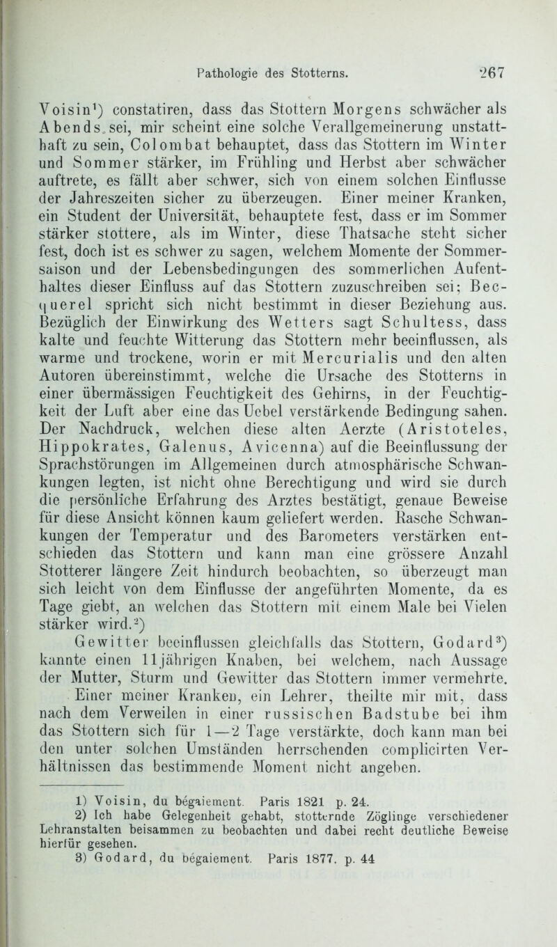 Voisin1) constatiren, dass das Stottern Morgens schwächer als Abends.sei, mir scheint eine solche Verallgemeinerung unstatt- haft zu sein, Colombat behauptet, dass das Stottern im Winter und Sommer stärker, im Frühling und Herbst aber schwächer auftrete, es fällt aber schwer, sich von einem solchen Einflüsse der Jahreszeiten sicher zu überzeugen. Einer meiner Kranken, ein Student der Universität, behauptete fest, dass er im Sommer stärker stottere, als im Winter, diese Thatsache steht sicher fest, doch ist es schwer zu sagen, welchem Momente der Sommer- saison und der Lebensbedingungen des sommerlichen Aufent- haltes dieser Einfluss auf das Stottern zuzuschreiben sei; Bec- querel spricht sich nicht bestimmt in dieser Beziehung aus. Bezüglich der Einwirkung des Wetters sagt Schultess, dass kalte und feuchte Witterung das Stottern mehr beeinflussen, als warme und trockene, worin er mit Mercurialis und den alten Autoren übereinstimmt, welche die Ursache des Stotterns in einer übermässigen Feuchtigkeit des Gehirns, in der Feuchtig- keit der Luft aber eine dasUcbel verstärkende Bedingung sahen. Der Nachdruck, welchen diese alten Aerzte (Aristoteles, Hippokrates, Galenus, Avicenna) auf die Beeinflussung der Sprachstörungen im Allgemeinen durch atmosphärische Schwan- kungen legten, ist nicht ohne Berechtigung und wird sie durch die persönliche Erfahrung des Arztes bestätigt, genaue Beweise für diese Ansicht können kaum geliefert werden. Basche Schwan- kungen der Temperatur und des Barometers verstärken ent- schieden das Stottern und kann man eine grössere Anzahl Stotterer längere Zeit hindurch beobachten, so überzeugt man sich leicht von dem Einflüsse der angeführten Momente, da es Tage giebt, an welchen das Stottern mit einem Male bei Vielen stärker wird.'2) Gewitter beeinflussen gleichfalls das Stottern, Godard3) kannte einen 11jährigen Knaben, bei welchem, nach Aussage der Mutter, Sturm und Gewitter das Stottern immer vermehrte. Einer meiner Kranken, ein Lehrer, theilte mir mit, dass nach dem Verweilen in einer russischen Badstube bei ihm das Stottern sich für 1 — *2 Tage verstärkte, doch kann man bei den unter solchen Umständen herrschenden complicirten Ver- hältnissen das bestimmende Moment nicht angeben. 1) Voisin, du begaiement. Paris 1821 p. 24. 2) Ich habe Gelegenheit gehabt, stotternde Zöglinge verschiedener Lehranstalten beisammen zu beobachten und dabei recht deutliche Beweise hierfür gesehen.